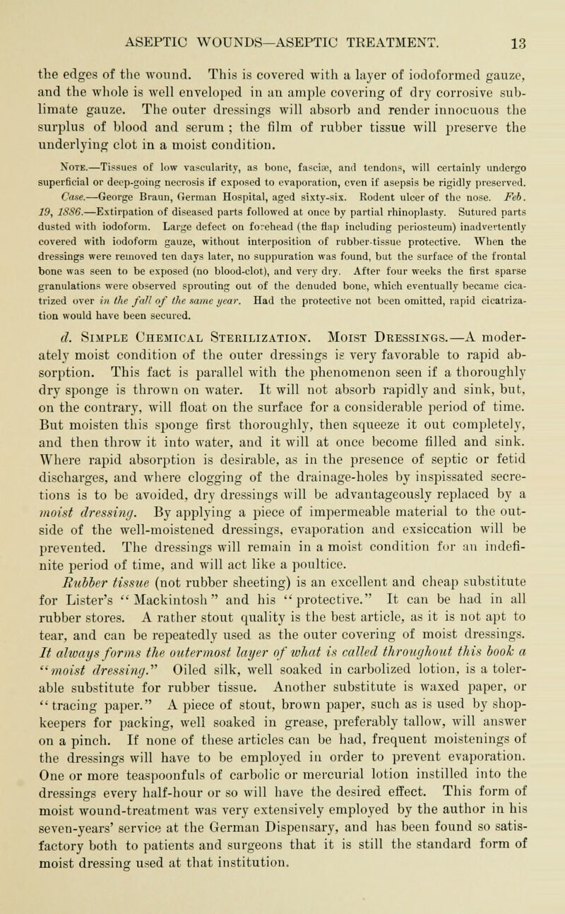 the edges of the wound. This is covered with a layer of iodoformed gauze, and the whole is well enveloped in an ample covering of dry corrosive sub- limate gauze. The outer dressings will absorb and render innocuous the surplus of blood and serum ; the film of rubber tissue will preserve the underlying clot in a moist condition. Note.—Tissues of low vascularity, as bone, fasciae, and tendons, will certainly undergo superficial or deep-going necrosis if exposed to evaporation, even if asepsis be rigidly preserved. Case.—George Braun, German Hospital, aged sixty-six. Rodent ulcer of the nose. Feb. 19, 18S6.—Extirpation of diseased parts followed at once by partial rhinoplasty. Sutured parts dusted with iodoform. Large defect on forehead (the flap including periosteum) inadvertently covered with iodoform gauze, without interposition of rubber-tissue protective. When the dressings were removed ten days later, no suppuration was found, but the surface of the frontal bone was seen to be exposed (no blood-clot), and very dry. After four weeks the first sparse granulations were observed sprouting out of the denuded bone, which eventually became cica- trized over in the fall of the same year. Had the protective not been omitted, rapid cicatriza- tion would have been secured. d. Simple Chemical Sterilization. Moist Dressings.—A moder- ately moist condition of the outer dressings is very favorable to rapid ab- sorption. This fact is parallel with the phenomenon seen if a thoroughly dry sponge is thrown on water. It will not absorb rapidly and sink, but, on the contrary, will float on the surface for a considerable period of time. But moisten this sponge first thoroughly, then squeeze it out completely, and then throw it into water, and it will at once become filled and sink. Where rapid absorption is desirable, as in the presence of septic or fetid discharges, and where clogging of the drainage-holes by inspissated secre- tions is to be avoided, dry dressings will be advantageously replaced by a moist dressing. By applying a piece of impermeable material to the out- side of the well-moistened dressings, evaporation and exsiccation will be prevented. The dressings will remain in a moist condition for an indefi- nite period of time, and will act like a poultice. Rubber tissue (not rubber sheeting) is an excellent and cheap substitute for Lister's Mackintosh and his protective. It can be had in all rubber stores. A rather stout quality is the best article, as it is not apt to tear, and can be repeatedly used as the outer covering of moist dressings. It always forms the outermost layer of what is called throughout this booh a moist dressing. Oiled silk, well soaked in carbolized lotion, is a toler- able substitute for rubber tissue. Another substitute is waxed paper, or  tracing paper. A piece of stout, brown paper, such as is used by shop- keepers for packing, well soaked in grease, preferably tallow, will answer on a pinch. If none of these articles can be had, frequent moistenings of the dressings will have to be employed in order to prevent evaporation. One or more teaspoonfuls of carbolic or mercurial lotion instilled into the dressings every half-hour or so will have the desired effect. This form of moist wound-treatment was very extensively employed by the author in his seven-years' service at the German Dispensary, and has been found so satis- factory both to patients and surgeons that it is still the standard form of moist dressing used at that institution.