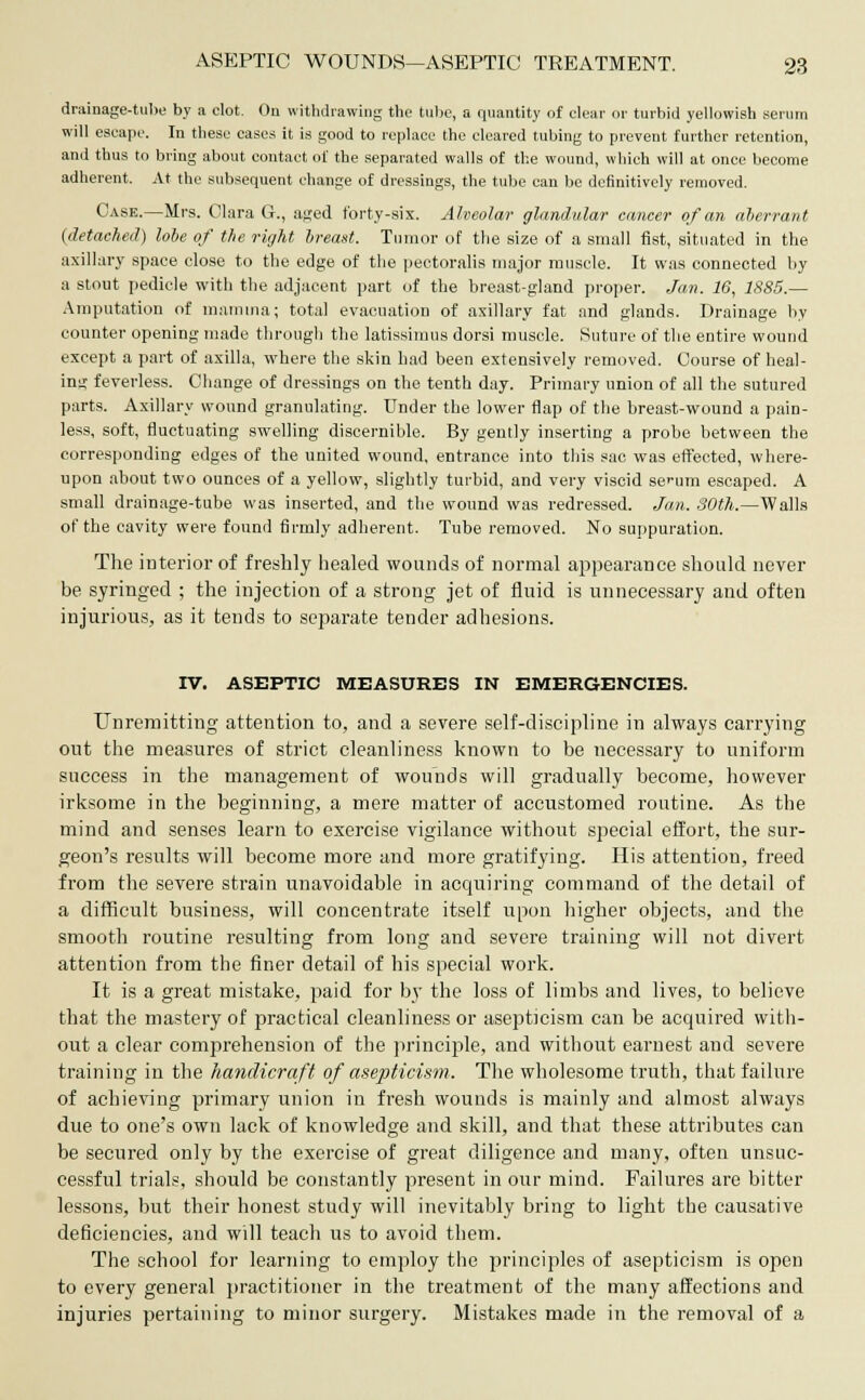 drainage-tube by a clot. Ou withdrawing the tube, a quantity of clear or turbid yellowish serum will escape. In these cases it is good to replace the cleared tubing to prevent further retention, and thus to bring about contact of the separated walls of the wound, which will at once become adherent. At the subsequent change of dressings, the tube can be definitively removed. Case.—Mrs. Clara C, aged forty-six. Alveolar glandular cancer of an aberrant (detached) lobe of the right breast. Tumor of the size of a small fist, situated in the axillary space close to the edge of the pectoralis major muscle. It was connected by a stout pedicle with the adjacent part of the breast-gland proper. Jan. 16, 1885.— Amputation of mamma; total evacuation of axillary fat and glands. Drainage by counter opening made through the latissimus dorsi muscle. Suture of the entire wound except a part of axilla, where the skin had been extensively removed. Course of heal- ing feverless. Change of dressings on the tenth day. Primary union of all the sutured parts. Axillary wound granulating. Under the lower flap of the breast-wound a pain- less, soft, fluctuating swelling discernible. By gently inserting a probe between the corresponding edges of the united wound, entrance into this sac was effected, where- upon about two ounces of a yellow, slightly turbid, and very viscid se>-um escaped. A small drainage-tube was inserted, and the wound was redressed. Jan. 30th.—Walls of the cavity were found firmly adherent. Tube removed. No suppuration. The interior of freshly healed wounds of normal appearance should never be syringed ; the injection of a strong jet of fluid is unnecessary and often injurious, as it tends to separate tender adhesions. IV. ASEPTIC MEASURES IN EMERGENCIES. Unremitting attention to, and a severe self-discipline in always carrying out the measures of strict cleanliness known to be necessary to uniform success in the management of wounds will gradually become, however irksome in the beginning, a mere matter of accustomed routine. As the mind and senses learn to exercise vigilance without special effort, the sur- geon's results will become more and more gratifying. His attention, freed from the severe strain unavoidable in acquiring command of the detail of a difficult business, will concentrate itself upon higher objects, and the smooth routine resulting from long and severe training will not divert attention from the finer detail of his special work. It is a great mistake, paid for by the loss of limbs and lives, to believe that the mastery of practical cleanliness or asepticism can be acquired with- out a clear comprehension of the principle, and without earnest and severe training in the handicraft of asepticism. The wholesome truth, that failure of achieving primary union in fresh wounds is mainly and almost always due to one's own lack of knowledge and skill, and that these attributes can be secured only by the exercise of great diligence and many, often unsuc- cessful trials, should be constantly present in our mind. Failures are bitter lessons, but their honest study will inevitably bring to light the causative deficiencies, and will teach us to avoid them. The school for learning to employ the principles of asepticism is open to every general practitioner in the treatment of the many affections and injuries pertaining to minor surgery. Mistakes made in the removal of a