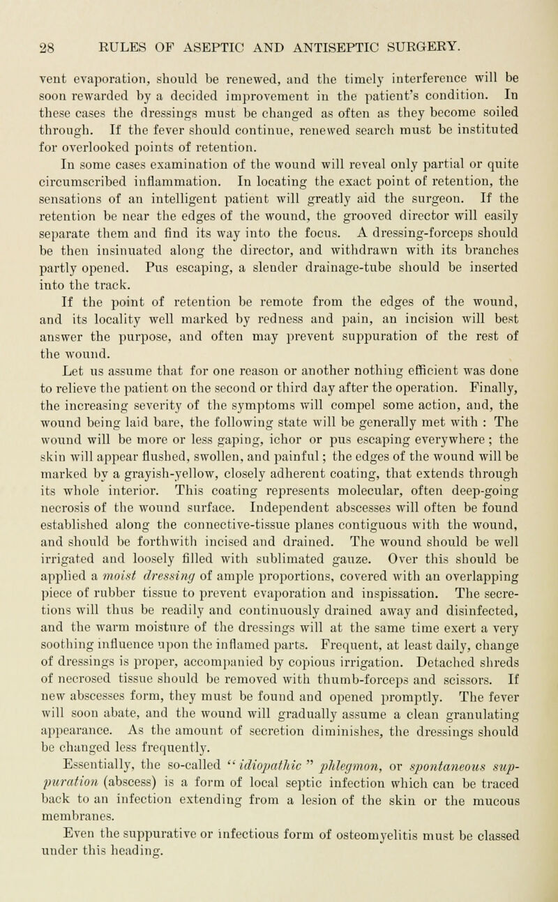 vent evaporation, should be renewed, and the timely interference will be soon rewarded by a decided improvement in the patient's condition. In these cases the dressings must be changed as often as they become soiled through. If the fever should continue, renewed search must be instituted for overlooked points of retention. In some cases examination of the wound will reveal only partial or quite circumscribed inflammation. In locating the exact point of retention, the sensations of an intelligent patient will greatly aid the surgeon. If the retention be near the edges of the wound, the grooved director will easily separate them and find its way into the focus. A dressing-forceps should be then insinuated along the director, and withdrawn with its branches partly opened. Pus escaping, a slender drainage-tube should be inserted into the track. If the point of retention be remote from the edges of the wound, and its locality well marked by redness and pain, an incision will best answer the purpose, and often may prevent suppuration of the rest of the wound. Let us assume that for one reason or another nothing efficient was done to relieve the patient on the second or third day after the operation. Finally, the increasing severity of the symptoms will compel some action, and, the wound being laid bare, the following state will be generally met with : The wound will be more or less gaping, ichor or pus escaping everywhere; the skin will appear flushed, swollen, and painful; the edges of the wound will be marked by a grayish-yellow, closely adherent coating, that extends through its whole interior. This coating represents molecular, often deep-going necrosis of the wound surface. Independent abscesses will often be found established along the connective-tissue planes contiguous with the wound, and should be forthwith incised and drained. The wound should be well irrigated and loosely filled with sublimated gauze. Over this should be applied a moist dressing of ample proportions, covered with an overlapping piece of rubber tissue to prevent evaporation and inspissation. The secre- tions will thus be readily and continuously drained away and disinfected, and the warm moisture of the dressings will at the same time exert a very soothing influence upon the inflamed parts. Frequent, at least daily, change of dressings is proper, accompanied by copious irrigation. Detached shreds of necrosed tissue should be removed with thumb-forceps and scissors. If new abscesses form, they must be found and opened promptly. The fever will soon abate, and the wound will gradually assume a clean granulating appearance. As the amount of secretion diminishes, the dressings should be changed less frequently. Essentially, the so-called  idiopathic  phlegmon, or spontaneous sup- puration (abscess) is a form of local septic infection which can be traced back to an infection extending from a lesion of the skin or the mucous membranes. Even the suppurative or infectious form of osteomyelitis must be classed under this heading.