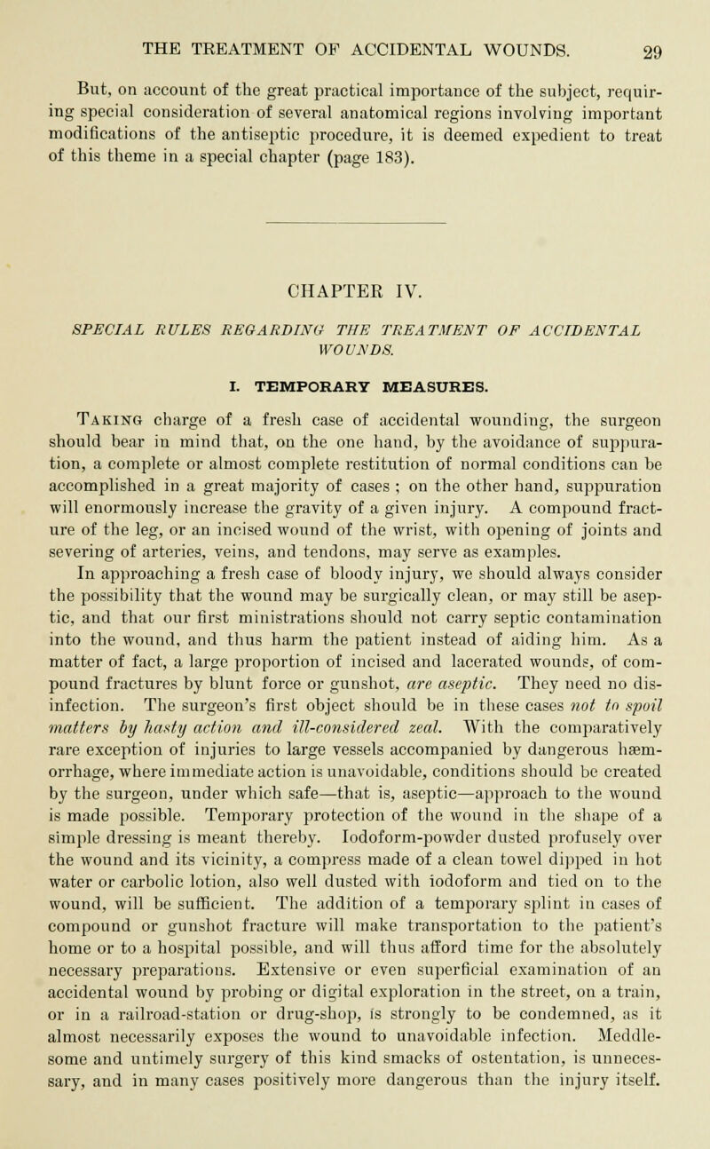 But, on account of the great practical importance of the subject, requir- ing special consideration of several anatomical regions involving important modifications of the antiseptic procedure, it is deemed expedient to treat of this theme in a special chapter (page 183). CHAPTEK IV. SPECIAL RULES REGARDING THE TREATMENT OE ACCIDENTAL WOUNDS. I. TEMPORARY MEASURES. Taking charge of a fresh case of accidental wounding, the surgeon should bear in mind that, on the one hand, by the avoidance of suppura- tion, a complete or almost complete restitution of normal conditions can be accomplished in a great majority of cases ; on the other hand, suppuration will enormously increase the gravity of a given injury. A compound fract- ure of the leg, or an incised wound of the wrist, with opening of joints and severing of arteries, veins, and tendons, may serve as examples. In approaching a fresh case of bloody injury, we should always consider the possibility that the wound may be surgically clean, or may still be asep- tic, and that our first ministrations should not carry septic contamination into the wound, and thus harm the patient instead of aiding him. As a matter of fact, a large proportion of incised and lacerated wounds, of com- pound fractures by blunt force or gunshot, are aseptic. They need no dis- infection. The surgeon's first object should be in these cases not to spoil matters by hasty action and ill-considered zeal. With the comparatively rare exception of injuries to large vessels accompanied by dangerous haem- orrhage, where immediate action is unavoidable, conditions should be created by the surgeon, under which safe—that is, aseptic—approach to the wound is made possible. Temporary protection of the wound in the shape of a simple dressing is meant thereby. Iodoform-powder dusted profusely over the wound and its vicinity, a compress made of a clean towel dipped in hot water or carbolic lotion, also well dusted with iodoform and tied on to the wound, will be sufficient. The addition of a temporary splint in cases of compound or gunshot fracture will make transportation to the patient's home or to a hospital possible, and will thus afford time for the absolutely necessary preparations. Extensive or even superficial examination of an accidental wound by probing or digital exploration in the street, on a train, or in a railroad-station or drug-shop, is strongly to be condemned, as it almost necessarily exposes the wound to unavoidable infection. Meddle- some and untimely surgery of this kind smacks of ostentation, is unneces- sary, and in many cases positively more dangerous than the injury itself.