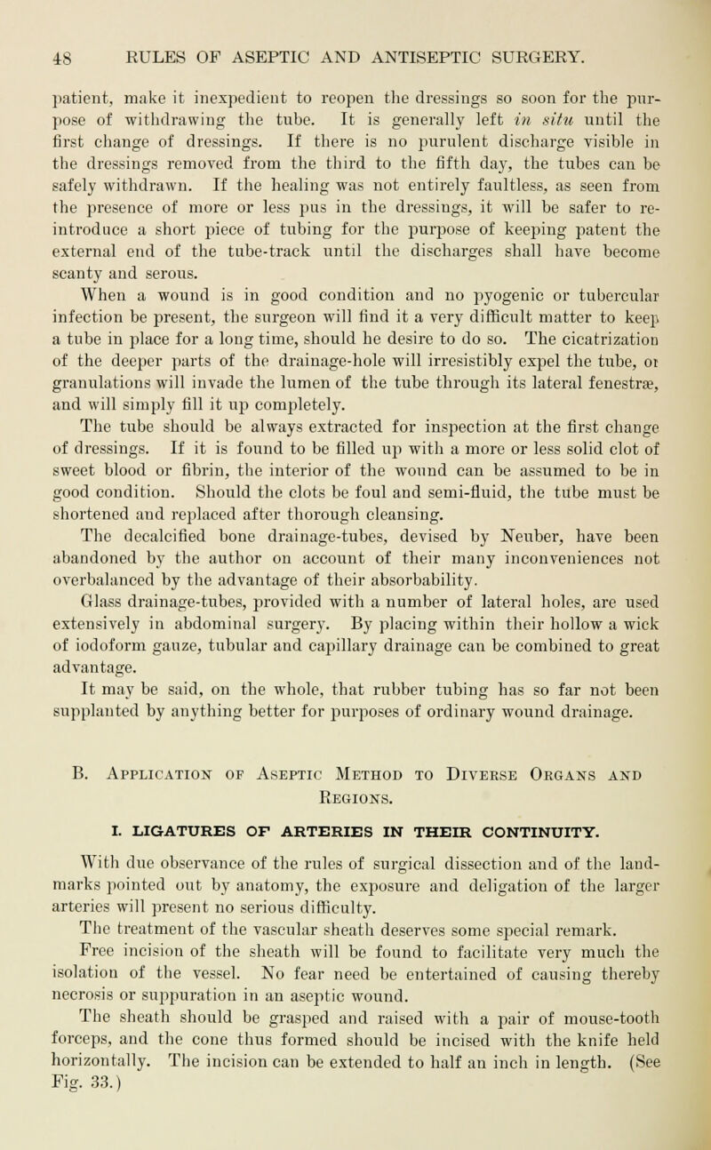 patient, make it inexpedient to reopen the dressings so soon for the pur- pose of withdrawing the tube. It is generally left in situ until the first change of dressings. If there is no purulent discharge visible in the dressings removed from the third to the fifth day, the tubes can be safely withdrawn. If the healing was not entirely faultless, as seen from the presence of more or less pus in the dressings, it will be safer to re- introduce a short piece of tubing for the purpose of keeping patent the external end of the tube-track until the discharges shall have become scanty and serous. When a wound is in good condition and no pyogenic or tubercular infection be present, the surgeon will find it a very difficult matter to keep a tube in place for a long time, should he desire to do so. The cicatrization of the deeper parts of the drainage-hole will irresistibly expel the tube, or granulations will invade the lumen of the tube through its lateral fenestra?, and will simply fill it up completely. The tube should be always extracted for inspection at the first change of dressings. If it is found to be filled up with a more or less solid clot of sweet blood or fibrin, the interior of the wound can be assumed to be in good condition. Should the clots be foul and semi-fluid, the tube must be shortened and replaced after thorough cleansing. The decalcified bone drainage-tubes, devised by Neuber, have been abandoned by the author on account of their many inconveniences not overbalanced by the advantage of their absorbability. Glass drainage-tubes, provided with a number of lateral holes, are used extensively in abdominal surgery. By placing within their hollow a wick of iodoform gauze, tubular and capillary drainage can be combined to great advantage. It may be said, on the whole, that rubber tubing has so far not been supplanted by anything better for purposes of ordinary wound drainage. B. Application of Aseptic Method to Diverse Organs and Regions. i. ligatures of arteries in their continuity. With due observance of the rules of surgical dissection and of the land- marks pointed out by anatomy, the exposure and delegation of the larger arteries will present no serious difficulty. The treatment of the vascular sheath deserves some special remark. Free incision of the sheath will be found to facilitate very much the isolation of the vessel. No fear need be entertained of causing thereby necrosis or suppuration in an aseptic wound. The sheath should be grasped and raised with a pair of mouse-tooth forceps, and the cone thus formed should be incised with the knife held horizontally. The incision can be extended to half an inch in length. (See Fig. 33.)