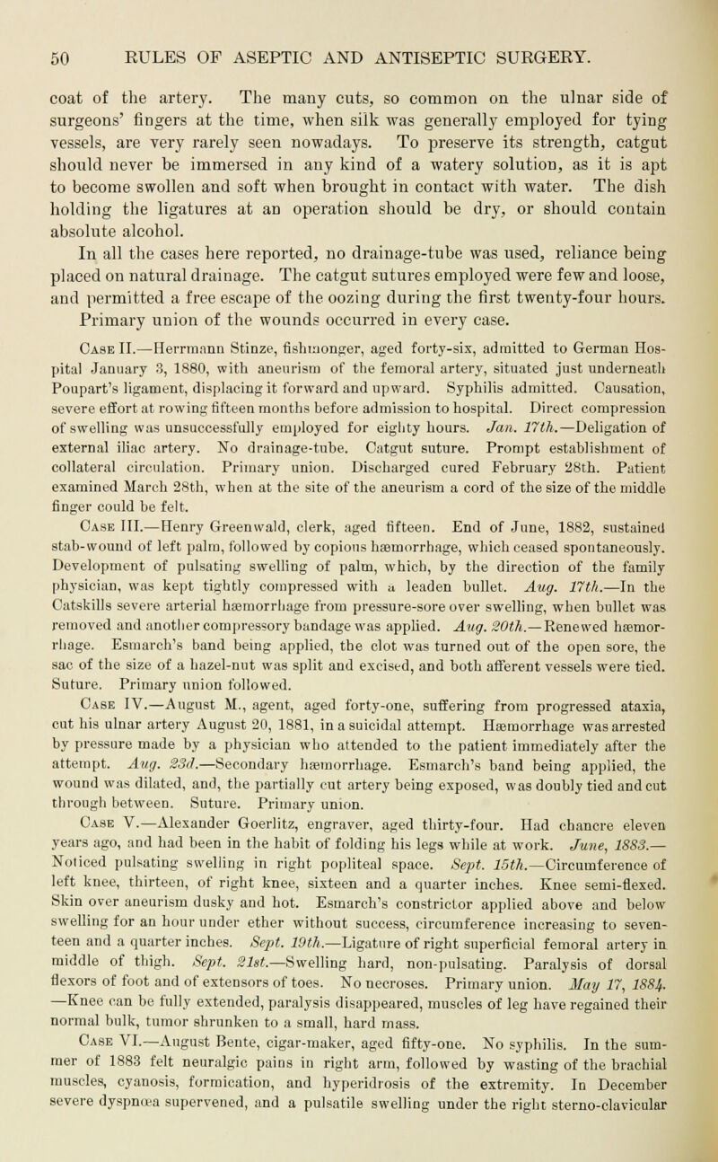 coat of the artery. The many cuts, so common on the ulnar side of surgeons' fingers at the time, when silk was generally employed for tying vessels, are very rarely seen nowadays. To preserve its strength, catgut should never be immersed in any kind of a watery solution, as it is apt to become swollen and soft when brought in contact with water. The dish holding the ligatures at an operation should be dry, or should contain absolute alcohol. In all the cases here reported, no drainage-tube was used, reliance being placed on natural drainage. The catgut sutures employed were few and loose, and permitted a free escape of the oozing during the first twenty-four hours. Primary union of the wounds occurred in every case. Case II.—Herrmann Stinze, fishmonger, aged forty-six, admitted to German Hos- pital January 3, 1880, with aneurism of the femoral artery, situated just underneath Poupart's ligament, displacing it forward and upward. Syphilis admitted. Causation, severe effort at rowing fifteen months before admission to hospital. Direct compression of swelling was unsuccessfully employed for eighty hours. Jan. 17th.—Deligation of external iliac artery. No drainage-tube. Catgut suture. Prompt establishment of collateral circulation. Primary union. Discharged cured February 28th. Patient examined March 28th, when at the site of the aneurism a cord of the size of the middle finger could be felt. Case III.—Henry Greenwald, clerk, aged fifteen. End of June, 1882, sustained stab-wound of left palm, followed by copious haemorrhage, which ceased spontaneously. Development of pulsating swelling of palm, which, by the direction of the family physician, was kept tightly compressed with a leaden bullet. Aug. 17th.—In the Catskills severe arterial haemorrhage from pressure-sore over swelling, when bullet was removed and another cornpressory bandage was applied. Aug. 20th.—Renewed haemor- rhage. Esmarch's band being applied, the clot was turned out of the open sore, the sac of the size of a hazel-nut was split and excised, and both afferent vessels were tied. Suture. Primary union followed. Case IV.—August M., agent, aged forty-one, suffering from progressed ataxia, cut his ulnar artery August 20, 1881, in a suicidal attempt. Haemorrhage was arrested by pressure made by a physician who attended to the patient immediately after the attempt. Aug. 33d.—Secondary haemorrhage. Esmarch's band being applied, the wound was dilated, and, the partially cut artery being exposed, was doubly tied and cut through between. Suture. Primary union. Case V.—Alexander Goerlitz, engraver, aged thirty-four. Had chancre eleven years ago, and had been in the habit of folding his legs while at work. June, 1883.— Noticed pulsating swelling in right popliteal space. Sept. 15th.—Circumference of left knee, thirteen, of right knee, sixteen and a quarter inches. Knee semi-flexed. Skin over aneurism dusky and hot. Esmarch's constrictor applied above and below swelling for an hour under ether without success, circumference increasing to seven- teen and a quarter inches. Sept. 19th.—Ligature of right superficial femoral artery in middle of thigh. Sept. Slst.—Swelling hard, non-pulsating. Paralysis of dorsal flexors of foot and of extensors of toes. No necroses. Primary union. May 17, 188%. —Knee can be fully extended, paralysis disappeared, muscles of leg have regained their normal bulk, tumor shrunken to a small, hard mass. Case VI.—August Bente, cigar-maker, aged fifty-one. No syphilis. In the sum- mer of 1883 felt neuralgic pains in right arm, followed by wasting of the brachial muscles, cyanosis, formication, and hyperidrosis of the extremity. In December severe dyspncea supervened, and a pulsatile swelling under the right sterno-clavicular