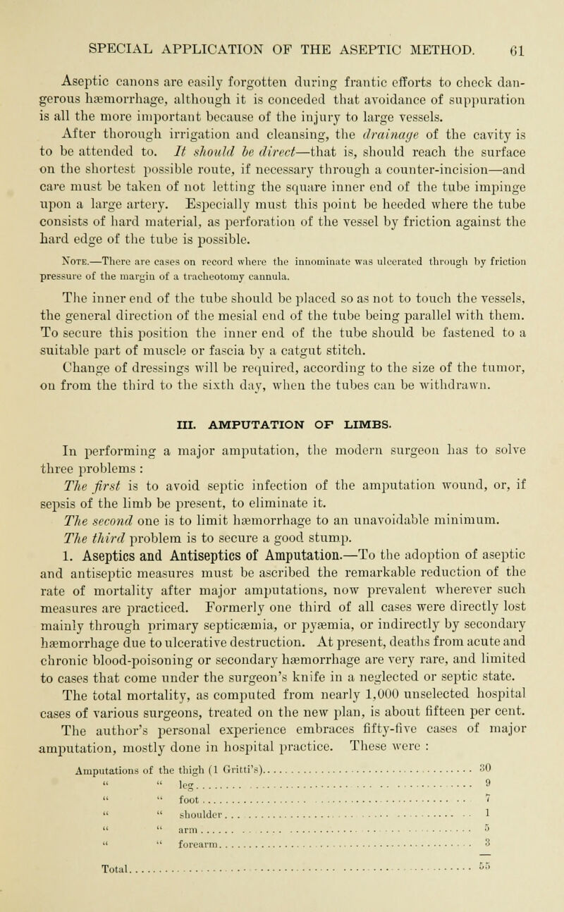 Aseptic canons are easily forgotten during frantic efforts to check dan- gerous haemorrhage, although it is conceded that avoidance of suppuration is all the more important because of the injury to large vessels. After thorough irrigation and cleansing, the drainage of the cavity is to be attended to. It should be direct—that is, should reach the surface on the shortest possible route, if necessary through a counter-incision—and care must be taken of not letting the square inner end of the tube impinge upon a large artery. Especially must this point be heeded where the tube consists of hard material, as perforation of the vessel by friction against the hard edge of the tube is possible. Note.—There are cases on record where the innominate was ulcerated through by friction pressure of the margin of a tracheotomy cannula. The inner end of the tube should be placed so as not to touch the vessels, the general direction of the mesial end of the tube being parallel with them. To secure this position the inner end of the tube should be fastened to a suitable part of muscle or fascia by a catgut stitch. Change of dressings will be required, according to the size of the tumor, on from the third to the sixth day, when the tubes can be withdrawn. III. AMPUTATION OF LIMBS. In performing a major amputation, the modern surgeon has to solve three problems : The first is to avoid septic infection of the amputation wound, or, if sepsis of the limb be present, to eliminate it. The second one is to limit haemorrhage to an unavoidable minimum. The third problem is to secure a good stump. 1. Aseptics and Antiseptics of Amputation.—To the adoption of aseptic and antiseptic measures must be ascribed the remarkable reduction of the rate of mortality after major amputations, now prevalent wherever such measures are practiced. Formerly one third of all cases were directly lost mainly through primary septicaemia, or pyaemia, or indirectly by secondary haemorrhage due to ulcerative destruction. At present, deaths from acute and chronic blood-poisoning or secondary haemorrhage are very rare, and limited to cases that come under the surgeon's knife in a neglected or septic state. The total mortality, as computed from nearly 1,000 unselected hospital cases of various surgeons, treated on the new plan, is about fifteen per cent. The author's personal experience embraces fifty-five cases of major amputation, mostly done in hospital practice. These were : Amputations of the thigh (1 Gritti's) 30   leg 9   foot 1   shoulder 1   arm 3   forearm 3 Total. DO