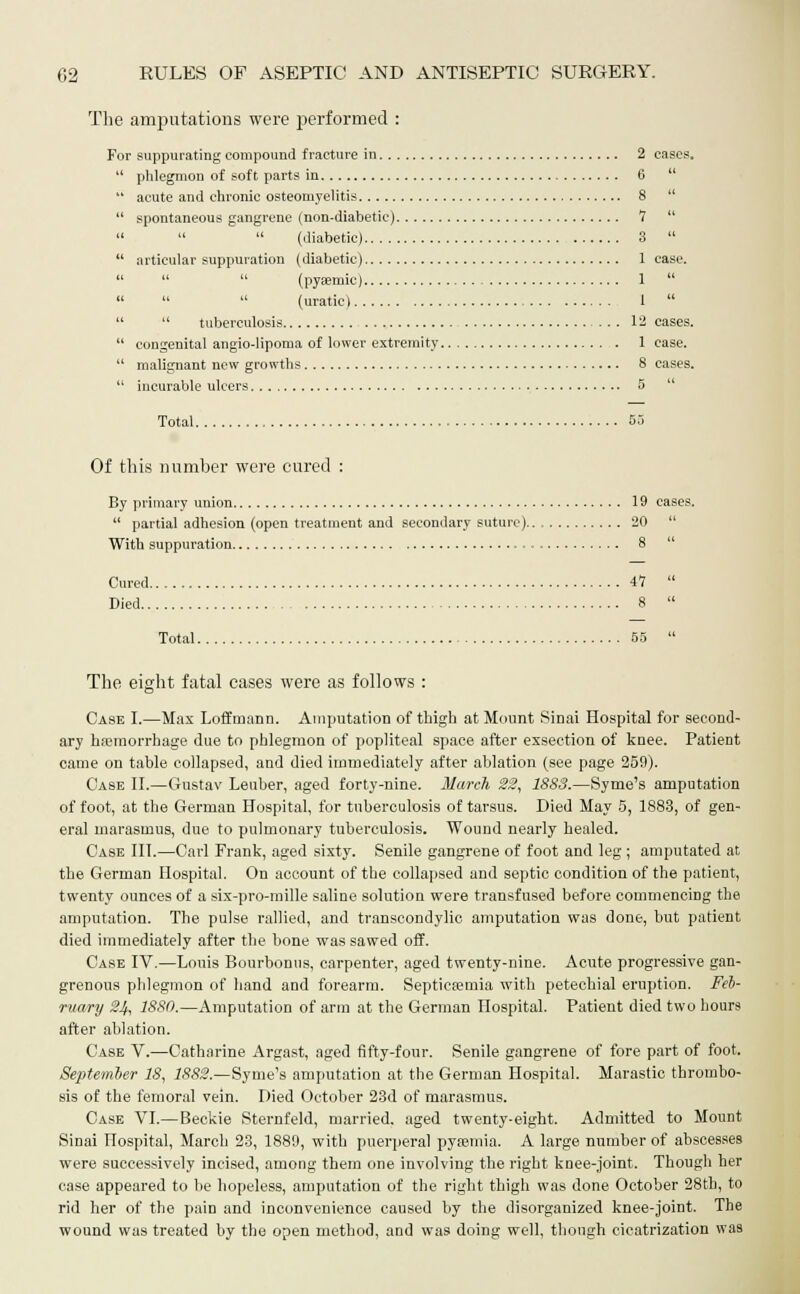 The amputations were performed : For suppurating compound fracture in 2 cases.  phlegmon of soft parts in 6   acute and chronic osteomyelitis 8   spontaneous gangrene (non-diabetic) *7     (diabetic) 3   articular suppuration (diabetic) 1 case.    (pyasmic) 1     (uratic) 1    tuberculosis ... 12 cases.  congenital angio-lipoma of lower extremity 1 case.  malignant new growths 8 cases.  incurable ulcers 5 Total 55 Of this number were cured : By primary union 19 cases.  partial adhesion (open treatment and secondary suture) 20  With suppuration 8  Cured 47  Died 8  Total 55  The eight fatal cases were as follows : Case I.—Max Loffmann. Amputation of thigh at Mount Sinai Hospital for second- ary haemorrhage due to phlegmon of popliteal space after exsection of knee. Patient came on table collapsed, and died immediately after ablation (see page 259). Case II.—Gustav Leuber, aged forty-nine. March 22, 1SS3.—Syme's amputation of foot, at the German Hospital, for tuberculosis of tarsus. Died May 5, 1883, of gen- eral marasmus, due to pulmonary tuberculosis. Wound nearly healed. Case III.—Carl Frank, aged sixty. Senile gangrene of foot and leg ; amputated at the German Hospital. On account of the collapsed and septic condition of the patient, twenty ounces of a six-pro-mille saline solution were transfused before commencing the amputation. The pulse rallied, and transcondylic amputation was done, but patient died immediately after the bone was sawed off. Case IV.—Louis Bourbonus, carpenter, aged twenty-nine. Acute progressive gan- grenous phlegmon of hand and forearm. Septicemia with petechial eruption. Feb- ruary 24, 1880.—Amputation of arm at the German Hospital. Patient died two hours after ablation. Case V.—Catharine Argast, aged fifty-four. Senile gangrene of fore part of foot. September 18, 1882.—Syme's amputation at the German Hospital. Marastic thrombo- sis of the femoral vein. Died October 23d of marasmus. Case VI.—Beckie Sternfeld, married, aged twenty-eight. Admitted to Mount Sinai Hospital, March 23, 1889, with puerperal pyaaniia. A large number of abscesses were successively incised, among them one involving the right knee-joint. Though her case appeared to be hopeless, amputation of the right thigh was done October 28th, to rid her of the pain and inconvenience caused by the disorganized knee-joint. The wound was treated by the open method, and was doing well, though cicatrization was