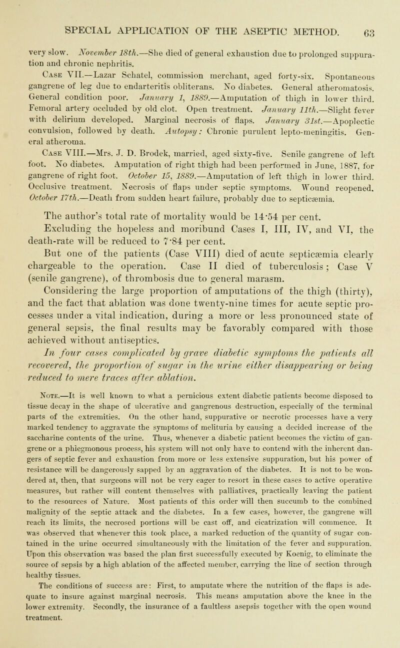 very slow. November ISth.—She died of general exhaustion due to prolonged suppura- tion and chronic nephritis. Case VII.—Lazar Schatel, commission merchant, aged forty-sis. Spontaneous gangrene of leg due to endarteritis obliterans. No diabetes. General atheromatosis. General condition poor. January 1, 1889.—Amputation of thigh in lower third. Femoral artery occluded by old clot. Open treatment. January 11th.—Slight fever with delirium developed. Marginal necrosis of flaps. January 81st.—Apoplectic convulsion, followed by death. Autopsy: Chronic purulent lepto-meningitis. Gen- eral atheroma. Case VIII.—Mrs. J. D. Brodek, married, aged sixty-five. Senile gangrene of left foot. No diabetes. Amputation of right thigh had been performed in June, 1887, for gangrene of right foot. October 15, 1889.—Amputation of left thigh in lower third. Occlusive treatment. Necrosis of flaps under septic symptoms. Wound reopened. October 17th.—Death from sudden heart failure, probably due to septicaemia. The author's total rate of mortality would be 14*54 per cent. Excluding the hopeless and moribund Cases I, III, IV, and VI, the death-rate will be reduced to 7-84 per cent. But one of the patients (Case VIII) died of acute septicaemia clearly- chargeable to the operation. Case II died of tuberculosis; Case V (senile gangrene), of thrombosis due to general marasm. Considering the large proportion of amputations of the thigh (thirty), and the fact that ablation was done twenty-nine times for acute septic pro- cesses under a vital indication, during a more or less pronounced state of general sepsis, the final results may be favorably compared with those achieved without antiseptics. In four cases complicated by grave diabetic symptoms the patients all recovered, the proportion of sugar in the urine either disappearing or being reduced to mere traces after ablation. Note.—It is well known to what a pernicious extent diabetic patients become disposed to tissue decay in the shape of ulcerative and gangrenous destruction, especially of the terminal parts of the extremities. On the other hand, suppurative or necrotic processes have a very marked tendency to aggravate the symptoms of melituria by causing a decided increase of the saccharine contents of the urine. Thus, whenever a diabetic patient becomes the victim of gan- grene or a phlegmonous process, his system will not only have to contend with the inherent dan- gers of septic fever and exhaustion from more or less extensive suppuration, but his power of resistance will be dangerously sapped by an aggravation of the diabetes. It is not to be won- dered at, then, that surgeons will not be very eager to resort in these cases to active operative measures, but rather will content themselves with palliatives, practically leaving the patient to the resources of Nature. Most patients of this order will then succumb to the combined malignity of the septic attack and the diabetes. In a few cases, however, the gangrene will reach its limits, the necrosed portions will be east off, and cicatrization will commence. It was observed that whenever this took place, a marked reduction of the quantity of sugar con- tained in the urine occurred simultaneously with the limitation of the fever and suppuration. Upon this observation was based the plan first successfully executed by Koenig, to eliminate the source of sepsis by a high ablation of the affected member, carrying the line of section through healthy tissues. The conditions of success are: First, to amputate where the nutrition of the flaps is ade- quate to insure against marginal necrosis. This means amputation above the knee in the lower extremity. Secondly, the insurance of a faultless asepsis together with the open wound treatment.