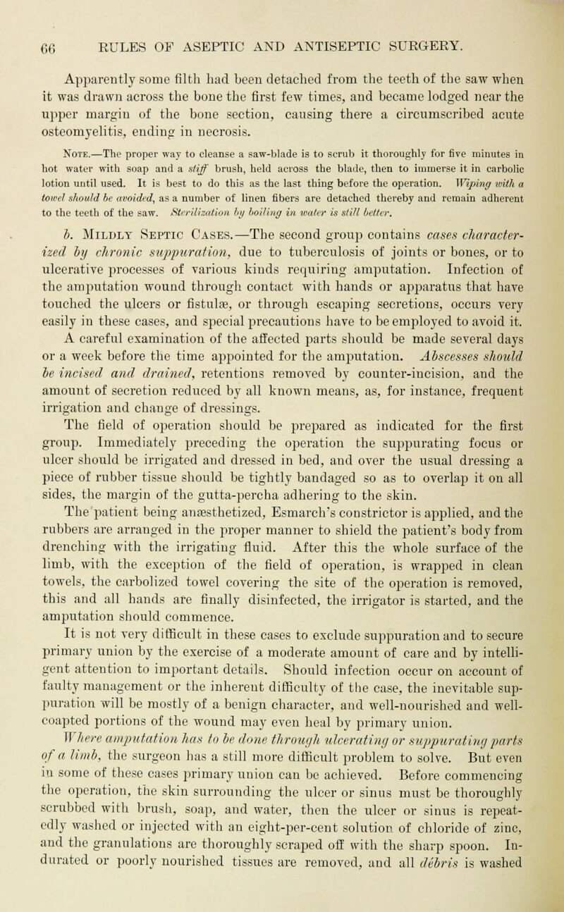 Apparently some filth had been detached from the teeth of the saw when it was drawn across the bone the first few times, and became lodged near the upper margin of the bone section, causing there a circumscribed acute osteomyelitis, ending in necrosis. Note.—The proper way to cleanse a saw-blade is to scrub it thoroughly for five minutes in hot water with soap and a stiff brush, held across the blade, then to immerse it in carbolic lotion until used. It is best to do this as the last thing before the operation. Wiping with a towel should be avoided, as a number of linen fibers are detached thereby and remain adherent to the teeth of the saw. Sterilization by boiling in water is still belter. b. Mildly Septic Cases.—The second group contains cases character- ized by chronic suppuration, due to tuberculosis of joints or bones, or to ulcerative processes of various kinds recpiiiring amputation. Infection of the ampmtation wound through contact with hands or apparatus that have touched the ulcers or fistulas, or through escaping secretions, occurs very easily in these cases, and special precautions have to be employed to avoid it. A careful examination of the affected piarts should be made several days or a week before the time appointed for the amputation. Abscesses should be incised and drained, retentions removed by counter-incision, and the amount of secretion reduced by all known means, as, for instance, frequent irrigation and change of dressings. The field of operation should be prepared as indicated for the first group. Immediately preceding the operation the suppurating focus or ulcer should be irrigated and dressed in bed, and over the usual dressing a piece of rubber tissue should be tightly bandaged so as to overlap it on all sides, the margin of the gutta-percha adhering to the skin. The patient being anaesthetized, Esmarclvs constrictor is applied, and the rubbers are arranged in the proper manner to shield the patient's body from drenching with the irrigating fluid. After this the whole surface of the limb, with the exception of the field of operation, is wrapped in clean towels, the carbolized towel covering the site of the operation is removed, this and all hands ate finally disinfected, the irrigator is started, and the amputation should commence. It is not very difficult in these cases to exclude suppuration and to secure primary union by the exercise of a moderate amount of care and by intelli- gent attention to important details. Should infection occur on account of faulty management or the inherent difficulty of the case, the inevitable sup- puration will be mostly of a benign character, and well-nourished and well- coapted portions of the wound may even heal by primary union. Where amputation has to be done through ulcerating or suppurating parts of a limb, the surgeon has a still more difficult problem to solve. But even in some of these cases primary union can be achieved. Before commencing the operation, the skin surrounding the nicer or sinus must be thoroughly scrubbed with brush, soap, and water, then the ulcer or sinus is repeat- edly washed or injected with an eight-per-cent solution of chloride of zinc, and the granulations are thoroughly scraped off with the sharp spoon. In- durated or poorly nourished tissues are removed, and all debris is washed