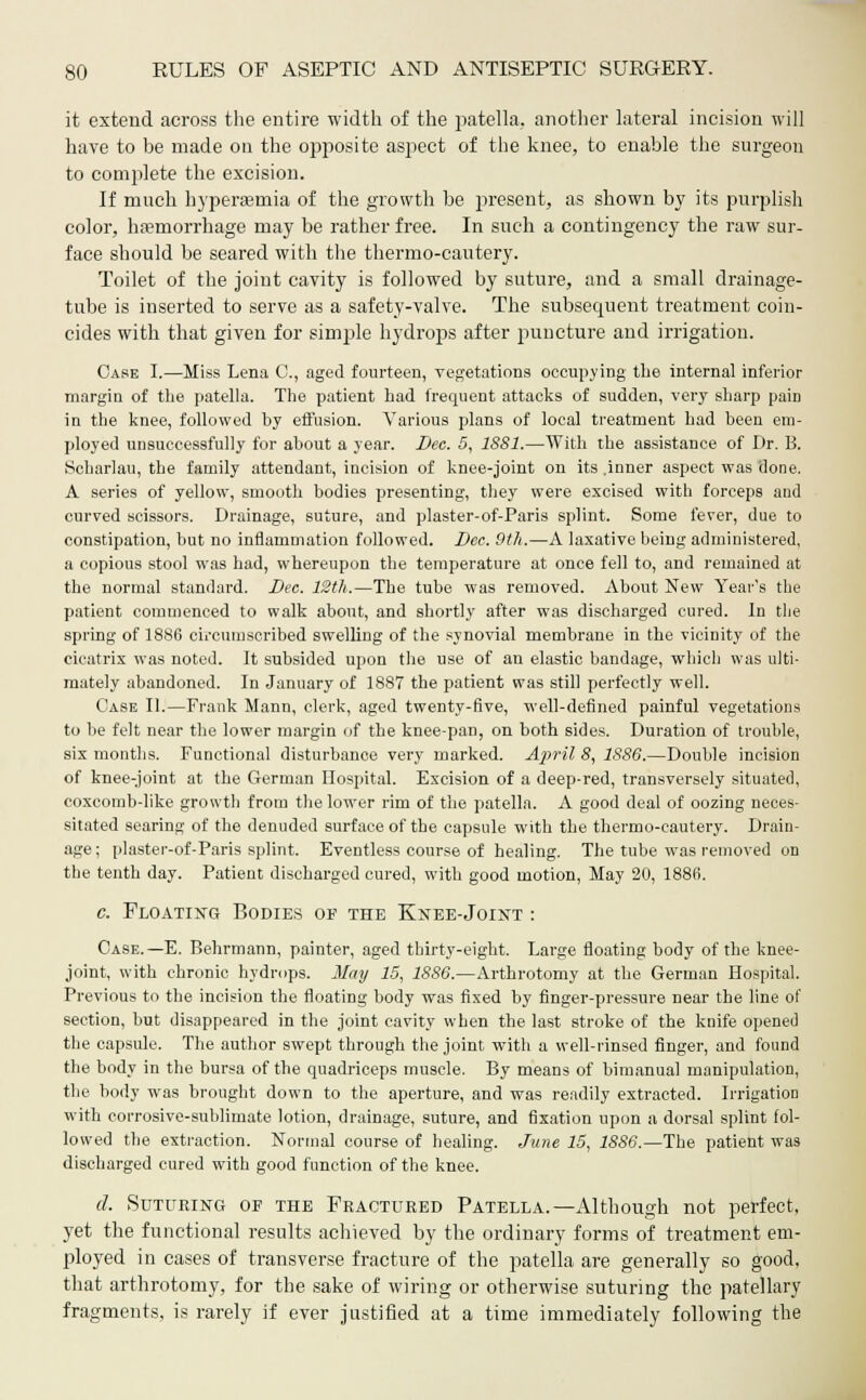 it extend across the entire width of the patella, another lateral incision will have to be made on the opposite aspect of the knee, to enable the surgeon to complete the excision. If much hyperaemia of the growth be present, as shown by its purplish color, haemorrhage may be rather free. In such a contingency the raw sur- face should be seared with the thermo-cautery. Toilet of the joint cavity is followed by suture, and a small drainage- tube is inserted to serve as a safety-valve. The subsequent treatment coin- cides with that given for simple hydrops after puncture and irrigation. Case I.—Miss Lena G, aged fourteen, vegetations occupying the internal inferior margin of the patella. The patient had frequent attacks of sudden, very sharp pain in the knee, followed by effusion. Various plans of local treatment had been em- ployed unsuccessfully for about a year. Dec. 5, 1881.—With the assistance of Dr. B. Scharlau, the family attendant, incision of knee-joint on its .inner aspect was done. A series of yellow, smooth bodies presenting, they were excised with forceps and curved scissors. Drainage, suture, and plaster-of-Paris splint. Some fever, due to constipation, but no inflammation followed. Dec. 9th.—A laxative being administered, a copious stool was had, whereupon the temperature at once fell to, and remained at the normal standard. Dec. 12th.—The tube was removed. About New Year's the patient commenced to walk about, and shortly after was discharged cured. In the spring of 1886 circumscribed swelling of the synovial membrane in the vicinity of the cicatrix was noted. It subsided upon the use of an elastic bandage, which was ulti- mately abandoned. In January of 1887 the patient was still perfectly well. Case II.—Frank Mann, clerk, aged twenty-five, well-defined painful vegetations to be felt near the lower margin of the knee-pan, on both sides. Duration of trouble, six months. Functional disturbance very marked. April 8, 1886.—Double incision of knee-joint at the German Hospital. Excision of a deep-red, transversely situated, coxcomb-like growth from the lower rim of the patella. A good deal of oozing neces- sitated searing of the denuded surface of the capsule with the thermo-cautery. Drain- age; plaster-of-Paris splint. Eventless course of healing. The tube was removed on the tenth day. Patient discharged cured, with good motion, May 20, 1886. c. Floating Bodies of the Knee-Joint : Case.—E. Behrmann, painter, aged thirty-eight. Large floating body of the knee- joint, with chronic hydrops. Meiy 15, 1886.—Arthrotomy at the German Hospital. Previous to the incision the floating body was fixed by finger-pressure near the line of section, hut disappeared in the joint cavity when the last stroke of the knife opened the capsule. The author swept through the joint with a well-rinsed finger, and found the body in the bursa of the quadriceps muscle. By means of bimanual manipulation, the body was brought down to the aperture, and was readily extracted. Irrigation with corrosive-sublimate lotion, drainage, suture, and fixation upon a dorsal splint fol- lowed the extraction. Normal course of healing. June 15, 1886.—The patient was discharged cured with good function of the knee. d. Suturing of the Fractured Patella.—Although not perfect, yet the functional results achieved by the ordinary forms of treatment em- ployed in cases of transverse fracture of the patella are generally so good, that arthrotomy, for the sake of wiring or otherwise suturing the patellary fragments, is rarely if ever justified at a time immediately following the