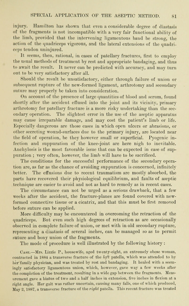 injury. Hamilton lias shown that even a considerable degree of diastasis of the fragments is not incompatible with a very fair functional ability of the limb, provided that the intervening ligamentous band be strong, the action of the quadriceps vigorous, and the lateral extensions of the quadri- ceps tendon uninjured. It seems, then, rational, in cases of patellary fractures, first to employ the usual methods of treatment by rest and appropriate bandaging, and thus to await the result. It never can be predicted with accuracy, and may turn out to be very satisfactory after all. Should the result be unsatisfactory, either through failure of union or subsequent rupture of the new-formed ligament, arthrotomy and secondary suture may properly be taken into consideration. On account of the presence of large quantities of blood and serum, found shortly after the accident effused into the joint and its vicinity, primary arthrotomy for patellary fracture is a more risky undertaking than the sec- ondary operation. The slightest error in the use of the aseptic apparatus may cause irreparable damage, and may cost the patient's limb or life. Especially dangerous are those cases in which open ulcers or abrasions, or other secreting wouud-surfaces due to the primary injury, are located near the field of operation, be they however small or superficial. Pyogenic in- fection and suppuration of the knee-joint are here nigh to inevitable. Anchylosis is the most favorable issue that can be expected in case of sup- puration ; very often, however, the limb will have to be sacrificed. The conditions for the successful performance of the secondary opera- tion are, as far as the chance of avoiding suppuration is concerned, infinitely better. The effusions due to recent traumatism are mostly absorbed, the parts have recovered their physiological equilibrium, and faults of aseptic technique are easier to avoid and not as hard to remedy as in recent cases. The circumstance can not be urged as a serious drawback, that a few weeks after the accident, the fracture-planes are found covered with new- formed connective tissue or a cicatrix, and that this must be first removed before suture can be applied. More difficulty may be encountered in overcoming the retraction of the quadriceps. But even such high degrees of retraction as are occasionally observed in complete failure of union, or met with in old secondary rupture, representing a diastasis of several inches, can be managed so as to permit suture and bony union of the fragments. The mode of procedure is well illustrated by the following history : Case.—Mrs. Lizzie P., housewife, aged twenty-eight, an extremely obese woman, contracted in 1884 a transverse fracture of the left patella, which was attended to by her family physician, and was treated by rest and bandaging. It healed with a seem- ingly satisfactory ligamentous union, which, however, gave way a few weeks after the completion of the treatment, resulting in a wide gap between the fragments. Meas- urement gave a hiatus of two and a half inches in extension, five inches in flexion at a right angle. Her gait was rather uncertain, causing many falls, one of which produced, May 2, 1887, a transverse fracture of the right patella. This recent fracture was treated