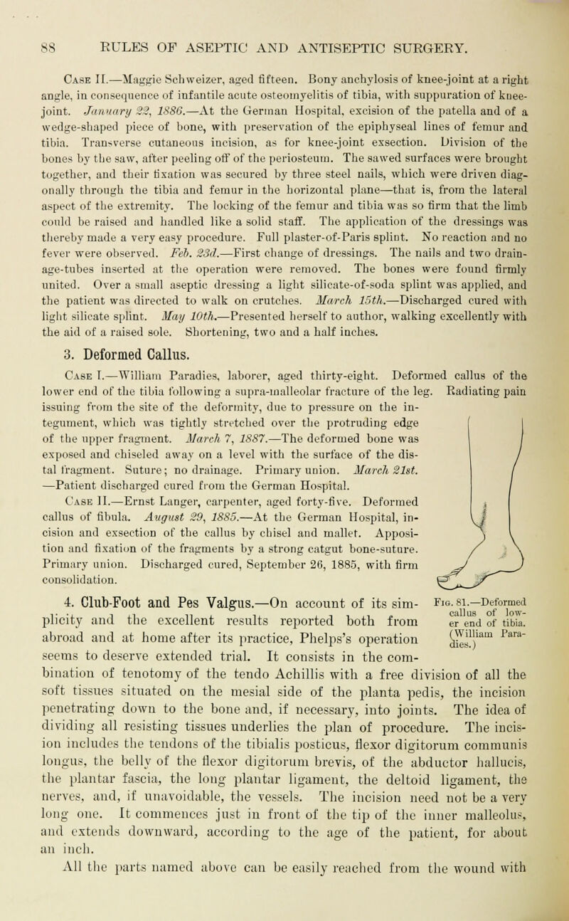 Case II.—Maggie Sehweizer, aged fifteen. Bony anchylosis of knee-joint at a right angle, in consequence of infantile acute osteomyelitis of tibia, with suppuration of knee- joint. January 22, 18S6.—At the German Hospital, excision of the patella and of a wedge-shaped piece of bone, with preservation of the epiphyseal lines of femur and tibia. Transverse cutaneous incision, as for knee-joint exsection. Division of the bones by the saw, after peeling off of the periosteum. The sawed surfaces were brought together, and their fixation was secured by three steel nails, which were driven diag- onally through the tibia and femur in the horizontal plane—that is, from the lateral aspect of the extremity. The locking of the femur and tibia was so firm that the limb could be raised and handled like a solid staff. The application of the dressings was thereby made a very easy procedure. Full plaster-of-Paris splint. No reaction and no fever were observed. Feb. 23d.—First change of dressings. The nails and two drain- age-tubes inserted at the operation were removed. The bones were found firmly united. Over a small aseptic dressing a light silieate-of-soda splint was applied, and the patient was directed to walk on crutches. March 15th.—Discharged cured with light silicate splint. May 10th.—Presented herself to author, walking excellently with the aid of a raised sole. Shortening, two and a half inches. 3. Deformed Callus. Case T.—William Paradies, laborer, aged thirty-eight. Deformed callus of the lower end of the tibia following a supra-malleolar fracture of the leg. Radiating pain issuing from the site of the deformity, due to pressure on the in- tegument, which was tightly stretched over the protruding edge of the upper fragment. March 7, 1SS7.—The deformed bone was exposed and chiseled away on a level with the surface of the dis- tal fragment. Suture; no drainage. Primary union. March 21st. —Patient discharged cured from the German Hospital. Case II.—Ernst Langer, carpenter, aged forty-five. Deformed callus of fibula. August 29, 18S5.—At the German Hospital, in- cision and exsection of the callus by chisel and mallet. Apposi- tion and fixation of the fragments by a strong catgut bone-suture. Primary union. Discharged cured, September 26, 1885, with firm consolidation. 4. Club-Foot and Pes Valgus.—On account of its sim- Fjg.si—Deformed plicity and the excellent results reported both from er end of tibia. abroad and at home after its practice, Phelps's operation dies?)11 ?ara seems to deserve extended trial. It consists in the com- bination of tenotomy of the tendo Achillis with a free division of all the soft tissues situated on the mesial side of the planta pedis, the incision penetrating down to the bone and, if necessary, into joints. The idea of dividing all resisting tissues underlies the plan of procedure. The incis- ion includes the tendons of the tibialis posticus, flexor digitorum communis longus, the belly of the flexor digitorum brevis, of the abductor hallucis, the plantar fascia, the long plantar ligament, the deltoid ligament, the nerves, and, if unavoidable, the vessels. The incision need not be a very long one. It commences just in front of the tip of the inner malleolus, and extends downward, according to the age of the patient, for about an inch. x\ll the parts named above can be easily reached from the wound with