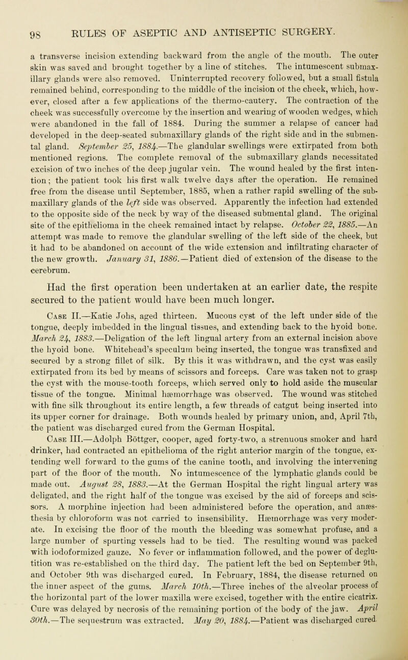 a transverse incision extending backward from the angle of the mouth. The outer skin was saved and brought together by a line of stitches. The intumescent submax- illary glands were also removed. Uninterrupted recovery followed, but a small fistula remained behind, corresponding to the middle of the incision ot the cheek, which, how- ever, closed after a few applications of the thermo-cautery. The contraction of the cheek was successfully overcome by the insertion and wearing of wooden wedges, which were abandoned in the fall of 1884. During the summer a relapse of cancer had developed in the deep-seated submaxillary glands of the right side and in the submen- tal gland. September 25, I884.—The glandular swellings were extirpated from both mentioned regions. The complete removal of the submaxillary glands necessitated excision of two inches of the deep jugular vein. The wound healed by the first inten- tion; the patient took his first walk twelve days after the operation. He remained free from the disease until September, 1885, when a rather rapid swelling of the sub- maxillary glands of the left side was observed. Apparently the infection had extended to the opposite side of the neck by way of the diseased submental gland. The original site of the epithelioma in the cheek remained intact by relapse. October 22, 1886.—An attempt was made to remove the glandular swelling of the left side of the cheek, but it had to be abandoned on account of the wide extension and infiltrating character of the new growth. January 31, 1886.—Patient died of extension of the disease to the cerebrum. Had the first operation been undertaken at an earlier date, the respite secured to the patient would have been much longer. Case II.—Katie Jobs, aged thirteen. Mucous cyst of the left under side of the tongue, deeply imbedded in the lingual tissues, and extending back to the hyoid bone. March 24, 1883.—Deligation of the left lingual artery from an external incision above the hyoid bone. Whitehead's speculum being inserted, the tongue was transfixed and secured by a strong fillet of silk. By this it was withdrawn, and the cyst was easily extirpated from its bed by means of scissors and forceps. Care was taken not to grasp the cyst with the mouse-tooth forceps, which served only to hold aside the muscular tissue of the tongue. Minimal haemorrhage was observed. The wound was stitched with fine silk throughout its entire length, a few threads of catgut being inserted into its upper corner for drainage. Both wounds healed by primary union, and, April 7th, the patient was discharged cured from the German Hospital. Case III.—Adolph Bottger, cooper, aged forty-two, a strenuous smoker and hard drinker, had contracted an epithelioma of the right anterior margin of the tongue, ex- tending well forward to the gums of the canine tooth, and involving the intervening part of the floor of the mouth. No intumescence of the lymphatic glands could be made out. August 28, 1883.—At the German Hospital the right lingual artery was deligated, and the right half of the tongue was excised by the aid of forceps and scis- sors. A morphine injection had been administered before the operation, and anaes- thesia by chloroform was not carried to insensibility. Haemorrhage was very moder- ate. In excising the floor of the mouth the bleeding was somewhat profuse, and a large number of spurting vessels had to be tied. The resulting wound was packed with iodoformized gauze. No fever or inflammation followed, and the power of deglu- tition was re-established on the third day. The patient left the bed on September 9th, and October 9th was discharged cured. In February, 1884, the disease returned on the inDer aspect of the gums. March 10th.—Three inches of the alveolar process of the horizontal part of the lower maxilla were excised, together with the entire cicatrix. Cure was delayed by necrosis of the remaining portion of the body of the jaw. April 30th.—The sequestrum was extracted. May 20, 1884-—Patient was discharged cured.
