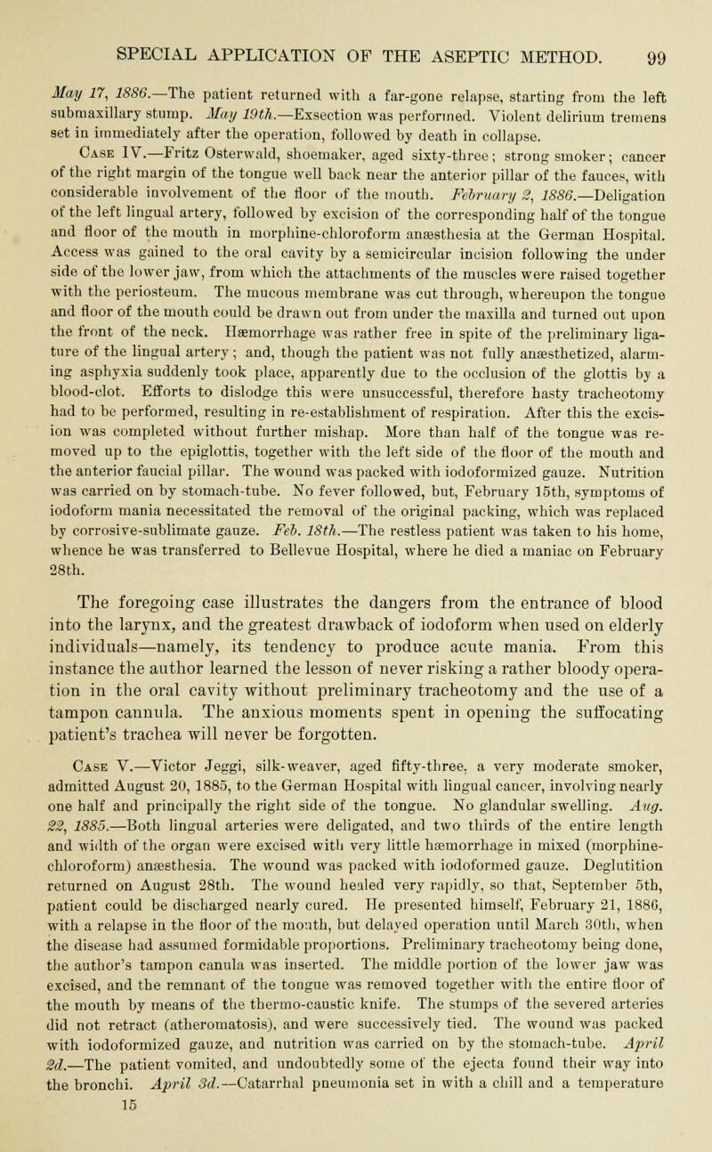 May 17, 1886.—The patient returned with a far-gone relapse, starting from the left submaxillary stump. May 19th.—Exsection was performed. Violent delirium tremens set in immediately after the operation, followed by death in collapse. Case IV.—Fritz Osterwald, shoemaker, aged sixty-three; strong smoker; cancer of the right margin of the tongue well back near the anterior pillar of the fauces, with considerable involvement of the floor of the mouth. February 2, 1886.—Deligation of the left lingual artery, followed by excision of the corresponding half of the tongue and floor of the mouth in morphine-chloroform anaesthesia at the German Hospital. Access was gained to the oral cavity by a semicircular incision following the under side of the lower jaw, from which the attachments of the muscles were raised together with the periosteum. The mucous membrane was cut through, whereupon the tongue and floor of the mouth could be drawn out from under the maxilla and turned out upon the front of the neck. Haemorrhage was rather free in spite of the preliminary liga- ture of the lingual artery; and, though the patient was not fully anaesthetized, alarm- ing asphyxia suddenly took place, apparently due to the occlusion of the glottis by a blood-clot. Efforts to dislodge this were unsuccessful, therefore hasty tracheotomy had to be performed, resulting in re-establishment of respiration. After this the excis- ion was completed without further mishap. More than half of the tongue was re- moved up to the epiglottis, together with the left side of the floor of the mouth and the anterior faucial pillar. The wound was packed with iodoformized gauze. Nutrition was carried on by stomach-tube. No fever followed, but, February 15th, symptoms of iodoform mania necessitated the removal of the original packing, which was replaced by corrosive-sublimate gauze. Feb. 18th.—The restless patient was taken to his home, whence he was transferred to Bellevue Hospital, where he died a maniac on February 28th. The foregoing case illustrates the dangers from the entrance of hlood into the larynx, and the greatest drawback of iodoform when used on elderly- individuals—namely, its tendency to produce acute mania. From this instance the author learned the lesson of never risking a rather bloody opera- tion in the oral cavity without preliminary tracheotomy and the use of a tampon cannula. The anxious moments spent in opening the suffocating patient's trachea will never be forgotten. Case V.—Victor Jeggi, silk-weaver, aged fifty-three, a very moderate smoker, admitted August 20, 1885, to the German Hospital with lingual cancer, involving nearly one half and principally the right side of the tongue. No glandular swelling. Aug. 22, 1885.—Both lingual arteries were deligated, and two thirds of the entire length and width of the organ were excised witli very little haemorrhage in mixed (morphine- chloroform) anaesthesia. The wound was packed with iodoformed gauze. Deglutition returned on August 28th. The wound healed very rapidly, so that, September 5th, patient could be discharged nearly cured. He presented himself, February 21, 1880, with a relapse in the floor of the mouth, but delayed operation until March 30th, when the disease had assumed formidable proportions. Preliminary tracheotomy being done, the author's tampon canula was inserted. The middle portion of the lower jaw was excised, and the remnant of the tongue was removed together with the entire floor of the mouth by means of the thermo-caustic knife. The stumps of the severed arteries did not retract (atheromatosis), and were successively tied. The wound was packed with iodoformized gauze, and nutrition was carried on by the stomach-tube. April 2d.—The patient vomited, and undoubtedly some of the ejecta found their way into the bronchi. April 3d.—Catarrhal pneumonia set in with a chill and a temperature 15