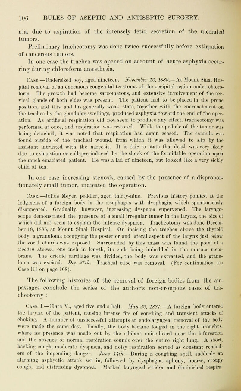nia, due to aspiration of the intensely fetid secretion of the ulcerated tumors. Preliminary tracheotomy was done twice successfully before extirpation of cancerous tumors. In one case the trachea was opened on account of acute asphyxia occur- ring during chloroform anaesthesia. Case.—Undersized boy, aged nineteen. November 12, 1889.—At Mount Sinai Hos- pital removal of an enormous congenital teratoma of the occipital region under cbloro- form. The growth had become sarcomatous, and extensive involvement of the cer- vical glands of both sides was present. The patient had to be placed in the prone position, and this and his generally weak state, together with the encroachment on the trachea by the glandular swellings, produced asphyxia toward the end of the oper- ation. As artificial respiration did not seem to produce any effect, tracheotomy was performed at once, and respiration was restored. While the pedicle of the tumor was being detached, it was noted that respiration had again ceased. The cannula was found outside of the tracheal wound, from which it was allowed to slip by the assistant intrusted with the narcosis. It is fair to state that death was very likely due to exhaustion or collapse induced by the shock of the formidable operation upon the much emaciated patient. He was a lad of nineteen, but looked like a very sickly child of ten. In one case increasing stenosis, caused by the presence of a dispropor- tionately small tumor, indicated the operation. Case.—Julius Meyer, peddler, aged thirty-nine. Previous history pointed at the lodgment of a foreign body in the oesophagus with dysphagia, which spontaneously disappeared. Gradually, however, increasing dyspnoea supervened. The laryngo- scope demonstrated the presence of a small irregular tumor in the laiwnx, the size of which did not seem to explain the intense dyspnoea. Tracheotomy was done Decem- ber 18, 1886, at Mount Sinai Hospital. On incising the trachea above the thyroid body, a granuloma occupying the posterior and lateral aspect of the larynx just below the vocal chords was exposed. Surrounded by this mass was found the point of a wooden skewer, one inch in length, its ends being imbedded in the mucous mem- brane. The cricoid cartilage was divided, the body was extracted, and the granu- loma was excised. Dec. 27th.—Tracheal tube was removal. (For continuation, see Case III on page 108). The following histories of the removal of foreign bodies from the air- passages conclude the series of the author's non-croupous cases of tra- cheotomy : Case I.—Clara V., aged five and a half. May 22, 1887.—A foreign body entered the larynx of the patient, causing intense fits of coughing and transient attacks of choking. A number of unsuccessful attempts at endolaryngeal removal of the body were made the same day. Finally, the body became lodged in the right bronchus, where its presence was made out by the sibilant noise heard near the bifurcation and the absence of normal respiration sounds over the entire right lung. A short, hacking cough, moderate dyspnoea, and noisy respiration served as constant remind- ers of the impending danger. June 14th.—During a coughing spell, suddenly an alarming asphyctic attack set in, followed by dysphagia, aphony, hoarse, croupy cough, and distressing dyspnoea. Marked laryngeal stridor and diminished respira-