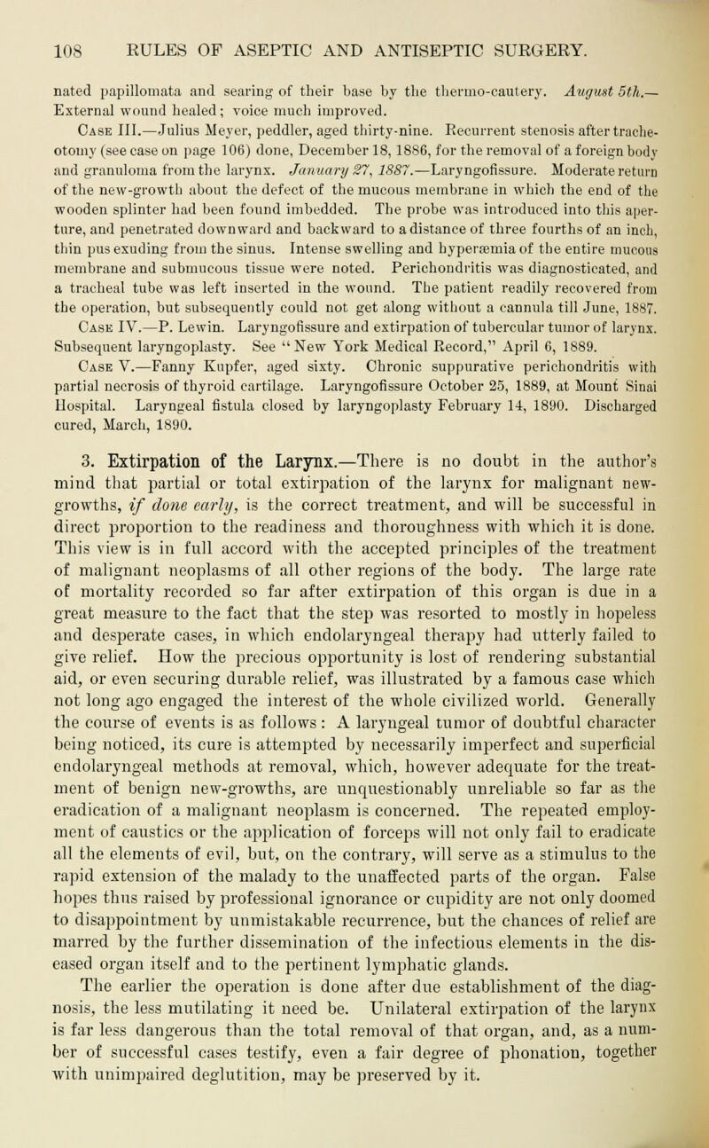 nated papillomata and searing of their base by the thermocautery. August 5th,— External wound healed; voice much improved. Case III.—Julius Meyer, peddler, aged thirty-nine. Recurrent stenosis after trache- otomy (see case on page 106) done, December 18,1886, for the removal of a foreign body and granuloma from the larynx. January 27, 1887.—Laryngofissure. Moderate return of the new-growth about the defect of the mucous membrane in which the end of the wooden splinter had been found imbedded. The probe was introduced into this aper- ture, and penetrated downward and backward to a distance of three fourths of an inch, thin pus exuding from the sinus. Intense swelling and hyperemia of the entire mucous membrane and submucous tissue were noted. Perichondritis was diagnosticated, and a tracheal tube was left inserted in the wound. The patient readily recovered from the operation, but subsequently could not get along without a cannula till June, 1887. Case IV.—P. Lewin. Laryngofissure and extirpation of tubercular tumor of larynx. Subsequent laryngoplasty. See  New York Medical Record, April 6, 1889. Case V.—Fanny Kupfer, aged sixty. Chronic suppurative perichondritis with partial necrosis of thyroid cartilage. Laryngofissure October 25, 1889, at Mount Sinai Hospital. Laryngeal fistula closed by laryngoplasty February 14, 1890. Discharged cured, March, 1890. 3. Extirpation of the Larynx.—There is no doubt in the author's mind that partial or total extirpation of the larynx for malignant new- growths, if done early, is the correct treatment, and will be successful in direct proportion to the readiness and thoroughness with which it is done. This view is in full accord with the accepted principles of the treatment of malignant neoplasms of all other regions of the body. The large rate of mortality recorded so far after extirpation of this organ is due in a great measure to the fact that the step was resorted to mostly in hopeless and desperate cases, in which endolaryngeal therapy had utterly failed to give relief. How the precious opportunity is lost of rendering substantial aid, or even securing durable relief, was illustrated by a famous case which not long ago engaged the interest of the whole civilized world. Generally the course of events is as follows : A laryngeal tumor of doubtful character being noticed, its cure is attempted by necessarily imperfect and superficial endolaryngeal methods at removal, which, however adecpiate for the treat- ment of benign new-growths, are uncpiestionably unreliable so far as the eradication of a malignant neoplasm is concerned. The repeated employ- ment of caustics or the application of forceps will not only fail to eradicate all the elements of evil, but, on the contrary, will serve as a stimulus to the rapid extension of the malady to the unaffected parts of the organ. False hopes thus raised by professional ignorance or cupidity are not only doomed to disappointment by unmistakable recurrence, but the chances of relief are marred by the further dissemination of the infectious elements in the dis- eased organ itself and to the pertinent lymphatic glands. The earlier the operation is done after due establishment of the diag- nosis, the less mutilating it need be. Unilateral extirpation of the larynx is far less dangerous than the total removal of that organ, and, as a num- ber of successful cases testify, even a fair degree of phonation, together with unimpaired deglutition, may be preserved by it.