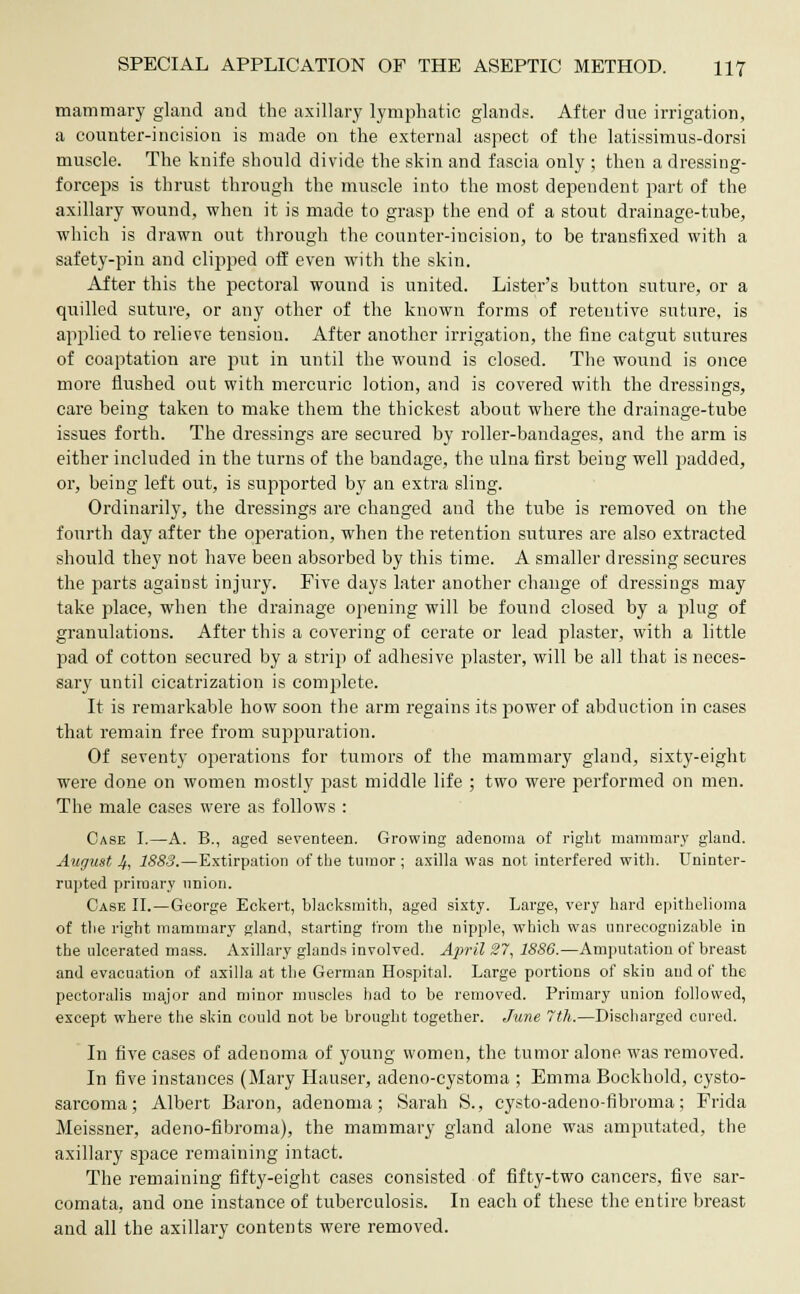 mammary gland and the axillary lymphatic glands. After due irrigation, a counter-incision is made on the external aspect of the latissimus-dorsi muscle. The knife should divide the skin and fascia only ; then a dressing- forceps is thrust through the muscle into the most dependent part of the axillary wound, when it is made to grasp the end of a stout drainage-tube, which is drawn out through the counter-incision, to be transfixed with a safety-pin and clipped off even with the skin. After this the pectoral wound is united. Lister's button suture, or a quilled suture, or any other of the known forms of retentive suture, is applied to relieve tension. After another irrigation, the fine catgut sutures of coaptation are put in until the wound is closed. The wound is once more flushed out with mercuric lotion, and is covered with the dressings, care being taken to make them the thickest about where the drainage-tube issues forth. The dressings are secured by roller-bandages, and the arm is either included in the turns of the bandage, the ulna first being well padded, or, being left out, is supported by an extra sling. Ordinarily, the dressings are changed and the tube is removed on the fourth day after the operation, when the retention sutures are also extracted should they not have been absorbed by this time. A smaller dressing secures the parts against injury. Five days later another change of dressings may take place, when the drainage opening will be found closed by a plug of granulations. After this a covering of cerate or lead plaster, with a little pad of cotton secured by a strip of adhesive plaster, will be all that is neces- sary until cicatrization is complete. It is remarkable how soon the arm regains its power of abduction in cases that remain free from suppuration. Of seventy operations for tumors of the mammary gland, sixty-eight were done on women mostly past middle life ; two were performed on men. The male cases were as follows : Case I.—A. B., aged seventeen. Growing adenoma of right mammary gland. August 4, 1883.—Extirpation of the tumor ; axilla was not interfered with. Uninter- rupted primary union. Case II.—George Eckert, blacksmith, aged sixty. Large, very hard epithelioma of the right mammary gland, starting from the nipple, which was unrecognizable in the ulcerated mass. Axillary glands involved. April 27, 1886.—Amputation of breast and evacuation of axilla at the German Hospital. Large portions of skin and of the pectoralis major and minor muscles had to be removed. Primary union followed, except where the skin could not be brought together. June 7th.—Discharged cured. In five cases of adenoma of young women, the tumor alone was removed. In five instances (Mary Hauser, adeno-cystoma ; Emma Bockhold, cysto- sarcoma; Albert Baron, adenoma; Sarah S., cysto-adeno-fibroma; Frida Meissner, adeno-fibroma), the mammary gland alone was amputated, the axillary space remaining intact. The remaining fifty-eight cases consisted of fifty-two cancers, five sar- comata, and one instance of tuberculosis. In each of these the entire breast and all the axillary contents were removed.