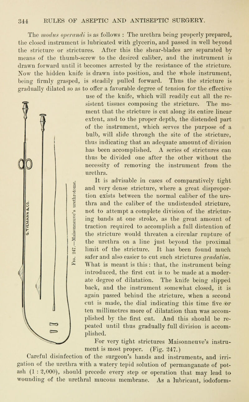 The modus operandi is as follows : The urethra being properly prepared, the closed instrument is lubricated with glycerin, and passed in well beyond the stricture or strictures. After this the shear-blades are separated by means of the thumb-screw to the desired caliber, and the instrument is drawn forward until it becomes arrested by the resistance of the stricture. Now the hidden knife is drawn into position, and the whole instrument, being firmly grasped, is steadily pulled forward. Thus the stricture is gradually dilated so as to offer a favorable degree of tension for the effective use of the knife, which will readily ciit all the re- W sistent tissues composing the stricture. The mo- \f ment that the stricture is cut along its entire linear extent, and to the proper depth, the distended part of the instrument, which serves the purpose of a bulb, will slide through the site of the stricture, thus indicating that an adequate amount of division has been accomplished. A series of strictures can thus be divided one after the other without the L (j) necessity of removing the instrument from the urethra. 6 It is advisable in cases of comparatively tight | and very dense stricture, where a great dispropor- j3 tion exists between the normal caliber of the ure- £ thra and the caliber of the undistended stricture, j? not to attempt a complete division of the strietur- 3 ing bands at one stroke, as the great amount of a traction required to accomplish a full distention of •1 the stricture would threaten a circular rupture of the urethra on a line just beyond the proximal & limit of the stricture. It has been found much CI 0- safer and also easier to cut such strictures gradatim. « What is meant is this : that, the instrument being introduced, the first cut is to be made at a moder- ate degree of dilatation. The knife being slipped back, and the instrument somewhat closed, it is again passed behind the stricture, when a second cut is made, the dial indicating this time five or ten millimetres more of dilatation than was accom- plished by the first cut. And this should be re- peated until thus gradually full division is accom- plished. For very tight strictures Maisonneuve's instru- ment is most proper. (Fig. 247.) Careful disinfection of the surgeon's hands and instruments, and irri- gation of the urethra with a watery tepid solution of permanganate of pot- ash (1 : 2,000), should precede every step or operation that may lead to wounding of the urethral mucous membrane. As a lubricant, iodoform- <