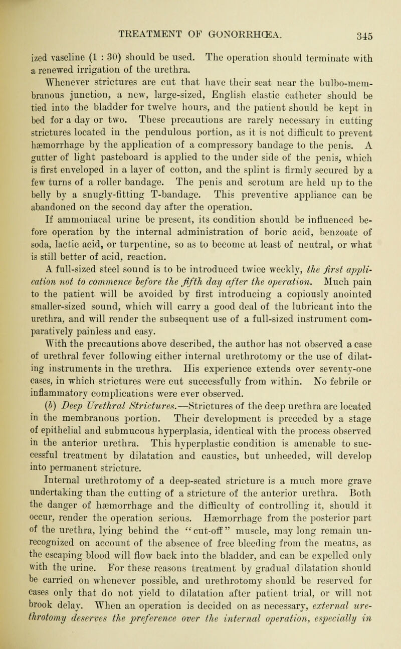 ized vaseline (1 : 30) should be used. The operation should terminate with a renewed irrigation of the urethra. Whenever strictures are cut that have their seat near the bulbo-mem- branous junction, a new, large-sized, English elastic catheter should be tied into the bladder for twelve hours, and the patient should be kept in bed for a day or two. These precautions are rarely necessary in cutting strictures located in the pendulous portion, as it is not difficult to prevent hemorrhage by the application of a compressory bandage to the penis. A gutter of light pasteboard is applied to the under side of the penis, which is first enveloped in a layer of cotton, and the splint is firmly secured by a few turns of a roller bandage. The penis and scrotum are held up to the belly by a snugly-fitting T-bandage. This preventive appliance can be abandoned on the second day after the operation. If ammoniacal urine be present, its condition should be influenced be- fore operation by the internal administration of boric acid, benzoate of soda, lactic acid, or turpentine, so as to become at least of neutral, or what is still better of acid, reaction. A full-sized steel sound is to be introduced twice weekly, the first appli- cation not to commence before the fifth day after the operation. Much pain to the patient will be avoided by first introducing a copiously anointed smaller-sized sound, which will carry a good deal of the lubricant into the urethra, and will render the subsequent use of a full-sized instrument com- paratively painless and easy. With the precautions above described, the author has not observed a case of urethral fever following either internal urethrotomy or the use of dilat- ing instruments in the urethra. His experience extends over seventy-one cases, in which strictures were cut successfully from within. No febrile or inflammatory complications wrere ever observed. (b) Deep Urethral Strictures.—Strictures of the deep urethra are located in the membranous portion. Their development is preceded by a stage of epithelial and submucous hyperplasia, identical with the process observed in the anterior urethra. This hyperplastic condition is amenable to suc- cessful treatment by dilatation and caustics, but unheeded, will develop into permanent stricture. Internal urethrotomy of a deep-seated stricture is a much more grave undertaking than the cutting of a stricture of the anterior urethra. Both the danger of haemorrhage and the difficulty of controlling it, should it occur, render the operation serious. Haemorrhage from the posterior part of the urethra, lying behind the cut-off muscle, may long remain un- recognized on account of the absence of free bleeding from the meatus, as the escaping blood will flow back into the bladder, and can be expelled only with the urine. For these reasons treatment by gradual dilatation should be carried on whenever possible, and urethrotomy should be reserved for cases only that do not yield to dilatation after patient trial, or will not brook delay. When an operation is decided on as necessary, external ure- throtomy deserves the preference over the internal operation, especially in