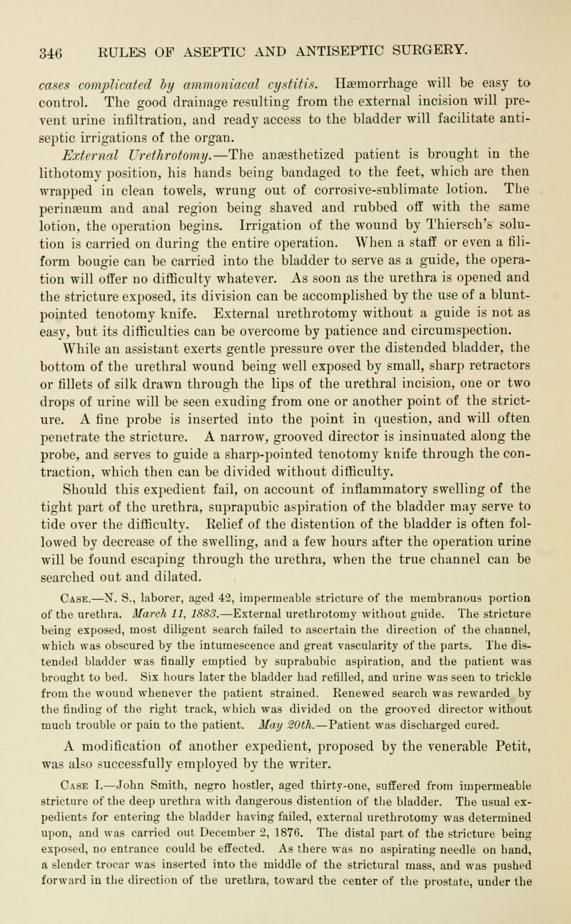 cases complicated by ammoniacal cystitis. Haemorrhage will be easy to control. The good drainage resulting from the external incision will pre- vent urine infiltration, and ready access to the bladder will facilitate anti- septic irrigations of the organ. External Urethrotomy.—The anaesthetized patient is brought in the lithotomy position, his hands being bandaged to the feet, which are then wrapped in clean towels, wrung out of con-osive-sublimate lotion. The perinaeum and anal region being shaved and rubbed off with the same lotion, the operation begins. Irrigation of the wound by Thiersch's solu- tion is carried on during the entire operation. When a staff or even a fili- form bougie can be carried into the bladder to serve as a guide, the opera- tion will offer no difficulty whatever. As soon as the urethra is opened and the stricture exposed, its division can be accomplished by the use of a blunt- pointed tenotomy knife. External urethrotomy without a guide is not as easy, but its difficulties can be overcome by patience and circumspection. While an assistant exerts gentle pressure over the distended bladder, the bottom of the urethral wound being well exposed by small, sharp retractors or fillets of silk drawn through the lips of the urethral incision, one or two drops of urine will be seen exuding from one or another point of the strict- ure. A fine probe is inserted into the point in question, and will often penetrate the stricture. A narrow, grooved director is insinuated along the probe, and serves to guide a sharp-pointed tenotomy knife through the con- traction, which then can be divided without difficulty. Should this exjiedient fail, on account of inflammatory swelling of the tight part of the urethra, suprapubic aspiration of the bladder may serve to tide over the difficulty. Relief of the distention of the bladder is often fol- lowed by decrease of the swelling, and a few hours after the operation urine will be found escaping through the urethra, when the true channel can be searched out and dilated. Case.—N. S., laborer, aged 42, impermeable stricture of the membranous portion of the urethra. March 11, 1883.—External urethrotomy without guide. The stricture being exposed, most diligent search failed to ascertain the direction of the channel, which was obscured by the intumescence and great vascularity of the parts. The dis- tended bladder was finally emptied by suprabubic aspiration, and the patient was brought to bed. Six hours later the bladder had refilled, and urine was seen to trickle from the wound whenever the patient strained. Renewed search was rewarded by the finding of the right track, which was divided on the grooved director without much trouble or pain to the patient. May 20th.—Patient was discharged cured. A modification of another expedient, proposed by the venerable Petit, was also successfully employed by the writer. Case I.—John Smith, negro hostler, aged thirty-one, suffered from impermeable stricture of the deep urethra with dangerous distention of the bladder. The usual ex- pedients for entering the bladder having failed, external urethrotomy was determined upon, and was carried out December 2, 1876. The distal part of the stricture being exposed, no entrance could be effected. As there was no aspirating needle on hand, a slender trocar was inserted into the middle of the strictural mass, and was pushed forward in the direction of the urethra, toward the center of the prostate, under the