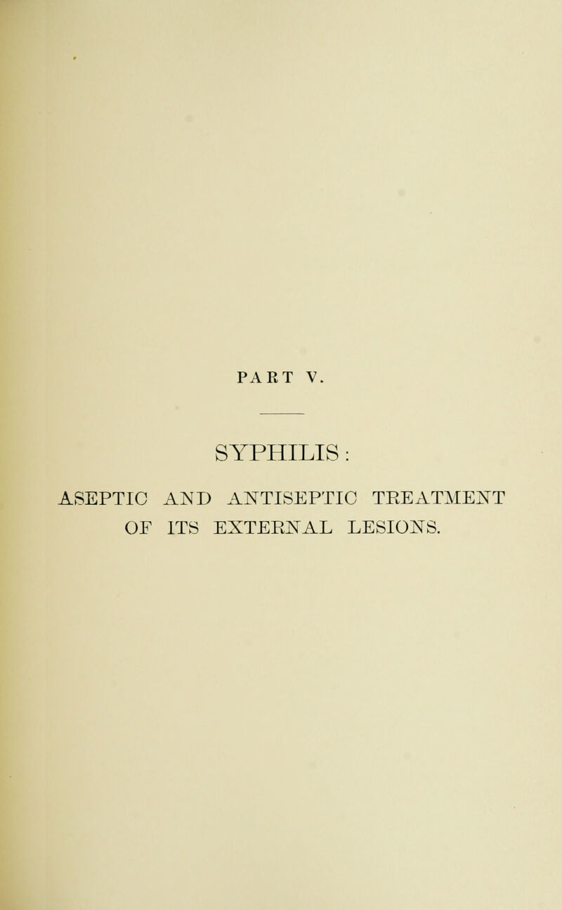 PART V. SYPHILIS: ASEPTIC AND ANTISEPTIC TREATMENT OF ITS EXTERNAL LESIONS.