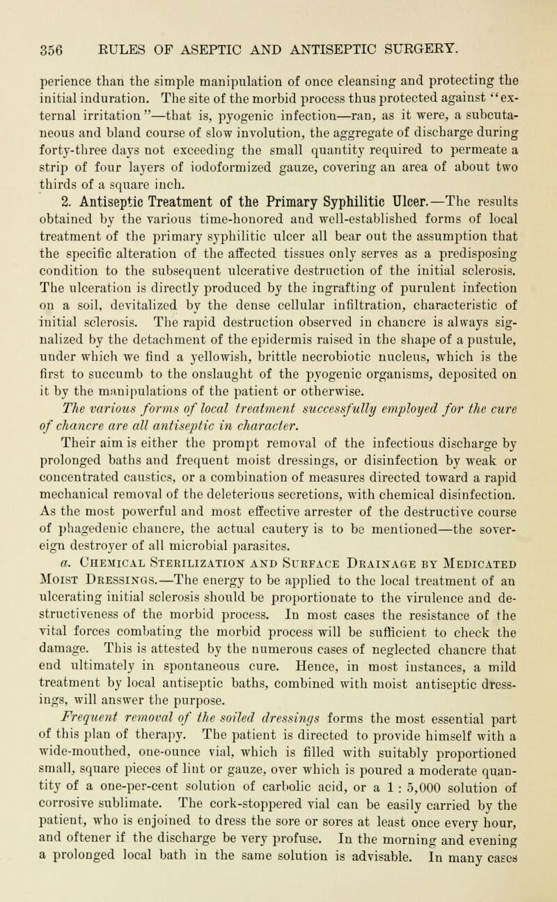 perience than the simple manipulation of once cleansing and protecting the initial induration. The site of the morbid process thus protected against ex- ternal irritation —that is, pyogenic infection—ran, as it were, a subcuta- neous and bland course of slow involution, the aggregate of discharge during forty-three days not exceeding the small quantity required to permeate a strip of four layers of iodoformized gauze, covering an area of about two thirds of a square inch. 2. Antiseptic Treatment of the Primary Syphilitic Ulcer.—The results obtained by the various time-honored and well-established forms of local treatment of the primary syphilitic ulcer all bear out the assumption that the specific alteration of the affected tissues only serves as a predisposing condition to the subsequent ulcerative destruction of the initial sclerosis. The ulceration is directly produced by the ingrafting of purulent infection on a soil, devitalized by the dense cellular infiltration, characteristic of initial sclerosis. The rapid destruction observed in chancre is always sig- nalized by the detachment of the epidermis raised in the shape of a pustule, under which we find a yellowish, brittle necrobiotic nucleus, which is the first to succumb to the onslaught of the pyogenic organisms, deposited on it by the manipulations of the patient or otherwise. The various forms of local treatment successfully employed for the cure of chancre are all antiseptic in character. Their aim is either the prompt removal of the infectious discharge by prolonged baths and frequent moist dressings, or disinfection by weak or concentrated caustics, or a combination of measures directed toward a rapid mechanical removal of the deleterious secretions, with chemical disinfection. As the most powerful and most effective arrester of the destructive course of phagedenic chancre, the actual cautery is to be mentioned—the sover- eign destroyer of all microbial parasites. a. Chemical Sterilization and Surface Drainage by Medicated Moist Dressings.—The energy to be applied to the local treatment of an ulcerating initial sclerosis should be proportionate to the virulence and de- structiveness of the morbid process. In most cases the resistance of the vital forces combating the morbid process will be sufficient to check the damage. This is attested by the numerous cases of neglected chancre that end ultimately in spontaneous cure. Hence, in most instances, a mild treatment by local antiseptic baths, combined with moist antiseptic dress- ings, will answer the purpose. Frequent removal of the soiled dressings forms the most essential part of this plan of therapy. The patient is directed to provide himself with a wide-mouthed, one-ounce vial, which is filled with suitably proportioned small, square pieces of lint or gauze, over which is poured a moderate quan- tity of a one-per-cent solution of carbolic acid, oral: 5,000 solution of corrosive sublimate. The cork-stoppered vial can be easily carried by the patient, who is enjoined to dress the sore or sores at least once every hour, and oftener if the discharge be very profuse. In the morning and evening a prolonged local bath in the same solution is advisable. In many cases