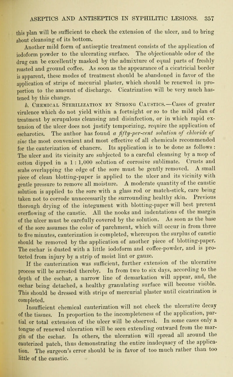 this plan will be sufficient to check the extension of the ulcer, and to bring about cleansing of its bottom. Another mild form of antiseptic treatment consists of the application of iodoform powder to the ulcerating surface. The objectionable odor of the drue can be excellently masked by the admixture of equal parts of freshly roasted and ground coffee. As soon as the appearance of a cicatricial border is apparent, these modes of treatment should be abandoned in favor of the application of strips of mecurial plaster, which should be renewed in pro- portion to the amount of discharge. Cicatrization will be very much has- tened by this change. i. Chemical Sterilization by Strong Caustics.—Cases of greater virulence which do not yield within a fortnight or so to the mild plan of treatment by scrupulous cleansing and disinfection, or in which rapid ex- tension of the ulcer does not justify temporizing, require the application of escharotics. The author has found a fifty-per-cent solution of chloride of zinc the most convenient and most effective of all chemicals recommended for the cauterization of chancre. Its application is to be done as follows: The ulcer and its vicinity are subjected to a careful cleansing by a mop of cotton dipped in a 1 : 1,000 solution of corrosive sublimate. Crusts and scabs overlapping the edge of the sore must be gently removed. A small piece of clean blottiug-paper is applied to the ulcer and its vicinity with gentle pressure to remove all moisture. A moderate quantity of the caustic solution is applied to the sore with a glass rod or match-stick, care being taken not to corrode unnecessarily the surrounding healthy skin. Previous thorough drying of the integument with blotting-paper will best prevent overflowing of the caustic. All the nooks and indentations of the margin of the ulcer must be carefully covered by the solution. As soon as the base of the sore assumes the color of parchment, which will occur in from three to five minutes, cauterization is completed, whereupon the surplus of caustic should be removed by the application of another piece of blotting-paper. The eschar is dusted with a little iodoform and coffee-powder, and is pro- tected from injury by a strip of moist lint or gauze. If the cauterization was sufficient, further extension of the ulcerative process will be arrested thereby. In from two to six days, according to the depth of the eschar, a narrow line of demarkation will appear, and, the eschar being detached, a healthy granulating surface will become visible. This should be dressed with strips of mercurial plaster until cicatrization is completed. Insufficient chemical cauterization will not check the ulcerative decay of the tissues. In proportion to the incompleteness of the application, par- tial or total extension of the ulcer will be observed. In some cases only a tongue of renewed ulceration will be seen extending outward from the mar- gin of the eschar. In others, the ulceration will spread all around the cauterized patch, thus demonstrating the entire inadequacy of the applica- tion. The surgeon's error should be in favor of too much rather than too little of the caustic.