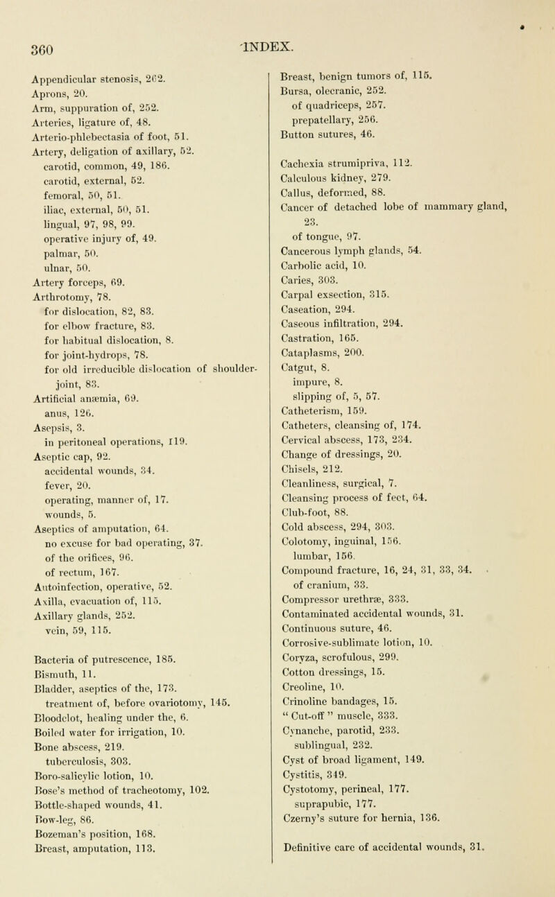 Appendicular stenosis, 262. Aprons, 20. Arm, suppuration of, 252. Arteries, ligature of, 48. Arterio-phlebectasia of foot, 51. Artery, deligation of axillary, 52. carotid, common, 49, 186. carotid, external, 52. femoral, 50, 51. iliac, external, 50, 51. lingual, 97, 98, 99. operative injury of, 49. palmar, 50. ulnar, 50. Artery forceps, 69. Arthrotomy, 78. for dislocation, 82, 83. for elbow fracture, 83. for habitual dislocation, 8. for joint-hydrops, 78. for old irreducible dislocation of shoulder- joint, 83. Artificial amentia, 69. anus, 126. Asepsis, 3. in peritoneal operations, 119. Aseptic cap, 92. accidental wounds, 34. fever, 20. operating, manner of, 17. wounds, 5. Aseptics of amputation, 64. no excuse for bad operating, 37. of the orifices, 96. of rectum, 167. Autoinfection, operative, 52. Axilla, evacuation of, 115. Axillary glands, 252. vein, 59, 115. Bacteria of putrescence, 185. Bismuth, 11. Bladder, aseptics of the, 173. treatment of, before ovariotomy, 145. Bloodclot, healing under the, 6. Boiled water for irrigation, 10. Bone abscess, 219. tuberculosis, 303. Boro-salicylic lotion, 10. Bose's method of tracheotomy, 102. Bottle-shaped wounds, 41. riow-leg, 86. Bozeman's position, 168. Breast, amputation, 113. Breast, benign tumors of, 115. Bursa, olecranic, 252. of quadriceps, 257. prepatellary, 256. Button sutures, 46. Cachexia strumipriva, 112. Calculous kidney, 279. Callus, deformed, 88. Cancer of detached lobe of mammary gland, 23. of tongue, 97. Cancerous lymph glands, 54. Carbolic acid, 10. Caries, 303. Carpal exsection, 315. Caseation, 294. Caseous infiltration, 294. Castration, 165. Cataplasms, 200. Catgut, 8. impure, 8. slipping of, 5, 57. Catheterism, 159. Catheters, cleansing of, 174. Cervical abscess, 173, 234. Change of dressings, 20. Chisels, 212. Cleanliness, surgical, 7. Cleansing process of feet, 64. Club-foot, 88. Cold abscess, 294, 303. Colotomy, inguinal, 156. lumbar, 156. Compound fracture, 16, 24, 31, 33, 34. of cranium, 33. Compressor urethra, 333. Contaminated accidental wounds, 31. Continuous suture, 46. Corrosive-sublimate lotion, 10. Coryza, scrofulous, 299. Cotton dressings, 15. Creoline, 10. Crinoline bandages, 15.  Cut-off  muscle, 333. Cynanche, parotid, 233. sublingual, 232. Cyst of broad ligament, 149. Cystitis, 349. Cystotomy, perineal, 177. suprapubic, 177. Czerny's suture for hernia, 136. Definitive care of accidental wounds, 31.