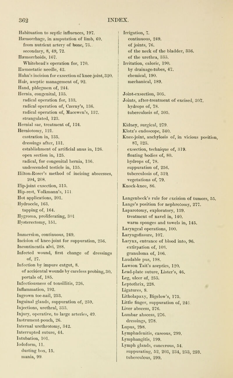 Habituation to septic influences, 197. Haemorrhage, in amputation of limb, 69. from nutrient artery of bone, 73. secondary, 8, 49, 72. Haemorrhoids, 167. Whitehead's operation for, 170. Haemostatic needle, 42. Hahn's incision for exsection of knee-joint, 320. Hair, aseptic management of, 92. Hand, phlegmon of, 244. Hernia, congenital, 135. radical operation for, 133. radical operation of, Czeray's, 136. radical operation of, Macewen's, 137. strangulated, 123. Hernial sac, treatment of, 124. Herniotomy, 121. castration in, 135. dressings after, 131. establishment of artificial anus in, 126, open section in, 125. radical, for congenital hernia, 136. undescended testicle in, 135. Ililton-Roser's method of incising abscesses, 204, 208. Hip-joint exsection, 315. Hip-rest, Volkmann's, 131 Hot applications, 201. Hydrocele, 163. tapping of, 164. Hygroma, proliferating, 301 Hysterectomy, 151. Immersion, continuous, 249. Incision of knee-joint for suppuration, 256. Incontinentia alvi, 288. Infected wound, first change of dressings of, 27. Infection by impure catgut, 8. of accidental wounds by careless probing, 30. portals of, 185. Infectiousness of tonsillitis, 226. Inflammation, 192. Ingrown toe-nail, 253. Inguinal glands, suppuration of, 259. Injections, urethral, 335. Injury, operative, to large arteries, 49. Instrument-pouch, 26. Internal urethrotomy, 342. Interrupted suture, 44. Intubation, 101. Iodoform, 11. dusting box, 15. mania, 99. Irrigation, 7. continuous, 249. of joints, 76. of the neck of the bladder, 336. of the urethra, 335. Irritation, calorie, 190. by drainage-tubes, 47. chemical, 190. mechanical, 189. Joint-exsection, 305. Joints, after-treatment of excised, 307. hydrops of, 78. tuberculosis of, 305. Kidney, surgical, 279. Klotz's endoscope, 340. Knee-joint, anchylosis of, in vicious position, 87, 325. exsection, technique of, 319. floating bodies of, 80. hydrops of, 78. suppuration of, 256. tuberculosis of, 319. vegetations of, 79. Knoek-knee, 86. Langenbeck's rule for excision of tumors, 55. Lange's position for nephrotomy, 277. Laparotomy, exploratory, 139. treatment of navel in, 140. warm sponges and towels in, 145. Laryngeal operations, 100. Laryngofissure, 107. Larynx, entrance of blood into, 96. extirpation of, 108. granuloma of, 106. Laudable pus, 198. Lawson Tait's aseptics, 120. Lead-plate suture, Lister's, 46. Leg, ulcer of, 255. Leptothrix, 228. Ligatures, 8. Litholapaxy, Bigelow's, 175. Little finger, suppuration of, 246. Liver abscess, 276. Lumbar abscess, 276. dressings, 278. Lupus, 298. Lymphadenitis, caseous, 299. Lymphangitis, 199. Lymph glands, cancerous, 54. suppurating, 52, 203, 234, 253, 259. tuberculous, 299.