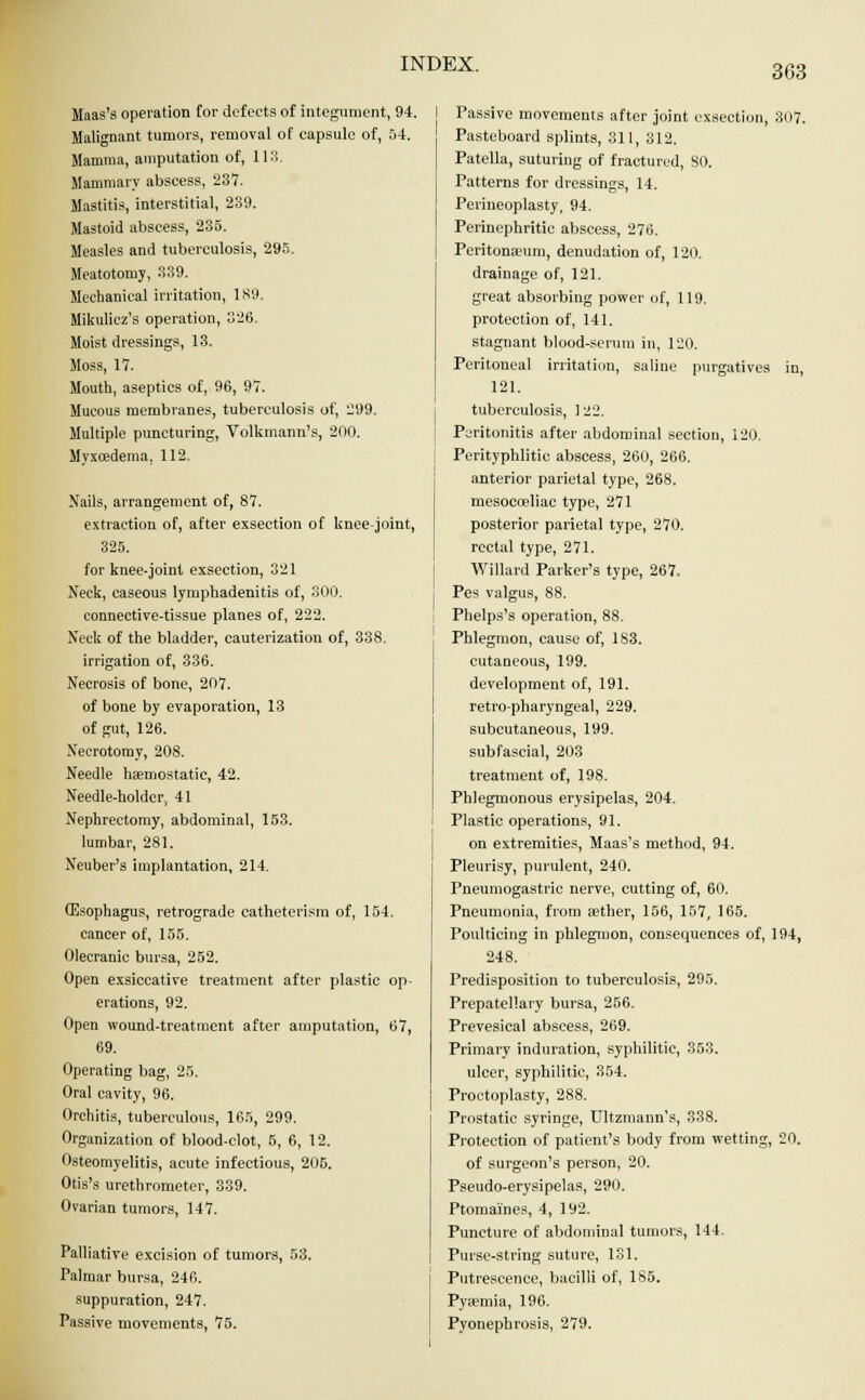 Haas's operation for defects of integument, 94. Malignant tumors, removal of capsule of, 54. Mamma, amputation of, 113. Mammary abscess, 237. Mastitis, interstitial, 239. Mastoid abscess, 235. Measles and tuberculosis, 295. Meatotomy, 339. Mechanical irritation, 189 Mikulicz's operation, 326. Moist dressings, 13. Moss, 17. Mouth, aseptics of, 96, 97. Mucous membranes, tuberculosis of, 299. Multiple puncturing, Volkmann's, 200. Myxcedema, 112, Nails, arrangement of, 87. extraction of, after exsection of knee-joint, 325. for knee-joint exsection, 321 Neck, caseous lymphadenitis of, 300. connective-tissue planes of, 222. Neck of the bladder, cauterization of, 338. irrigation of, 336. Necrosis of bone, 207. of bone by evaporation, 13 of gut, 126. Necrotomy, 208. Needle haemostatic, 42. Needle-holder, 41 Nephrectomy, abdominal, 153. lumbar, 281. Neuber's implantation, 214. CEsophagus, retrograde catheterism of, 154. cancer of, 155. Olecranic bursa, 252. Open exsiccative treatment after plastic op- erations, 92. Open wound-treatment after amputation, 67, 69. Operating bag, 25. Oral cavity, 96. Orchitis, tuberculous, 165, 299. Organization of blood-clot, 5, 6, 12. Osteomyelitis, acute infectious, 205. Otis's urethrometer, 339. Ovarian tumors, 147. Palliative excision of tumors, 53. Palmar bursa, 246. suppuration, 247. Passive movements, 75. Passive movements after joint exsection, 307. Pasteboard splints, 311, 312. Patella, suturing of fractured, SO. Patterns for dressings, 14. Perineoplasty, 94. Perinephritic abscess, 276. Peritonaeum, denudation of, 120. drainage of, 121. great absorbing power of, 119. protection of, 141. stagnant blood-serum in, 120. Peritoneal irritation, saline purgatives in, 121. tuberculosis, ] 22. Peritonitis after abdominal section, 120. Perityphlitic abscess, 260, 266. anterior parietal type, 268. mesocceliae type, 271 posterior parietal type, 270. rectal type, 271. Willard Parker's type, 267. Pes valgus, 88. Phelps's operation, 88. Phlegmon, cause of, 183. cutaneous, 199. development of, 191. retro-pharyngeal, 229. subcutaneous, 199. subfascial, 203 treatment of, 198. Phlegmonous erysipelas, 204. Plastic operations, 91. on extremities, Maas's method, 94. Pleurisy, purulent, 240. Pneumogastric nerve, cutting of, 60. Pneumonia, from aether, 156, 157, 165. Poulticing in phlegmon, consequences of, 194, 248. Predisposition to tuberculosis, 295. Prepatellarv bursa, 256. Prevesical abscess, 269. Primary induration, syphilitic, 353. ulcer, syphilitic, 354. Proctoplasty, 288. Prostatic syringe, Ultzmann's, 338. Protection of patient's body from wetting, 20. of surgeon's person, 20. Pseudo-erysipelas, 290. Ptomaines, 4, ly2. Puncture of abdominal tumors, 144. Purse-string suture, 131. Putrescence, bacilli of, 185. Pyaemia, 196. Pyonephrosis, 279.