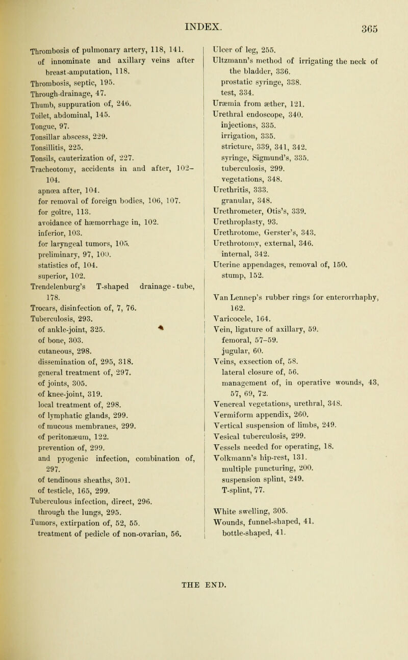 Thrombosis of pulmonary artery, 118, 141. of innominate and axillary veins after breast-amputation, 118. Thrombosis, septic, 195. Through-drainage, 47. Thumb, suppuration of, 246. Toilet, abdominal, 145. Tongue, 97. Tonsillar abscess, 229. Tonsillitis, 225. Tonsils, cauterization of, 227. Tracheotomy, accidents in and after, 102- 104. apncea after, 104. for removal of foreign bodies, 106, 107. for goitre, 113. avoidance of haemorrhage in, 102. inferior, 103. for laryngeal tumors, 105. preliminary, 97, 101). statistics of, 104. superior, 102. Trendelenburg's T-shaped drainage - tube, 178. Trocars, disinfection of, 7, 76. Tuberculosis, 293. of ankle-joint, 325. * of bone, 303. cutaneous, 298. dissemination of, 295, 318. general treatment of, 297. of joints, 305. of knee-joint, 319. local treatment of, 298. of lymphatic glands, 299. of mucous membranes, 299. of peritonaeum, 122. prevention of, 299. and pyogenic infection, combination of, 297. of tendinous sheaths, 301. of testicle, 165, 299. Tuberculous infection, direct, 296. through the lungs, 295. Tumors, extirpation of, 52, 55. treatment of pedicle of non-ovarian, 56. Ulcer of leg, 255. Ultzmann's method of irrigating the neck of the bladder, 336. prostatic syringe, 338. test, 334. Uraemia from aether, 121. Urethral endoscope, 340. injections, 335. irrigation, 335. stricture, 339, 341, 342. syringe, Sigmund's, 335. tuberculosis, 299. vegetations, 348. Urethritis, 333. granular, 348. Urethrometer, Otis's, 339. Urethroplasty, 93. Urethrotome, Gerster's, 343. Urethrotomy, external, 346. internal, 342. Uterine appendages, removal of, 150. stump, 152. Van Lennep's rubber rings for enterorrhaphy, 162. Varicocele, 164. Vein, ligature of axillary, 59. femoral, 57-59. jugular, 60. Veins, exsection of, 58. lateral closure of, 56. management of, in operative wounds, 43, 57, 69, 72. Venereal vegetations, urethral, 348. Vermiform appendix, 260. Vertical suspension of limbs, 249. Vesical tuberculosis, 299. Vessels needed for operating, 18. Volkmann's hip-rest, 131. multiple puncturing, 200. suspension splint, 249. T-splint, 77. White swelling, 305. Wounds, funnel-shaped, 41. bottle-shaped, 41. THE END.