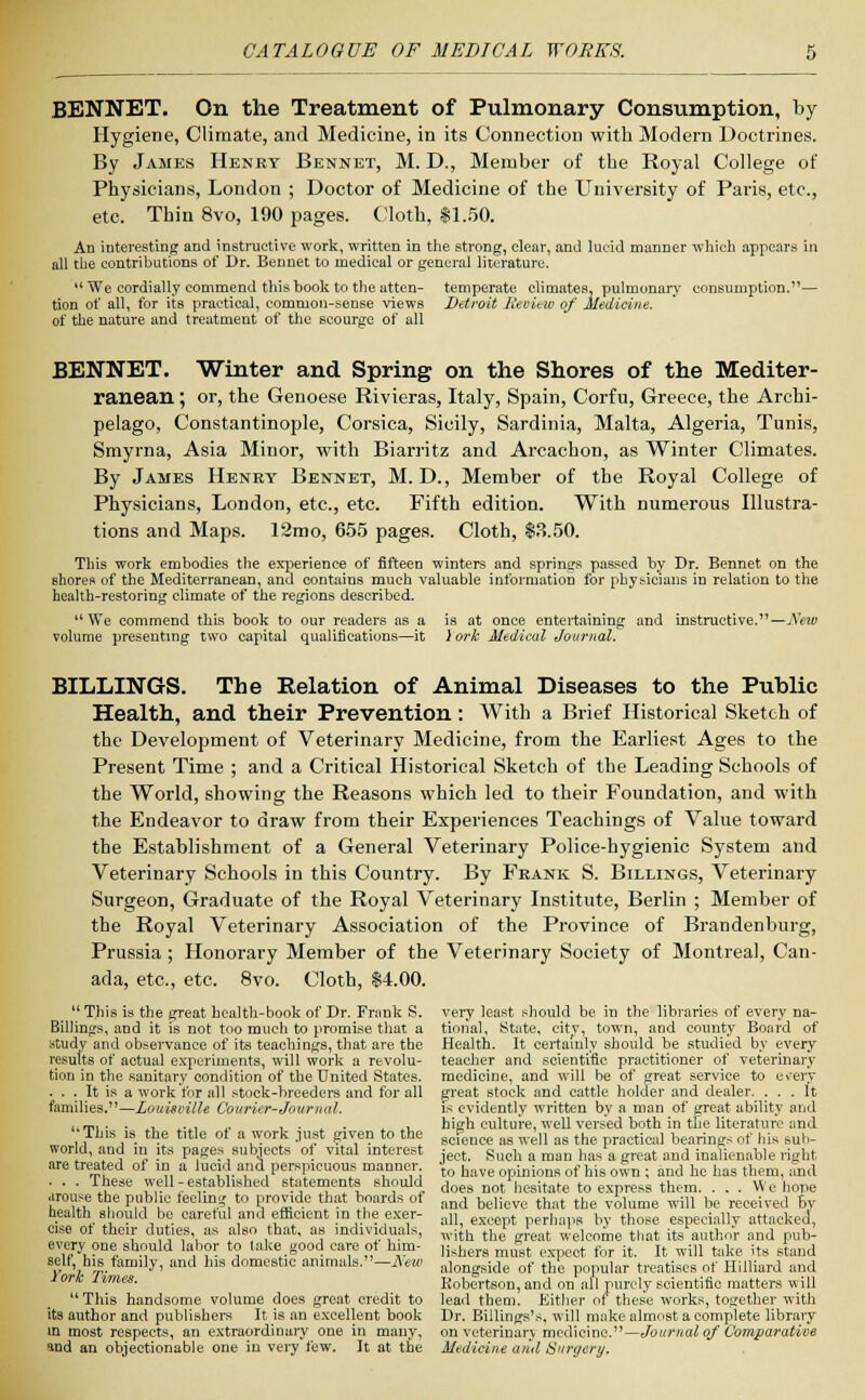 BENNET. On the Treatment of Pulmonary Consumption, by Hygiene, Climate, and Medicine, in its Connection with Modern Doctrines. By James Henry Bennet, M. D., Member of the Royal College of Physicians, London ; Doctor of Medicine of the University of Paris, etc., etc Thin 8vo, 190 pages. Cloth, 81.50. Ad interesting and instructive work, written in the strong, clear, and lucid manner which appears in all the contributions of Dr. Bennet to medical or general literature.  We cordially commend this book to the atten- temperate climates, pulmonary consumption.— tion of all, for its practical, common-sense views Detroit Review of Medicine. of the nature and treatment of the scourge of all BENNET. Winter and Spring on the Shores of the Mediter- ranean ; or, the Genoese Rivieras, Italy, Spain, Corfu, Greece, the Archi- pelago, Constantinople, Corsica, Sicily, Sardinia, Malta, Algeria, Tunis, Smyrna, Asia Minor, with Biarritz and Arcachon, as Winter Climates. By James Henry Bennet, M. D., Member of the Royal College of Physicians, London, etc., etc. Fifth edition. With numerous Illustra- tions and Maps. 12mo, 655 pages. Cloth, $3.50. This work embodies the experience of fifteen winters and springs passed by Dr. Bennet on the shores of the Mediterranean, and contains much valuable information for physicians in relation to the health-restoring climate of the regions described. u We commend this book to our readers as a is at once entertaining and instructive.—New volume presenting two capital qualifications—it lork Medical Journal. BILLINGS. The Relation of Animal Diseases to the Public Health, and their Prevention: With a Brief Historical Sketch of the Development of Veterinary Medicine, from the Earliest Ages to the Present Time ; and a Critical Historical Sketch of the Leading Schools of the World, showing the Reasons which led to their Foundation, and with the Endeavor to draw from their Experiences Teachings of Value toward the Establishment of a General Veterinary Police-hygienic System and Veterinary Schools in this Country. By Frank S. Billings, Veterinary Surgeon, Graduate of the Royal Veterinary Institute, Berlin ; Member of the Royal Veterinary Association of the Province of Brandenburg, Prussia ; Honorary Member of the Veterinary Society of Montreal, Can- ada, etc., etc. 8vo. Cloth, $4.00.  This is the great health-book of Dr. Frank S. very least should be in the libraries of every na- Billings, and it is not too much to promise that a tional, State, city, town, and county Board of study and observance of its teachings, that are the Health. It certainly should be studied by every results of actual experiments, will work a revolu- teacher and scientific practitioner of veterinary tion in the sanitary condition of the United States, medicine, and will be of great service to erery ... It is a work for all stock-breeders and for all great stock and cattle holder and dealer. ... It families.—Louisville Courier-Journal. is evidently written by a man of great ability and ,, mi • ■ ,., .-., l. i ■ i • .1. high culture, well versed both in the literature and This is the title of a work just given to the scfeuce as weU as the practica] bearings of his aub- word, and in its pages subjects ot vital interest -ect_ Such a man has a great and inalienable right are treated of in a lucid and perspicuous manner •{„ have opiniona of his 0£n . and hc nas them and ' ' - .u well-established statements should does DOt hesitate to express them. . . . We hope aroii^ the public feeling to provide that boards of and belicve that the vJ,lume will be received Dy health should be caretul and efficient in the exer- all e t perliapa hy those especially attacked, cise ot then- duties as also that, as individuals, wiJh th(J leat w'elconie that it/autbor and pub- eViV7i,?n<;. slTld la T '? ,ak(;.Sood ™™ ,°1 h™- Ushers must expect for it. It will take its stand eelf> ^family, and hls domestlc animals.—Sew aiongside of th% popuiar treatises of Hilliard and Ywreas. Kobertson, and on all purely scientific matters will This handsome volume does great credit to lead them. Either of these works, together with its author and publishers It is an excellent book Dr. Billings's, will make almost a complete library in most respects, an extraordinary one in many, on veterinary medicine.—Journal of Comparative and an objectionable one in very few. It at the Medicine and Surgery.