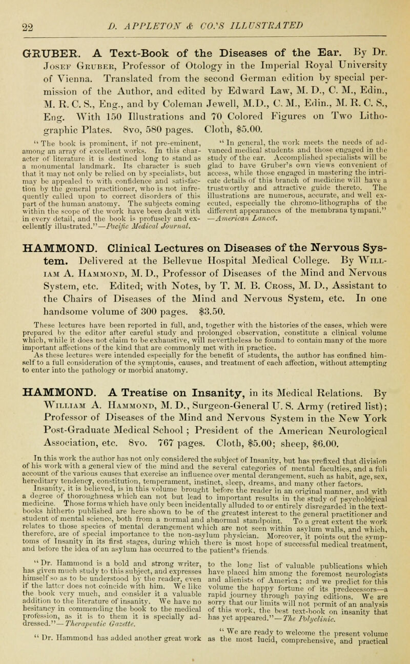 GRUBEE.. A Text-Book of the Diseases of the Ear. By Dr. Josef Gruber, Professor of Otology in the Imperial Royal University of Vienna. Translated from the second German edition by special per- mission of the Author, and edited by Edward Law, M. D., C. M., Edin., M. R. C. S., Eng., and by Coleman Jewell, M.D., C, M., Edin., M. R. C. S., Eng. With 150 Illustrations and 70 Colored Figures on Two Litho- graphic Plates. 8vo, 580 pages. Cloth, $5.00.  The book is prominent, if not pre-eminent,  In general, the work meets the needs of ad- among an array of excellent works. In this char- vanced medical students and those engaged in the aeter of literature it is destined long to stand as study of the ear. Accomplished specialists will be a monumental landmark. Its character is such glad' to have Gruber's own views convenient of that it may not only be relied on by specialists, but access, while those engaged in mastering the intri- may be appealed to with confidence and satisfac- cate details of this branch of medicine will have a tion by the general practitioner, who is not infre- trustworthy and attractive guide thereto. The quently called upon to correct disorders of this illustrations are numerous, accurate, and well ex- part of the human anatomy. The subjects coming ecuted, especially the chromo-lithographs of the within the scope of the work have been dealt with different appearances of the membrana tympani. in every detail, and the book is profusely and ex- —American Lancet. cellently illustrated.—Pacific Medical Journal. HAMMOND. Clinical Lectures on Diseases of the Nervous Sys- tem. Delivered at the Bellevue Hospital Medical College. By Will- iam A. Hammond, M. D., Professor of Diseases of the Mind and Nervous System, etc. Edited; with Notes, by T. M. B. Cross, M. D., Assistant to the Chairs of Diseases of the Mind and Nervous System, etc. In one handsome volume of 300 pages. $3.50. These lectures have been reported in full, and, together with the histories of the cases, which were prepared by the editor after careful study and prolonged observation, constitute a clinical volume which, while it does not claim to be exhaustive, will nevertheless be found to contain many of the more important affections of the kind that are commonly met with in practice. As these lectures were intended especially for the benefit of students, the author has confined him- self to a full consideration of the symptoms, causes, and treatment of each affection, without attempting to enter into the pathology or morbid anatomy. HAMMOND. A Treatise on Insanity, in its Medical Relations. By William A. Hammond, M. D., Surgeon-General U. S. Army (retired list); Professor of Diseases of the Mind and Nervous System in the New York Post-Graduate Medical School ; President of the American Neurological Association, etc. 8vo. 767 pages. Cloth, $5.00; sheep, $6.00. In this work the author has not only considered the subject of Insanity, but has prefixed that division of his work with a general view ot the mind and the several categories' of mental faculties and a ful i account of the various causes that exercise an influence over mental derangement, such as habit a°e sex hereditary tendency, constitution, temperament, instinct, sleep, dreams, and manv other factors0 Insanity, it is believed, is in this volume brought before the reader in an original manner, and with a degree of thoroughness which can not but lead to important results in the study of psychological medicine. Those forms which have only been incidentally alluded to or entirely disregarded 'in the text- books hitherto published are here shown to be of the greatest interest to the general practitioner and student ot mental science, both from a normal and abnormal standpoint. To a o-reat extent the work relates to those species of mental derangement which are not seen within asvlum walls and whicli therefore are of special importance to the non-asylum physician. Moreover,'it points out the symp- toms of Insanity in its first stages, during which there is most hope of successful medical treatment, and before the idea of an asylum has occurred to the patient's friends Dr. Hammond is a bold and strong writer, to the long list of valuable publications which has given much study to this subject, and expresses have placed him among the foremost neurologists himself so as to be understood by the reader even and alienists of America; and we predict for this if the latter does not coincide with him. We like volume the happy fortune of its predecessors—a the book very much, and consider it a valuable rapid .journey through paving editions We are addition to the literature of insanity. We have no sorry that our limits will not permit of an analysis hesitancy in commending the book to the medical of this work, the best text-book on insanity that profession, as it is to them it is specially ad- has yet. appeared.—The Pohiclinic dressed.— Therapeutic Gazette. „ ,, Tr , . ,, , ., , ,We are ready to welcome the present volume Or. Hammond has added another great work as the most lucid, comprehensive, and practical