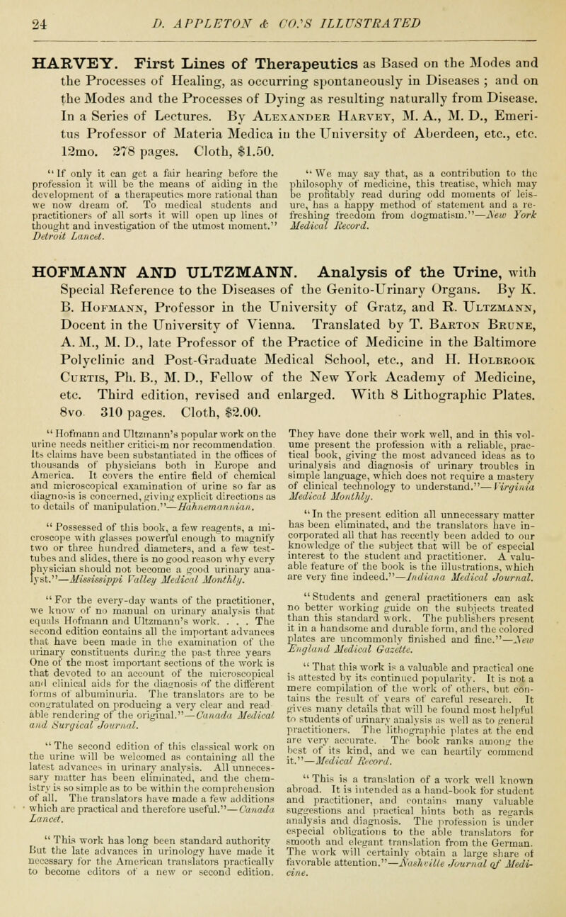 HARVEY. First Lines of Therapeutics as Based on the Modes and the Processes of Healing, as occurring spontaneously in Diseases ; and on the Modes and the Processes of Dying as resulting naturally from Disease. In a Series of Lectures. By Alexander Harvey, M. A., M. D., Emeri- tus Professor of Materia Medica in the University of Aberdeen, etc., etc. 12mo. 278 pages. Cloth, $1.50. * * If only it can get a fair hearing before the profession it will be the means of aiding in the development of a therapeutics more rational than we now dream of. To medical students and practitioners of all sorts it will open up lines o\ thought and investigation of the utmost moment.1' Detroit Lancet. We may say that, as a contribution to the philosophy of medicine, this treatise, which may be profitably read during odd moments of leis- ure, has a happy method of statement and a re- freshing freedom from dogmatism.—J\ew York Medical Record. HOFMANN AND ULTZMANN. Analysis of the Urine, with Special Reference to the Diseases of the Genito-Urinary Organs. By K. B. Hofmann, Professor in the University of Gratz, and R. Ultzmann, Docent in the University of Vienna. Translated by T. Barton Brune, A. M., M. D., late Professor of the Practice of Medicine in the Baltimore Polyclinic and Post-Graduate Medical School, etc., and II. Holbrook Curtis, Ph. B., M. D., Fellow of the New York Academy of Medicine, etc. Third edition, revised and enlarged. With 8 Lithographic Plates. 8vo 310 pages. Cloth, $2.00. They have done their work well, and in this vol- ume present the profession with a reliable, prac- tical book, giving the most advanced ideas as to urinalysis and diagnosis of urinary troubles in simple language, which does not require a mastery of clinical technology to understand.—Virginia Medical Monthly.  Hofmann and Ultzmann's popular work on the urine needs neither critici-m nor recommendation Its claims have been substantiated in the offices of thousands of physicians both in Europe and America. It covers the entire field of cliemical and microscopical examination of urine so far as diagnosis is concerned, giving explicit directions as to details of manipulation.—Hahnetnannian.  Possessed of this book, a few reagents, a mi- croscope with glasses powerful enough to magnify two or three hundred diameters, and a few test- tubes and slides, there is no good reason why every physician should not become a good urinary ana- lyst.—Mississippi Valley Medical Monthly. For the every-day wants of the practitioner, we know of no manual on urinary analysis that equals Hofmann and Ultzmann's work. . . . The second edition contains all the important advances that have been made in the examination of the urinary constituents during the pa>t three years One of the most important sections of the work is that devoted to an account of the microscopical and clinical aids for the diagnosis of the different forms of albuminuria. The translators are to he congratulated on producing a very clear and read able rendering of the original.—Canada Medical and Surgical Journal.  The second edition of this classical work on the urine will be welcomed as containing all the latest advances in urinary analysis. All unneces- sary matter has been eliminated, and the chem- istry is so simple as to be within the comprehension of all. The translators have made a few additions which are practical and therefore useful.—Canada Lancet.  This work has long been standard authority But the late advances in urinology have made it necessary for the American translators practically to become editors of a new or second edition. In the present edition all unnecessary matter has been eliminated, and the translators have in- corporated all that has recently been added to our knowledge of the subject that will be of especial interest to the student and practitioner. A valu- able feature of the hook is the illustrations, which are very fine indeed.—Indiana Medical Journal.  Students and general practitioners can ask no better working guide on the subjects treated than this standard work. The publishers present it in a handsome and durable form, and the colored plates are uncommonly finished and fine.—JV'eui England Medical Gazette.  That this work is a valuable and practical one is attested by its continued popularity. It is not a mere compilation of the work of others, but con- tains the result of years of careful research. It gives many details that will be found most helpful to students of urinary analysis as well as to general practitioners. The lithographic plates at the end are very accurate. The hook ranks among the best of its kind, and we can heartily commend it.—Medical Record. This is a translation of a work well known abroad. It is intended as a hand-book for student and practitioner, and contains many valuable suggestions and practical hints both as regards analysis and diagnosis. The profession is under especial obligations to the able translators for smooth and elegant translation from the German. The work will certainly obtain a large share of favorable attention.— flash-elite Journal of Medi- cine.