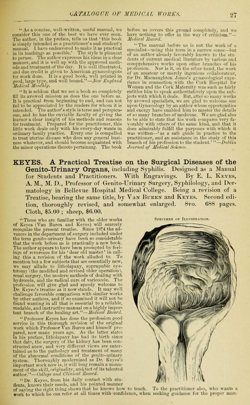 u As a concise, well-written, useful manual, we consider this one of the best we have ever seen. The author, in the preface, tells us that' this book is simply intended as a practitioner's and student's manual. I have endeavored to make it as practical in its teachings as possible.' The style is pleasant to peruse. The author expresses his ideas in a clear manner, and it is well up with the approved meth- ods and treatment of the day. It is well illustrated, and due credit is given to American gynaecologists for work done. It is a good book, well printed in good, large type, and well bound.—New England Medical Monthly. u It is seldom that we see a book so completely fill its avowed mission as does the one before us. It is practical from beginning to end, and can not fail to be appreciated by the readers for whom it is intended. The author's style is terse and perspicu- ous, and he has the enviable faculty of giving the learner a clear insight of his methods and reasons for treatment. Prepared for the practitioner, this little work deals only with his every-day wants in ordinary family practice. Every one is compelled to treat uterine disease who does any general busi- ness whatever, and should become acquainted with the minor operations thereto pertaining. The book before us covers this ground completely, and we have nothing to offer in the way of criticism.— Medical Record.  The manual before us is not the work of a specialist—using this term in a narrow sense—but of an author already favorably known to the stu- dents of current medical literature by various and comprehensive works upon other branches of his profession. Nor is it, on the other hand, the work of an amateur or merely ingenious collaborateur, for Dr. Macnaughton Jones's gynaecological expe- rience in connection with the Cork Hospital for Women and the Cork Maternity was such as fairly entitles him to speak authoritatively upon the sub- jects with which it deals. But, after so many works by avowed specialists, we are glad to welcome one upon Gynaecology by an author whose opportunities and energy have enabled him to master the details of so many branches of medicine. We are glad also to be able to state that his work compares very fa- vorably with others of the same kina, and that it does admirablv fulfill the purposes with which it was written—'as a safe guide in practice to the Eractitioner, and an assistance in the study of this ranch of his profession to the student.' —Dublin Journal of Medical Science. KEYES. A Practical Treatise on the Surgical Diseases of the Genito-Urinary Organs, including Syphilis. Designed as a Manual for Students and Practitioners. With Engravings. By E. L. Keyes, A. M., M. D., Professor of Genito-Urinary Surgery, Syphilology, and Der- matology in Bellevue Hospital Medical College. Being a revision of a Treatise, bearing the same title, by Van Buren and Keyes. Second edi- tion, thoroughly revised, and somewhat enlarged. 8vo. 688 pages. Cloth, $5.00 ; sheep, $6.00.  Those who are familiar with the older works Specimen of Illustration. of Keyes (Van Buren and Keyes) will scarcely recognize the present treatise. Since 1874 the ad- vances in the department of surgery included under the term genito-urinary have been so considerable that the work before us is practically a new book. The author appears to have been prompted by feel- ings of reverence for his ' dear old master' in call- ing this a revision of the work alluded to. To mention but a few subjects that are essentially new, we may allude to litholapaxy, suprapubic cys- totomy (the modified and revised older operation), renal surgery, the modern methods of dealing with hydrocele, and the radical cure of varicocele. The profession will give glad and speedy welcome to Dr. Keyes's treatise as it now stands. It may well challenge favorable comparison with similar works by other authors, and if so examined it will not be found wanting in all that is essential to a reliable, readable, and instructive manual on a highly impor- tant branch of the healing art.—Medical Record.  Professor Keyes has done the profession good service in this thorough revision of the original work which Professor Van Buren and himself pre- pared, now many years ago. As the latter states in his preface, litholapaxy has had its birth since that date, the surgery of the kidney has been con- structed anew, and very different views are enter- tained as to the pathology and treatment of many of the abnormal conditions of the genito-urinary system. Thoroughly modernized as Dr. Keyes's important work now'is, it will long remain a monu- ment of the skill, originality, and. tact of its talented author.—College and Clinical Record.  Dr. Keyes, from his daily contact with stu- dents, knows their needs, and his pointed manner of savinc the right tiling shows that he knows how to teach. To the practitioner also, who wants a work to which Ee can refer at all times with confidence, when seeking guidance for the proper man-