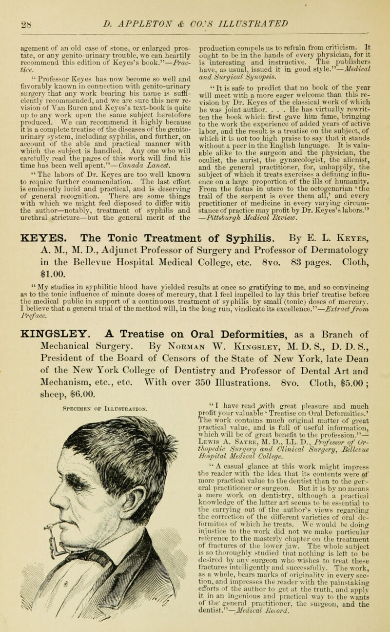 agement of an old case of stone, or enlarged pros- tate, or any genito-urinary trouble, we can heartily recommend this edition of Keyes's book.—Prac- tice. u Professor Keyes has now become so well and favorably known in connection with genito-urinary surgery that any work bearing his name is suffi- ciently recommended, and we are sure this new re- vision of Van Buren and Keyes's text-book is quite up to any work upon the same subject heretofore produced. We can recommend it highly because it is a complete treatise of the diseases of the genito- urinary system, including syphilis, and further, on account of the able and practical manner with which the subject is handled. Any one who will carefully read the pages of this work will find his time has been well spent.—Canada Lancet. The labors of Dr. Keyes are too well known to require further commendation. The last effort is eminently lucid and practical, and is deserving of general recognition. There are some things with which we might feel disposed to differ with the author—notably, treatment of syphilis and urethral stricture—but the general merit of the production compels us to refrain from criticism. It ought to be in the hands of every physician, for it is interesting and instructive. The publishers have, as usual, issued it in good style.—Medical and Surgical Synopsis.  It is safe to predict that no book of the year will meet with a more eager w elcome than this re- vision by Dr. Keyes of the classical work of which he was joint author. ... He has virtually rewrit- ten the 'book which first gave him fame, bringing to the work the experience of added years of active labor, and the result is a treatise on the subject, of which it L-. not too high praise to say that it stands without a peer in the English language. It is valu- able alike to the surgeon and the physician, the oculist, the aurist, the gynaecologist, the alienist, and the general practitioner, for, unhappily, the subject of which it treats exercises a defining influ- ence on a large proportion of the ills of humanity. From the foetus in utero to the octogenarian 'the trail of the serpent is over them all,' and every practitioner of medicine in every varying circum- stance of practice may profit by Dr. Keyes's labors. —Pittsburgh Medical Review. Specimen of Illustration. KEYES. The Tonic Treatment of Syphilis. By E. L. Keyes, A. M., M. D., Adjunct Professor of Surgery and Professor of Dermatology in the Bellevue Hospital Medical College, etc. 8vo. 83 pages. Cloth, $1.00.  My studies in syphilitic blood have yielded results at once so gratifying to me, and so convincing as to the tonic influence of minute doses of mercury, that I feel impelled to lay this brief treatise before the medical public in support of a continuous treatment of syphilis by small (tonic) doses of mercury. I believe that a general trial of the method will, in the long run, vindicate its excellence.—Extract from Preface. KINGSLEY. A Treatise on Oral Deformities, as a Branch of Mechanical Surgery. By Norman W. Kingsley, M. D. S., D. D. S., President of the Board of Censors of the State of New York, late Dean of the New York College of Dentistry and Professor of Dental Art and Mechanism, etc., etc. With over 350 Illustrations. 8vo. Cloth, 15.00; sheep, $6.00.  I have read with great pleasure and much profit your valuable ' Treatise on ()ral Deformities.' The work contains much original matter of great practical value, and is full of useful information, which will be of great benefit to the profession.— Lewis A. Sayre, M. D., LL. D., Professor of Or- thopedic Surgery and Clinical Surgery, Bellevue Hospital Medical College.  A casual glance at this work might impress the reader with the idea that its contents were of more practical value to the dentist than to the ger- eral practitioner or surgeon. But it is by no means a mere work on dentistry, although a practical knowledge of the latter art seems to be essential to the carrying out of the author's views regarding the correction of the different varieties of oral de- formities of which he treats. We would he doing injustice to the work did not we make particular reference to the masterly chapter on the treatment of fractures of the lower jaw. The whole subject is so thoroughly studied tnat nothing is left to be desired by any surgeon who wishes to treat these fractures intelligently and successfully. The work, as a whole, hears marks of originality in every sec- tion, and impresses the reader with the painstaking efforts of the author to get at the truth, and apply it in an ingenious and practical \\u\ to the wants of the general practitioner, the surgeon, and the dentist.—Medical Peiord.