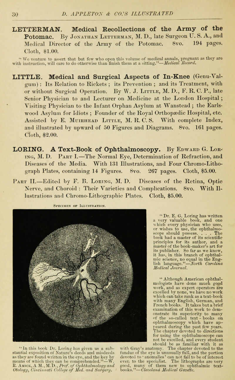 LETTERMAN. Medical Recollections of the Army of the Potomac. By Jonathan Letteeman, M. D., late Surgeon U. S. A., and Medical Director of the Army of the Potomac. 8vo. 194 pages. Cloth, $1.00.  We venture to assert that but few who open this volume of medical annals, pregnant as they are with instruction, will care to do otherwise than finish thein at a sitting.—Medical Record. LITTLE. Medical and Surgical Aspects of In-Knee (Genu-Val- gum): Its Relation to Rickets ; its Prevention ; and its Treatment, with or without Surgical Operation. By W. J. Little, M. D., F. R. C. P., late Senior Physician to and Lecturer on Medicine at the London Hospital; Visiting Physician to the Infant Orphan Asylum at Wanstead ; the Earls- wood Asylum for Idiots ; Founder of the Royal Orthopaedic Hospital, etc. Assisted by E. Muirhead Little, M. R. C. S. With complete Index, and illustrated by upward of 50 Figures and Diagrams. 8vo. 161 pages. Cloth, $2.00. LORING. A Text-Book of Ophthalmoscopy. By Edward G. Lor- ing, M. D. Part I.—The Normal Eye, Determination of Refraction, and Diseases of the Media. With 131 Illustrations, and Four Chromo-Litho- graph Plates, containing 14 Figures. 8vo. 267 pages. Cloth, $5.00. Part II.—Edited by F. B. Loring, M. D. Diseases of the Retina, Optic Nerve, and Choroid : Their Varieties and Complications. 8vo. With Il- lustrations and Chromo-Lithographic Plates. Cloth, $5.00. Specimen of Illustration. In this book Dr. Loring h:is given us a sub- stantial exposition of Nature's deeds and misdeeds as they are found written in the eye, and the key by means* of which they can be comprehended. -W. R. Amiok, A.M.,51.1)., Prof, of Ophthalmology and Otology, Cincinnati College of Med. and Surgery. Dr. E. G. Loring has written a very valuable book, and one \\ hich every physician who uses, or wishes to use, the ophthalmo- scope should possess. . . . The book had a master of its scientific principles for its author, and a master of the book-maker's art for its publisher. So far as we know, it has, in this branch of ophthal- mic science, no equal in the Eng- lish language.—North, Carolina Medical Jovrnal.  Although American ophthal- mologists have done much good work, and as expert operators are excelled by none, we have no work which can take rank as a text-book with many English, German, and French books. It takes but a brief examination of this work to dem- onstrate its superiority to many of the so-called text - books on ophthalmoscopy which have ap- peared during the past few years. The chapter devoted to directions for using the ophthalmoscope can not be excelled, and every student should be as familiar with it as with Grav's anatomy. The chapter devoted to the fundus of the eye is unusually full, and the portion devoted to ' anomalies' can not fail to be of interest even to the specialist. The lithographs are very good, many of them new to ophthalmic text- books.— Cleveland Medical Gazette.