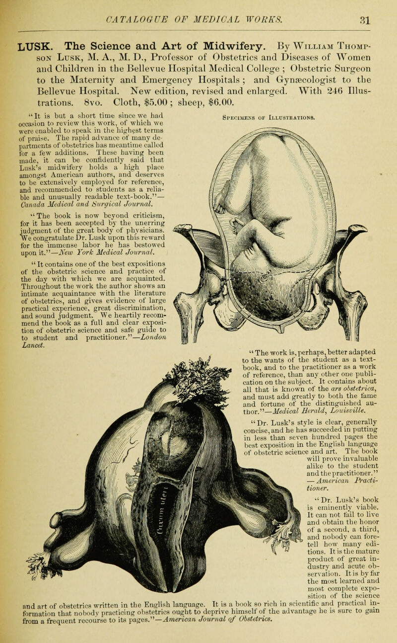 LUSK. The Science and Art of Midwifery. By William Thomp- son Lusk, M. A., M. D., Professor of Obstetrics and Diseases of Women and Children in the Bellevue Hospital Medical College ; Obstetric Surgeon to the Maternity and Emergency Hospitals ; and Gynaecologist to the Bellevue Hospital. New edition, revised and enlarged. With 246 Illus- trations. 8vo. Cloth, $5.00 ; sheep, $6.00. Specimens of Illustrations.  It is but a short time since we had occasion to review this work, of which we were enabled to speak in the highest terms of praise. The rapid advance of many de- partments of obstetrics has meantime called for a few additions. These having been made, it can be confidently said that Lusk's midwifery holds a high place amongst American authors, and deserves to be extensively employed for reference, and recommended to students as a relia- ble and unusually readable text-book.— Canada Medical and Surgical Journal. The book is now beyond criticism, lor it has been accepted by the unerring judgment of the great body of physicians. We congratulate Dr. Lusk upon this reward for the immense labor he has bestowed upon it.—New York Medical Journal.  It contains one of the best expositions of the obstetric science and practice of the day with which we are acquainted. Throughout the work the author shows an intimate acquaintance with the literature of obstetrics, and gives evidence of large practical experience, great discrimination, and sound judgment. We heartily recom- mend the book as a full and clear exposi- tion of obstetric science and safe guide to to student and practitioner.—London Lancet. The work is, perhaps, better adapted to the wants of the student as a text- book, and to the practitioner as a work of reference, than any other one publi- cation on the subject. It contains about all that is known of the an obstetrica, and must add greatly to both the fame and fortune of the distinguished au- thor.—Medical Herald, Louisville. Dr. Lusk's style is clear, generally concise, and he has succeeded in putting in less than seven hundred pages the jest exposition in the English language >f obstetric science and art. The book will prove invaluable alike to the student and the practitioner.'' — American Practi- tioner. Dr. Lusk's book is eminently viable. It can not fail to live and obtain the honor of a second, a third, and nobody can fore- tell how many edi- tions. It is the mature product of great in- dustry and acute ob- servation. It is by far the most learned and most complete expo- sition of the science and art of obstetrics written in the English language. It is a book so rich in scientific and practical in- formation that nobody practicing obstetrics ought to deprive himself of the advantage he is sure to gain from a frequent recourse to its pages.—American Journal of Obstetrics.