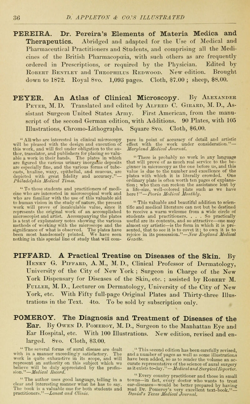 PEREIRA. Dr. Pereira's Elements of Materia Medica and Therapeutics. Abridged and adapted for the Use of Medical and Pharmaceutical Practitioners and Students, and comprising all the Medi- cines of the British Pharmacopoeia, with such others as are frequently ordered in Prescriptions, or required by the Physician. Edited by Robert Bentley and Theophilus Redwood. New edition. Brought down to 1872. Royal 8vo. 1,093 pages. Cloth, $7.00 ; sheep, $8.00. PEYER. An Atlas of Clinical Microscopy. By Alexander Peyer, M. D. Translated and edited by Alfred C. Girard, M. D., As- sistant Surgeon United States Army. First American, from the manu- script of the second German edition, with Additions. 90 Plates, with 105 Illustrations, Chromo-Lithographs. Square 8vo. Cloth, $6.00.  All who are interested in clinical microscopy pare iu point of accuracy of detail and artistic will be pleased with the design and execution of effect with the work under consideration.— this work, and will feci under obligation to the au- Maryland Medical Journal. thor, translator, and publishers for placing so valu- able a work in their hands. The plates in which There is probably no work in any language are figured the various urinary inorganic deposits that will prove of as much real service to tlfe be- are especially fine, and the various forms of tube- ginner in microscopy as the one before us, and this casts, hvaline, waxy, epithelial, and mucous, are value is due to the number and excellence of the depicted with great fidelity and accuracy.— plates with which it is literally crowded. One Philadelphia Medical Times. ordinary plate is often worth ten pages of explana- tion ; who then can reckon the assistance lent by  To those students and practitioners of medi- a life-size, well-colored plate such as we have cine who are interested in microscopical work and here?—Peoria Medical Monthly. who are familiar with the use of this valuable aid to human vision in the study of nature, the present  This valuable and beautiful addition to scien- work will prove of incalculable value, since it tific and medical literature can not but be destined represents the original work of an accomplished to receive a warm welcome from a wide circle of tmcroseopist and artist. Accompanying the plates students and practitioners. ... So practically is a text of explanatory notes showing the various useful are its contents, and so attractive—one may methods of working with the microscope and the almost say artistic—is the form in which it is pre- significance of what is observed. The plates have sentcd, that to see it is to covet it; to own it is to been most handsomely printed. We have seen rejoice in its possession.—JS'ew England Medical nothing in this special line of study that will com- Gazette. PIFFARD. A Practical Treatise on Diseases of the Skin. By Henry G. Piffard, A. M., M. D., Clinical Professor of Dermatology, University of the City of New York ; Surgeon in Charge of the New York Dispensary for Diseases of the Skin, etc. ; assisted by Robert M. Fuller, M. D., Lecturer on Dermatology, University of the City of New York, etc. With Fifty full-page Original Plates and Thirty-three Illus- trations in the Text. 4to. To be sold by subscription only. POMEROY. The Diagnosis and Treatment of Diseases of the Ear. By Owen D. Pomeroy, M. D, Surgeon to the Manhattan Eye and Ear Hospital, etc. With 100 Illustrations. New edition, revised and en- larged. 8vo. Cloth, $3.00.  The several forms of aural disease are dealt  This second edition has been carefully revised, with in a manner exceedingly satisfactory. The and a number of pages as well as some illustrations work is quite exhaustive in its scope, and will have been added, so as to render the volume an ae- represent an authority on this subject which we curate representative of the science of aural surgery believe will be duly appreciated by the profes- as it exists to-day.—Medical and SurgicalRepm-ter. sion.—Medical Record. ,, _, , , , ,,. tvery country practitioner and those in small ihe author uses good language, telling m a towns—in fact, every doctor who wants to treat clear and interesting manner what he has to say. ear-diseases—would be better prepared by having The book is a valuable one for both students and read Dr. Pomerov's very excellent text-book.— practitioners.— Lancet and Clinic. Daniel's Texas Medical Journal.