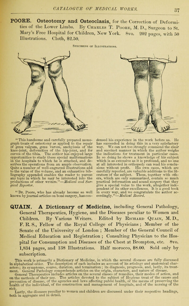 POORE. Osteotomy and Osteoclasis, for the Correction of Deformi- ties of the Lower Limbs. By Charles T. Pooee, M. D., Surgeon to St. Mary's Free Hospital for Children, New York. 8vo. 202 pages, with 50 Illustrations. Cloth, $2.50. Specimens of Illustrations.  Tliis handsome and carefully prepared mono- graph treats of osteotomy as applied to the repair of genu valgum, genu varum, anchylosis of the knee-joint, deformities of the hip-joint, and for curves of the tibia. The author has enjoyed large opportunities to study these special malformations in the hospitals to which he is attached, and de- scribes the operations from an ample observation. Quite a number of well-engraved illustrations add to the value of the volume, and an exhaustive bib- liography appended enables the reader to pursue any topic in which he may be interested into the productions of other writers.—Medical and Sur- gical Reporter.  Dr. Poore, who has already become so well known by journal articles on bone surgery, has con- densed his experience in the work before us. He has succeeded in doing this in a very satisfactory way. We can not too strongly commend the clear and succinct manner in which the author weighs the indications for treatment in particular cases. In so doing he shows a knowledge of his subject which is as extensive as it is profound, and no one at all interested in orthopedy can read his conclu- sions without profit. His own cases, which are carefully reported, are valuable additions to the lit- erature of the subject. These, together with oth- ers, which are only summarized, contain so much practical information and sound surgery that they give a special value to the work, altogether inde- pendent of its other excellences. It is a good book in everv way, and we congratulate the author ac- cordingly.—Medical Record. QUAIN. A Dictionary of Medicine, including General Pathology, General Therapeutics, Hygiene, and the Diseases peculiar to Women and Children. By Various Writers. Edited by Richard Quain, M. D., F. R. S., Fellow of the Royal College of Physicians ; Member of the Senate of the University of London ; Member of the General Council of Medical Education and Registration ; Consulting Physician to the Hos- pital for Consumption and Diseases of the Chest at Brompton, etc. 8vo. 1,834 pages, and 138 Illustrations. Half morocco, $8.00. Sold only by subscription. This work is primarily a Dictionary of Medicine, in which the several diseases are fully discussed in alphabetical order. The description of each includes an account of its aetiology and anatomical char- acters ; its symptoms, course, duration, and termination; its diagnosis, prognosis, and, lastly, its treat- ment. General Pathology comprehends articles on the origin, characters, and nature of disease. General Therapeutics includes articles on the several classes of remedies, their modes of action, and on the methods of their use. The articles devoted to the subject of Hygiene treat of the causes and prevention of disease, of the agencies and laws affecting public health, of the means of preserving the health of the individual, of the construction and management of hospitals, and of the nursing of the sick. Lastly, the diseases peculiar to women and children are discussed under their respective headings, both in aggregate and in detail.