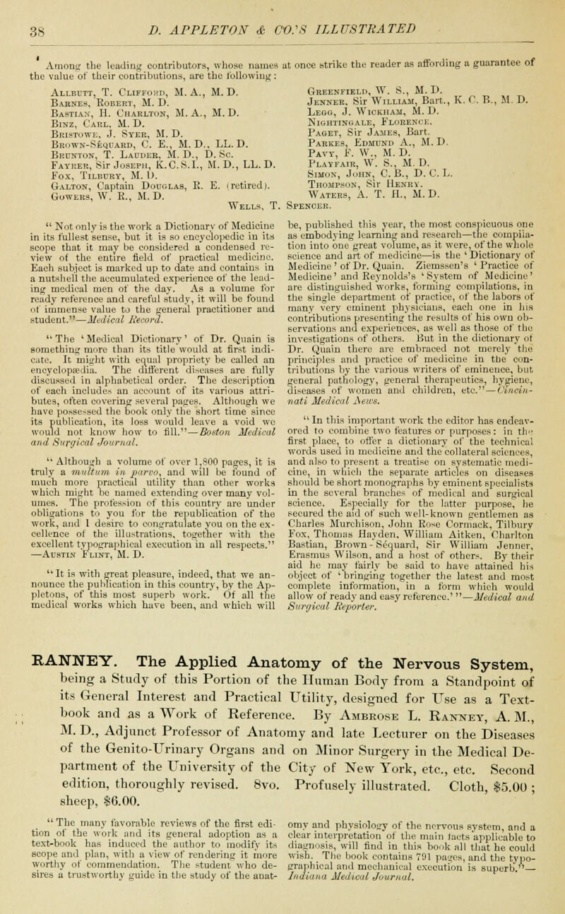 Among the leading contributors, whose names* at once strike the reader as affording a guarantee of the value of their contributions, are the following: Allbutt, T. Clifford, M. A., M. D. Barnes, Robert, M. D. Bastian, H. Charlton, M. A., M. D. Binz, Carl, M. D. Bristowe, J. Syer, M. D. Brown-Sequard, C. E., M. D., LL. D. Brunton, T. Ladder, M. D., D. Sc. Fayrer, Sir Joseph, K.C.S.I., M. D., LL. D. fox, Tilbury, M. L). Galton, Captain Douglas, R. E. (retired). Cowers, W. E., M. D. Greenfield, W. S., M. D. Jenner. Sir William, Bart., K. C. B., M. I). Lego, J. Wiokham, M. D. Nightingale, Florence. Paget, Sir James, Bart. Parkes, Edmund A., M. D. Pavy, F. W., M. D. Playfair, W. S., M. D. Simon, John, C. B., D. C. L. Thompson, Sir Henry. Waters, A. T. H., M. D. Wells, T. Spenoek.  Not only is the work a Dictionary of Medicine in its fullest sense, but it is so encyclopedic in its scope that it may be considered a condensed re- view of the entire field of practical medicine. Each subject is marked up to date and contains in a nutshell the accumulated experience of the lead- ing medical men of the day. As a volume for ready reference and careful study, it will be found of immense value to the general practitioner and student.—Medical Record.  The ' Medical Dictionary' of Dr. Quain is something more than its title would at first indi- cate. It might with ecpiul propriety be called an encyclopaedia. The different diseases are fully discussed in alphabetical order. The description of each includes an account of its various attri- butes, often covering several pages. Although we have possessed the book only the short time since its publication, its loss would leave a void we would not know how to fill.—Boston Medical and Surgical Journal.  Although a volume of over 1,800 pages, it is truly a multum in parvo, and will be found of much more practical utility than other works which might oe named extending over many vol- umes. The profession of this country are under obligations to you for the republication of the work, and 1 desire to congratulate you on the ex- cellence of the illustrations, together with the excellent typographical execution in all respects. —Austin F lint, M. D.  It is with great pleasure, indeed, that we an- nounce the publication in this country, by the Ap- pletons, of this most superb work. Of all the medical works which have been, and which will be, published this year, the most conspicuous one as embodying learning and research—the compila- tion into one great volume, as it were^of the whole science and art of medicine—is the ' Dictionary of Medicine ' of Dr. Quain. Ziemssen's ' Practice of Medicine'and Reynolds's 'System of Medicine' are distinguished works, forming compilations, in the single department of practice, of the labors of many very eminent physicians, each one in his contributions presenting the results of his own ob- servations and experiences, as well as those of the investigations of others. But in the dictionary ot Dr. Quain there are embraced not merely the principles and practice of medicine in the con- tributions by the various writers of eminence, but general pathology, general therapeutics, hygiene, diseases of women and children, etc.—Cincin- nati Medical JSews.  In this important work the editor has endeav- ored to combine two features or purposes: in th<! first place, to offer a dictionary of the technical words used in medicine and the collateral sciences, and also to present a treatise on systematic medi- cine, in which the separate articles on diseases should be short monographs by eminent specialists in the several branches of medical and surgical science. Especially for the latter purpose^ he secured the aid of such well-known gentlemen as Charles Murchison, John Rose Cormack, Tilbury Fox, Thomas Hayden, William Aitken, Charlton Bastian, Brown-Sequard, Sir William Jenner, Erasmus Wilson, and a host of others. By their aid he may fairly be said to have attained his object of 'bringing together the latest and most complete information, in a form which would allow of ready and easy reference.' —Medical and Surgical Reporter. RANNEY. The Applied Anatomy of the Nervous System, being a Study of this Portion of the Human Body from a Standpoint of its General Interest and Practical Utility, designed for Use as a Text- book and as a Work of Reference. By Ambrose L. Rannet, A. M., M. D., Adjunct Professor of Anatomy and late Lecturer on the Diseases of the Genito-Urinary Organs and on Minor Surgery in the Medical De- partment of the University of the City of New York, etc., etc. Second edition, thoroughly revised. 8vo. Profusely illustrated. Cloth, $5.00 ; sheep, $6.00.  The many favorable reviews of the first edi- tion of the work and its general adoption as a text-book has induced the author to modifv its omy and physiology of the nervous system, and a clear interpretation of the main tacts'applicable to diagnosis, will find in this book all that he could scope and plan, with a view of rendering it more wish. The book contains 701 paes, and the typo- worthy of commendation. The student who de- graphical and mechanical execution is superb— sires a trustworthy guide in the study of the anat- Indiana Medical Journal.