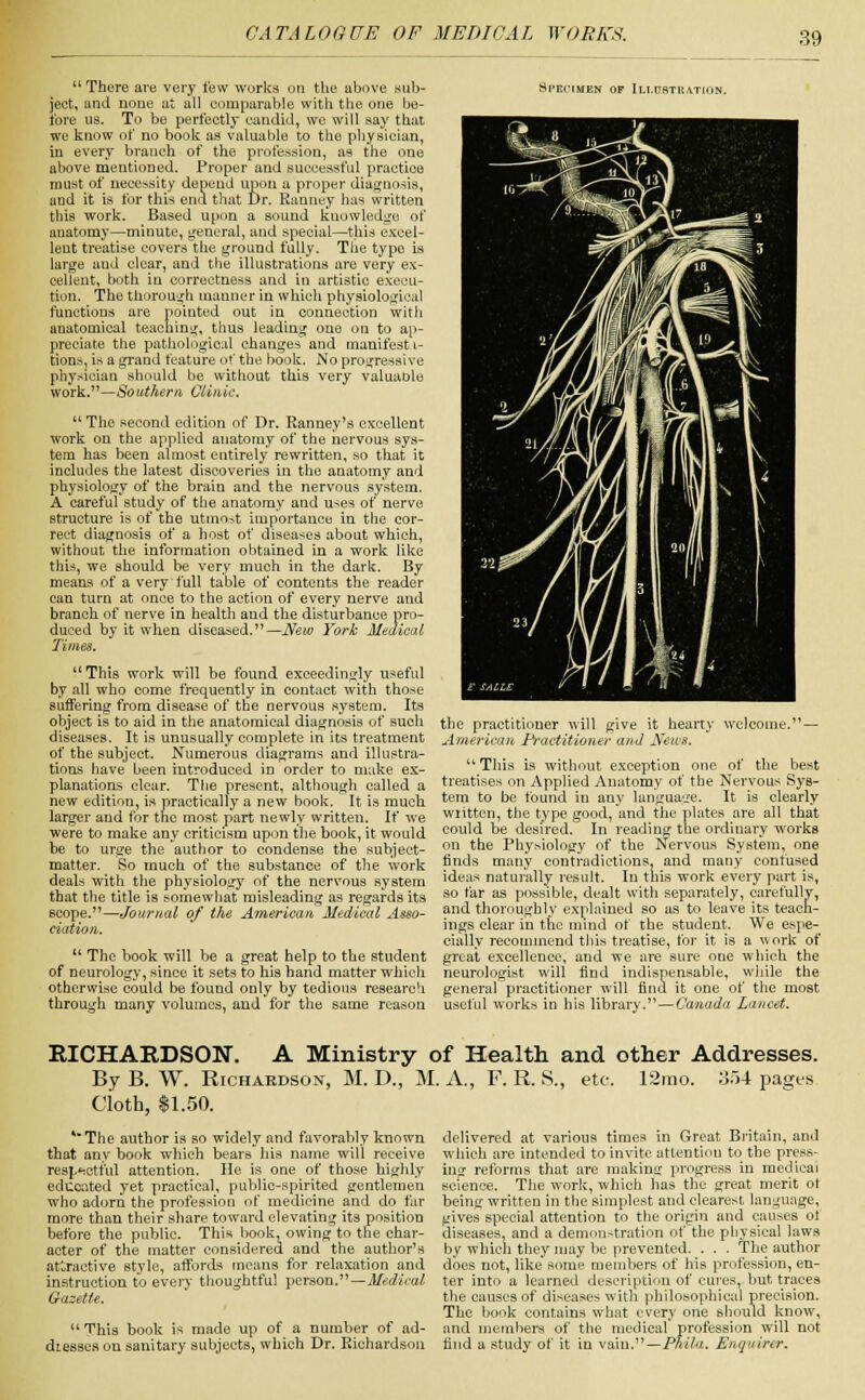  There are very few works on the above sub- ject, and none at all comparable with the one be- fore us. To be perfectly candid, we will say that we know of no book as valuable to the physician, in every branch of the profession, as the one above mentioned. Proper and successful practice must of necessity depend upon a proper diagnosis, aud it is for this end that Dr. Ranuey has written this work. Based upon a sound knowledge of anatomy—minute, general, and special—this excel- lent treatise covers the ground fully. The type is large and clear, and the illustrations are very ex- cellent, both in correctness and in artistic execu- tion. The thorough manner in which physiological functions are pointed out in connection with anatomical teaching, thus leading one on to ap- preciate the pathological changes and manifest i- tions, is a grand feature of the book. No progressive physician should be without this very valuable work.—Southern Clinic. u The second edition of Dr. Ranney's excellent work on the applied anatomy of the nervous sys- tem has been almost entirely rewritten, so that it includes the latest discoveries in the anatomy and physiology of the brain and the nervous system. A careful study of the anatomy and uses of nerve structure is of the utmost importance in the cor- rect diagnosis of a host of diseases about which, without the information obtained in a work like this, we should be very much in the dark. By means of a very full table of contents the reader can turn at once to the action of every nerve and branch of nerve in health aud the disturbance pro- duced by it when diseased.—New York Medical Times. This work will be found exceedingly useful by all who come frequently in contact with those suffering from disease of the nervous system. Its object is to aid in the anatomical diagnosis of such diseases. It is unusually complete in its treatment of the subject. Numerous diagrams and illustra- tions have been introduced in order to make ex- planations clear. The present, although called a new edition, is practically a new book. It is much larger and for the most part newly written. If we were to make any criticism upon the book, it would be to urge the author to condense the subject- matter. So much of the substance of the work deals with the physiology of the nervous system that the title is somewhat misleading as regards its scope.—Journal of the American Medical Asso- ciation.  The book will be a great help to the student of neurology, since it sets to his hand matter which otherwise could be found only by tedious research through many volumes, and for the same reason Specimen of Illustration. the practitioner will give it hearty welcome.— American Practitioner and News. u This is without exception one of the best treatises on Applied Anatomy of the Nervous Sys- tem to be found in any language. It is clearly wiittcn, the type good, and the plates are all that could be desired. In reading the ordinary works on the Physiology of the Nervous System, one finds many contradictions, and many confused ideas naturally result. In this work every part is, so far as possible, dealt with separately, carefully, and thoroughly explained so as to leave its teach- ings clear in the mind of the student. We espe- cially recommend this treatise, for it is a work of great excellence, and we are sure one which the neurologist will find indispensable, while the general practitioner will find it one of the most useful works in his library. — Canada Lancet. RICHARDSON. A Ministry of Health and other Addresses. By B. W. Richardson, M. D., M. A., F. R. S., etc. 12mo. 354 pages C'ioth, $1.50. *The author is so widely and favorably known that any book which bears his name will receive resjAetiiil attention. He is one of those highly educated yet practical, public-spirited gentlemen who adorn the profession of medicine and do far more than their share toward elevating its position before the public. This book, owing to the char- acter of the matter considered and the author's attractive style, affords means for relaxation and instruction to every thoughtful person.—Medical Gazette.  This book is made up of a number of ad- diesses on sanitary subjects, which Dr. Richardson delivered at various times in Great Britain, and which are intended to invite attention to the press- ing reforms that are making progress in medical science. The work, which has the great merit ot being written in the simplest and clearest language, gives special attention to the origin and causes of diseases, and a demonstration of the physical laws by which they may be prevented. . . . The author does not, like some members of his profession, en- ter into a learned description of cures, but traces the causes of diseases with philosophical precision. The book contains what every one should know, and members of the medical profession will not find a study of it in vain.'—Phila. Enquirer.