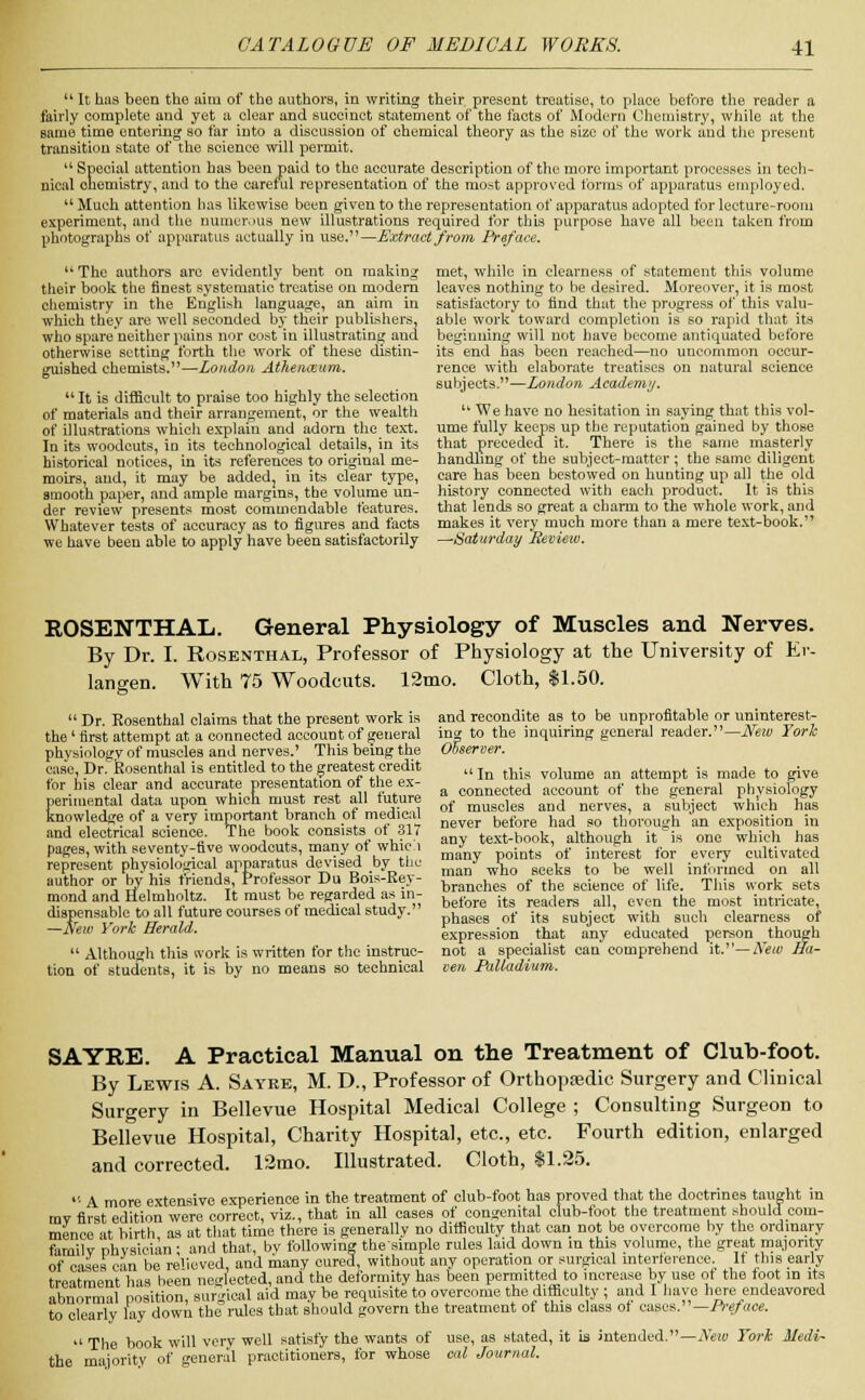  It has been the aim of the authors, in writing their present treatise, to place before the reader a fairly complete and yet a clear and succinct statement of the facts of Modern Chemistry, while at the same time entering so far into a discussion of chemical theory as the size of the work and the present transition state of the science will permit. u Special attention has been paid to the accurate description of the more important processes in tech- nical chemistry, and to the careful representation of the most approved forms of apparatus employed.  Much attention has likewise been given to the representation of apparatus adopted for lecture-room experiment, and the numerous new illustrations required for this purpose have all been taken from photographs of apparatus actually in use.—Extract from Preface.  The authors arc evidently bent on making their book the finest systematic treatise on modern chemistry in the English language, an aim in which they are well seconded by their publishers, who spare neither pains nor cost in illustrating aud otherwise setting forth the work of these distin- guished chemists.—London Athenceum.  It is difficult to praise too highly the selection of materials and their arrangement, or the wealth of illustrations which explain and adorn the text. In its woodcuts, in its technological details, in its historical notices, in its references to original me- moirs, aud, it may be added, in its clear type, smooth paper, and ample margins, the volume un- der review presents most commendable features. Whatever tests of accuracy as to figures and facts we have been able to apply have been satisfactorily met, while in clearness of statement this volume leaves nothing to be desired. Moreover, it is most satisfactory to find that the progress of this valu- able work toward completion is so rapid that its beginning will not have become antiquated before its end has been reached—no uncommon occur- rence with elaborate treatises on natural science subjects.—London Academy.  We have no hesitation in saying that this vol- ume fully keeps up the reputation gained by those that preceded it. There is the same masterly handling of the subject-matter ; the same diligent care has been bestowed on hunting up all the old history connected with each product. It is this that lends so great a charm to the whole work, and makes it very much more than a mere text-book. —Saturday Review. ROSENTHAL. General Physiology of Muscles and Nerves. By Dr. I. Rosenthal, Professor of Physiology at the University of Er- langen. With 75 Woodcuts. 12mo. Cloth, $1.50.  Dr. Rosenthal claims that the present work is the' first attempt at a connected account of general physiology of muscles and nerves.' This being the case, Dr. Rosenthal is entitled to the greatest credit for his clear and accurate presentation of the ex- perimental data upon which must rest all future knowledge of a very important branch of medical and electrical science. The book consists of .317 pages, with seventy-five woodcuts, many of whici represent physiological apparatus devised by the author or by his friends, Professor Du Bois-Rey- mond and Helmboltz. It must be regarded as in- dispensable to all future courses of medical study. —New York Herald.  Although this ivork is written for the instruc- tion of students, it is by no means so technical and recondite as to be unprofitable or uninterest- ing to the inquiring general reader.—New York Observer.  In this volume an attempt is made to give a connected account of the general physiology of muscles and nerves, a subject which has never before had so thorough an exposition in any text-book, although it is one which has many points of interest for every cultivated man who seeks to be well informed on all branches of the science of life. This work sets before its readers all, even the most intricate, phases of its subject with such clearness of expression that any educated person though not a specialist can comprehend it.—New Ha- ven Palladium. SAYRB. A Practical Manual on the Treatment of Club-foot. By Lewis A. Sayee, M. D., Professor of Orthopaedic Surgery and Clinical Surgery in Bellevue Hospital Medical College ; Consulting Surgeon to Bellevue Hospital, Charity Hospital, etc., etc. Fourth edition, enlarged and corrected. 12mo. Illustrated. Cloth, $1.25.  A more extensive experience in the treatment of club-foot has proved that the doctrines taught in mv first edition were correct, viz., that in all cases of congenital club-foot the treatment should com- mence at birth as at that time there is generally no difficulty that can not be overcome by the ordinary familv nhvsician; and that, by following thesimple rules laid down in this volume, the great majority of eases can be relieved, and many cured, without any operation or surgical interference. If this early treatment has been neglected, and the deformity has been permitted to increase by use of the foot in its abnormal position, surgical aid may be requisite to overcome the difficulty ; and I have here endeavored to clearly lay down the rules that should govern the treatment of this class of cases.— Preface.  The book will very well satisfy the wants of use, as stated, it is intended.—Neiv Fork Medi- the majority of general practitioners, for whose cal Journal.