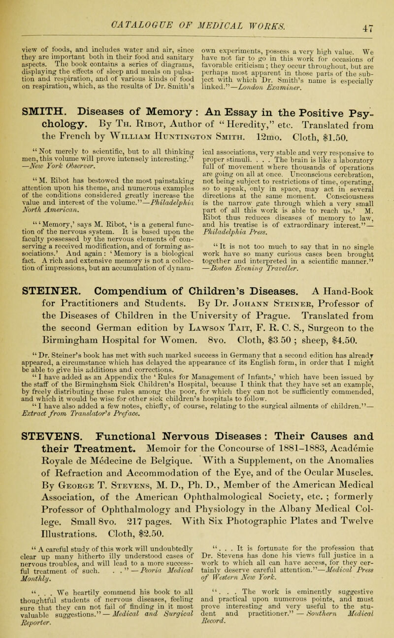 view of foods, and includes water and air, since they are important both in their food and sanitary aspects. The book oontains a series of diagrams, displaying the effects of sleep and meals on pulsa- tion and respiration, and of various kinds of food on respiration, which, as the results of Dr. Smith's own experiments, possess a very high value. We have not far to go in this work for occasions of favorable criticism ; they occur throughout, but are perhaps most apparent in those parts of the sub- ject with which Dr. Smith's name is especially linked.—London Examiner. SMITH. Diseases of Memory : An Essay in the Positive Psy- chology. By Th. Ribot, Author of Heredity, etc. Translated from the French by William Huntington Smith. 12mo. Cloth, $1.50. ical associations, very stable and very responsive to proper stimuli. . . . The brain is like a laboratory full of movement where thousands of operations are going on all at once. Unconscious cerebration, not being subject to restrictions of time, operating, so to speak, only in space, may act in several directions at the same moment. Consciousness is the narrow gate through which a very small girt of all this work is able to reach us.' M. ibot thus reduces diseases of memory to law, and his treatise is of extraordinary interest.— Philadelphia Press.  Not merely to scientific, but to all thinking men, this volume will prove intensely interesting. —New York Observer.  M. Eibot has bestowed the most painstaking attention upon his theme, and numerous examples of the conditions considered greatly increase the value and interest of the volume.—Philadelphia North American. ' Memory,' says M. Eibot, ' is a general func- tion of the nervous system. It is based upon the faculty possessed by the nervous elements of con- serving a received modification, and of forming as- sociations.' And again: ' Memory is a biological fact. A rich and extensive memory is not a collec- tion of impressions, but an accumulation of dynam-  It is not too much to say that in no single work have so many curious cases been brought together and interpreted in a scientific manner. —Boston Evening Traveller. STEINER. Compendium of Children's Diseases. A Hand-Book for Practitioners and Students. By Dr. Johann Steinee, Professor of the Diseases of Children in the University of Prague. Translated from the second German edition by Lawson Tait, F. R. C. S., Surgeon to the Birmingham Hospital for Women. 8vo. Cloth, $3 50 ; sheep, $4.50.  Dr. Steiner's book has met with such marked success in Germany that a second edition has already appeared, a circumstance which has delayed the appearance of its English form, in order that I migrit be able to give his additions and corrections. I have added as an Appendix the 'Rules for Management of Infants ' which have been issued by the staff of the Birmingham Sick Children's Hospital, because I think that they have set an example, by freely distributing these rules among the poor, for which they can not be sufficiently commended, and which it would be wise for other sick children's hospitals to follow. I have also added a few notes, chiefly, of course, relating to the surgical ailments of children.— Extract from Translator's Preface. STEVENS. Functional Nervous Diseases : Their Causes and their Treatment. Memoir for the Concourse of 1881-1883, Academie Royale de Medecine de Belgique. With a Supplement, on the Anomalies of Refraction and Accommodation of the Eye, and of the Ocular Muscles. By George T. Stevens, M. D., Ph. D., Member of the American Medical Association, of the American Ophthalmological Society, etc. ; formerly Professor of Ophthalmology and Physiology in the Albany Medical Col- lege. Small 8vo. 217 pages. With Six Photographic Plates and Twelve Illustrations. Cloth, $2.50.  A careful study of this work will undoubtedly clear up many hitherto illy understood cases of nervous troubles, and will lead to a more success- ful treatment of such. . .—Peoria Medical Monthly. ... We heartily commend his book to all thoughtful students of nervous diseases, feeling sure^that they can not fail of finding in it most valuable suggestions. — Medical and Surgical Reporter. ... It is fortunate for the profession that Dr. Stevens has done his views lull justice in a work to which all can have access, for they cer- tainly deserve careful attention.—Medical Press of Western New York. . . . The work is eminently suggestive and practical upon numerous points, and must Srove interesting and very useful to the stu- ent and practitioner. — Southern Medical Record.