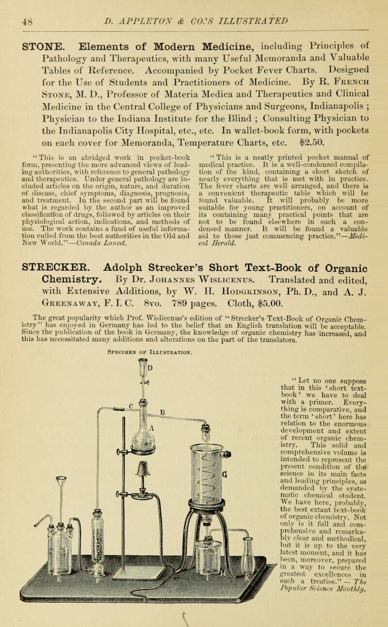 STONE. Elements of Modern Medicine, including Principles of Pathology and Therapeutics, with many Useful Memoranda and Valuable Tables of Reference. Accompanied by Pocket Fever Charts. Designed for the Use of Students and Practitioners of Medicine. By R. French Stone, M. D., Professor of Materia Medica and Therapeutics and Clinical Medicine in the Central College of Physicians and Surgeons, Indianapolis ; Physician to the Indiana Institute for the Blind ; Consulting Physician to the Indianapolis City Hospital, etc., etc. In wallet-book form, with pockets on each cover for Memoranda, Temperature Charts, etc. $2.50. 11 This is an abridged work in pocket-book form, presenting the more advanced views of lead- ing authorities, with reference to general pathology and therapeutics. Under general pathology are in- cluded articles on the origin, nature, and duration of disease, chief symptoms, diagnosis, prognosis, and treatment. In the second part will be found what is regarded by the author as an improved classification of drugs, followed by articles on their physiological action, indications, and methods of use. The work contains a fund of useful informa- tion culled from the best authorities in the Old and New World. — Canada Lancet. This is a neatly printed pocket manual of medical practice. It is a well-condensed compila- tion of the kind, containing a short sketch of nearly everything that is met with in practice. The fever charts are well arranged, and there is a convenient therapeutic table which will be found valuable. It will probably be more suitable for young practitioners, on account of its containing many practical points that are not to be tound elsewhere in such a con- densed manner. It will be found a valuable aid to those just commencing practice. cal Herald. STRECKER. Adolph Strecker's Short Text-Book of Organic Chemistry. By Dr. Johannes Wisucentjs. Translated and edited, with Extensive Additions, by W. H. Hodgicinson, Ph. D., and A. J. Greenaway, F. I. C. 8vo. 789 pages. Cloth, $5.00. The great popularity which Prof. Wislieenus's edition of  Strecker's Text-Book of Organic Chem- istry has enjoyed in Germany has led to the belief that an English translation will be acceptable. Since the publication of the book in Germany, the knowledge of organic chemistry has increased and this has necessitated many additions and alterations on the part of the translators. Specimen of Illustration. Let no one suppose that in this 'short text- book' we have to deal with a primer. Every- thing is comparative, and the term ' short' here has relation to the enormous development and extent of recent organic chem- istry. This solid and comprehensive volume is intended to represent the present condition of the science in its main facts and leading principles, as demanded by the syste- matic chemical student. We have here, probably, the best extant text-book of organic chemistry. Not only is it full and com- Erehensive and remarka- ly clear and methodical, but it is up to the very latest moment, and it has been, moreover, prepared in a way to secure the greatest excellences in such a treatise. — The Popular Science Monthly.