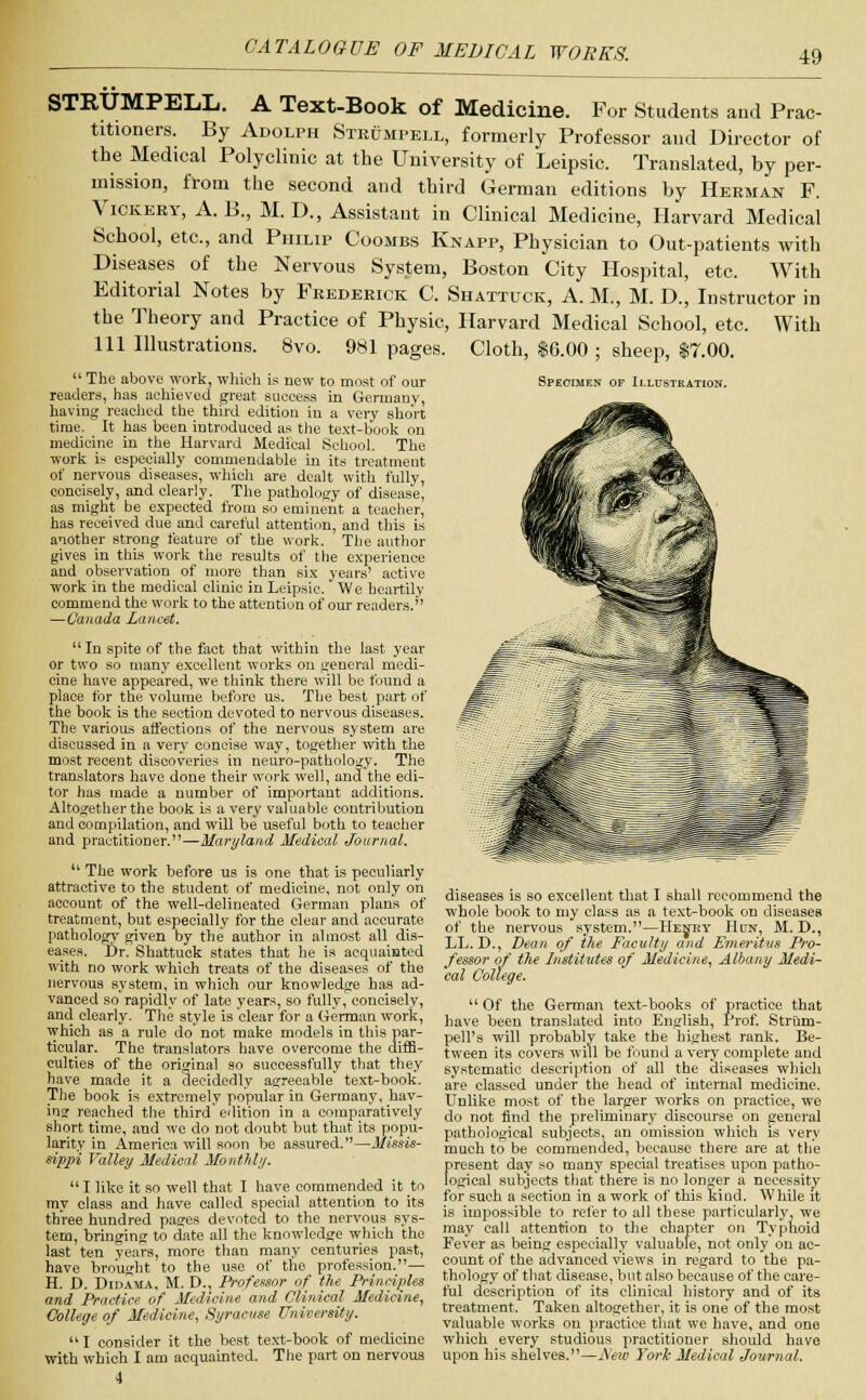 Specimen of Illustration. STRUMPELL. A Text-Book of Medicine. For Students and Prac- titioners. By Adolph Ste&mpell, formerly Professor and Director of the Medical Polyclinic at the University of Leipsic. Translated, by per- mission, from the second and third German editions by Herman F. Vickery, A. B., M. D., Assistant in Clinical Medicine, Harvard Medical School, etc., and Philip Coombs Knapp, Physician to Out-patients with Diseases of the Nervous System, Boston City Hospital, etc. With Editorial Notes by Frederick C. Shattuck, A. M., M. D., Instructor in the Theory and Practice of Physic, Harvard Medical School, etc. With 111 Illustrations. 8vo. 981 pages. Cloth, $6.00 ; sheep, $7.00.  The above work, which is new to most of our readers, has achieved great success in Germany, having reached the third edition in a very short time. It has been introduced as the text-book on medicine in the Harvard Medical School. The work is especially commendable in its treatment of nervous diseases, which are dealt with fully, concisely, and clearly. The pathology of disease, as might be expected from so eminent a teacher, has received due and careful attention, and this is another strong feature of the work. The author gives in this work the results of the experience and observation of more than six years' active work in the medical clinic in Leipsic.' We heartily commend the work to the attention of our readers. —Canada Lancet.  In spite of the fact that within the last year or two so many excellent works on general medi- cine have appeared, we think there will be found a place for the volume before us. The best part of the hook is the section devoted to nervous diseases. The various affections of the nervous system are discussed in a very concise way, together with the most recent discoveries in neuro-pathology. The translators have done their work well, and the edi- tor has made a number of important additions. Altogether the book is a very valuable contribution and compilation, and will be useful both to teacher and practitioner.—Mart/land Medical Journal.  The work before us is one that is peculiarly attractive to the student of medicine, not only on account of the well-delineated German plans of treatment, but especially for the clear and accurate pathology given by the author in almost all dis- eases. Or. Shattuck states that he is acquainted with no work which treats of the diseases of the nervous system, in which our knowledge has ad- vanced so rapidly of late years, so fully, concisely, and clearly. The style is clear for a German work, which as a rule do' not make models in this par- ticular. The translators have overcome the diffi- culties of the original so successfully that they have made it a decidedly agreeable text-book. The hook is extremely popular in Germany, bav- ins reached the third edition in a comparatively short time, and we do not doubt but that its popu- larity in America will soon be assured.—Missis- sippi Valley Medical Monthly.  I like it so well that I have commended it tn my class and have called special attention to its three hundred paaes devoted to the nervous sys- tem, bringing to date all the knowledge which the last ten years, more than many centuries past, have brought to the use of the profession.— H. D. Didama, M. D., Professor of the Principles and Practice of Medicine and Clinical Medicine, College of Medicine, Syracuse University.  I consider it the best text-book of medicine with which I am acquainted. The part on nervous 4 diseases is so excellent that I shall recommend the whole book to my class as a text-book on diseases of the nervous system.—Hejhy Hun, M. D., LL. D., Dean of the Faculty and Emeritus Pro- fessor of the Institutes of Medicine, Albany Medi- cal College.  Of the German text-books of practice that have been translated into English, Prof. Strum- pell's will probably take the highest rank. Be- tween its covers will be found a very complete and systematic description of all the diseases which are classed under the head of internal medicine. Unlike most of the larger works on practice, we do not find the preliminary discourse on general pathological subjects, an omission which is very much to be commended, because there are at the present day so many special treatises upon patho- logical subjects that there is no longer a necessity for such a section in a work of this kind. While it is impossible to refer to all these particularly, we may call attention to the chapter on Typhoid Fever as being especially valuable, not only on ac- count of the advanced views in regard to the pa- thology of that disease, but also because of the care- ful description of its clinical history and of its treatment. Taken altogether, it is one of the most valuable works on practice that we have, and one which every studious practitioner should have upon his shelves.—New York Medical Journal.