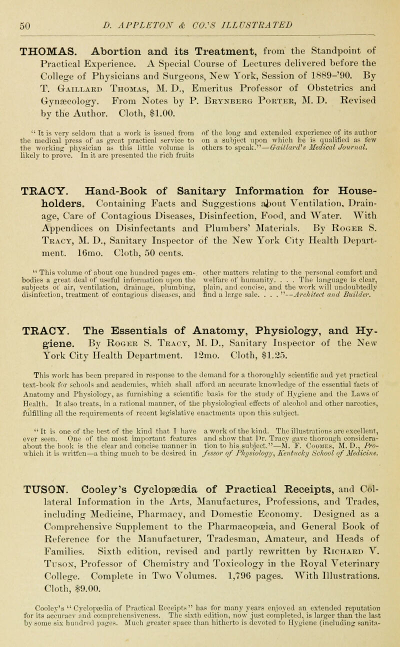 THOMAS. Abortion and its Treatment, from the Standpoint of Practical Experience. A Special Course of Lectures delivered before the College of Physicians and Surgeons, New York, Session of 1889-'90. By T. Gaillaed Thomas, M. D., Emeritus Professor of Obstetrics and Gynaecology. From Notes by P. Beynbeeg Poetee, M. D. Revised by the Author. Cloth, $1.00.  It is very seldom that a work is issued from of the long and extended experience of its author the medical press of as great practical service to on a subject upon which he is qualified as few the working physician as this little volume is others to speak.—Gait lard's Medical Journal. likely to prove. In it are presented the rich fruits TRACY. Hand-Book of Sanitary Information for House- holders. Containing Facts and Suggestions about Ventilation, Drain- age, Care of Contagious Diseases, Disinfection, Food, and Water. With Appendices on Disinfectants and Plumbers' Materials. By Rogee S. Tracy, M. D., Sanitary Inspector of the New York City Health Depart- ment. 16mo. Cloth, 50 cents.  This volume of about one hundred pages em- other matters relating to the personal comfort and bodies a great deal of useful information upon the welfare of humanity. . . . The language is clear, subjects of air, ventilation, drainage, plumbing, plain, and concise, and the work will undoubtedly disinfection, treatment of contagious diseases, and find a large sale. . . . —Architect and Builder. TRACY. The Essentials of Anatomy, Physiology, and Hy- giene. By Roger S. Tracy, M. D., Sanitary Inspector of the New York City Health Department. 12mo. Cloth, $1.25. This work has been prepared in response to the demand for a thoroughly scientific and yet practical text-book for schools and academies, which shall afford an accurate knowledge of the essential facts of Anatomy and Physiology, as furnishing a scientific basis for the study of Hygiene and the Laws of Health. It also treats, in a rational manner, of the physiological effects of alcohol and other narcotics, fulfilling all the requirements of recent legislative enactments upon this subject. It is one of the best of the kind that I have a work of the kind. The illustrations are excellent, ever seen. One of the most important features and show that J >r. Tracy gave thorough considera- about the book is the clear and concise manner in tion to Mb subject.—M. F. Coomics, M. D., Pro- whicli it is written—a thing much to be desired in feasor of Physiology, Kentucky School of Medicine. TUSON. Cooley's Cyclopaedia of Practical Receipts, and Col- lateral Information in the Arts, Manufactures, Professions, and Trades, including Medicine, Pharmacy, and Domestic Economy. Designed as a Comprehensive Supplement to the Pharmacopoeia, and General Book of Reference for the Manufacturer, Tradesman, Amateur, and Heads of Families. Sixth edition, revised and partly rewritten by Richaed V. Tusox, Professor of Chemistry and Toxicology in the Royal Veterinary College. Complete in Two Volumes. 1,796 pages. With Illustrations. Cloth, $9.00. Cooley's Cyclopaedia of Practical Receipts has for many years enjoyed an extended reputation for its accuracy and comprehensiveness. The sixth edition, now just completed, is larger than the last by some six hundred pages. Much greater space than hitherto is devoted to Hygiene (including sanita-