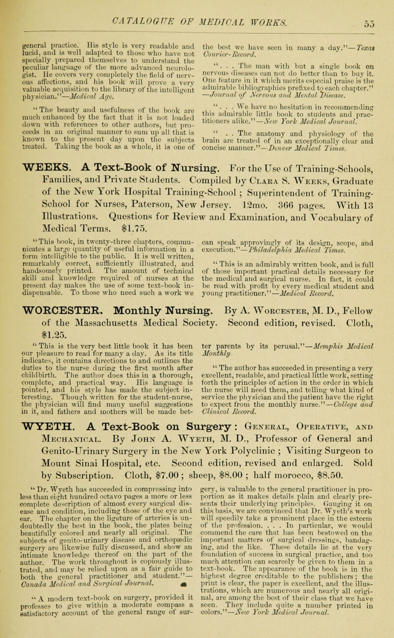 do general practice. His style is very readable arid lucid, and is well adapted to those who have not specially prepared themselves to understand the peculiar language of the more advanced neurolo- gist, lie covers very completely the field of nerv- ous affections, and his book will prove a very valuable acquisition to the library of the intelligent physician.—Medical Age. The beauty and usefulness of the book are much enhanced by the fact that it is not loaded down with references to other authors, but pro- ceeds in an original manner to sum up all that is known to the present day upon the subjects treated. Taking the book as a whole, it is one of the best we have seen in many a day.—Texas Courier-Record. ... The man with but a single book on nervous diseases can not do better than to buy it. One feature in it which merits especial praise is the admirable bibliographies prefixed to each chapter. —Journal of Nervous and Mental Disease. ... We have no hesitation in recommending this admirable little book to students and prac- titioners alike.—New York Medical Journal. The anatomy and physiology of the are treated of in an exceptionally clear and se m.niinnr —Dinner ~M0tl1t.nl T'ivnna brain concise manner. -Denver Medical limes. WEEKS. A Text-Book of Nursing. For the Use of Training-Schools, Families, and Private Students. Compiled by Clara S. Weeks, Graduate of the New York Hospital Training-School ; Superintendent of Training- School for Nurses, Paterson, New Jersey. 13mo. 366 pages. With 13 Illustrations. Questions for Review and Examination, and Vocabulary of Medical Terms. $1.75. This book, in twenty-three chapters, commu- nicates a lar,je quantity of useful information in a form intelligible to the public. It is well written, remarkably correct, sufficiently illustrated, and handsomely printed. The amount of technical skill and knowledge required of nurses at the present day makes the use of some text-book in- dispensable. To those who need such a work we can speak approvingly of its design, scope, and execution.—Philadelphia Medical Times. This is an admirably written book, and is full of those important practical details necessary for the medical and surgical nurse. In fact, it could be read with profit by every medical student and young practitioner.—Medical Record. WORCESTER. Monthly Nursing. of the Massachusetts Medical Society. $1.25. By A. Worcester, M. D., Fellow Second edition, revised. Cloth, This is the very best little book it has been our pleasure to read for many a day. As its title indicates, it contains directions to and outlines the duties to the nurse during the first month after childbirth. The author does this in a thorough, complete, and practical way. His language is pointed, and his style has made the subject in- teresting. Though written for the student-nurse, the physician will find many useful suggestions in it, and fathers and mothers will be made bet- ter parents by its perusal.—Memphis Medical Monthly. The author has succeeded in presenting a very excellent, readable, and practical little work, setting forth the principles of action in the order in which the nurse will need them, and telling what kind of service the physician and the patient Tiave the right to expect from the monthly nurse.—College and Clinical Record. WYETH. A Text-Book on Surgery: General, Operative, and Mechanical. By John A. Wteth, M. D., Professor of General and Genito-Urinary Surgery in the New York Polyclinic ; Visiting Surgeon to Mount Sinai Hospital, etc. Second edition, revised and enlarged. Sold by Subscription. Cloth, $7.00 ; sheep, $8.00 ; half morocco, $8.50. Dr. Wyeth has succeeded in compressing into less than eight hundred octavo pages a more or less complete description of almost every surgical dis- ease and condition, including those of the eye and ear. The chapter on the ligature of arteries is un- doubtedly the best in the book, the plates being beautifully colored and nearly all original. The subjects of genito-urinary disease and orthopaedic surgery are likewise fully discussed, and show an intimate knowledge thereof on the part of the author. The work throughout is copiously illus- trated, and may be relied upon as a fair guide to both the general practitioner and student.— Canada Medical and Surgical Journal. m A modem text-book on surgery, provided it professes to give within a moderate compass a satisfactory account of the general range of sur- gery, is valuable to the general practitioner in pro- portion as it makes details plain and clearly pre- sents their underlying principles. Gauging it on this basis, we are convinced that Dr. Wyeth's work will speedily take a prominent place in the esteem of the profession. ... In particular, we would commend the care that has been bestowed on the important matters of surgical dressings, bandag- ing, and the like. These details lie at the very foundation of success in surgical practice, and too much attention can scarcely lie given to them in a text-book. The appearance of the book is in the highest degree creditable to the publishers; the print is clear, the paper is excellent, and the illus- trations, which are numerous and nearly all origi- nal, are among the best of their class that we have seen. They include quite a number printed in colors.—New York Medical Journal.