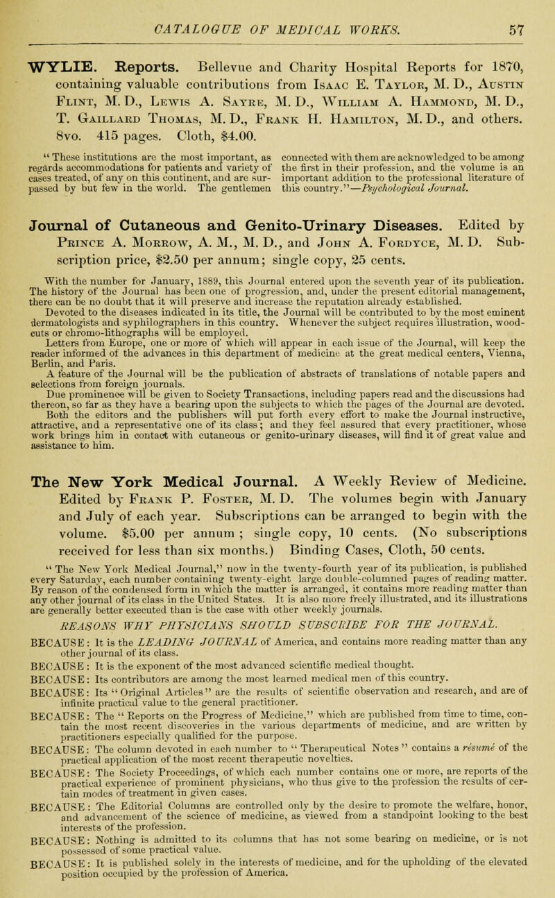 WYLIE. Reports. Bellevue and Charity Hospital Reports for 1870, containing valuable contributions from Isaac E. Taylor, M. D., Austin Flint, M. D., Lewis A. Sayre, M. D., William A. Hammond, M. D., T. Gaillard Thomas, M. D., Frank H. Hamilton, M. D., and others. 8vo. 415 pages. Cloth, $4.00. These institutions are the most important, as connected with them are acknowledged to be among regards accommodations for patients and variety of the first in their profession, and the volume is an cases treated, of any on this continent, and are sur- important addition to the professional literature of passed by but few in the world. The gentlemen this country.—Psychological Journal. Journal of Cutaneous and Genito-Urinary Diseases. Edited by Prince A. Morrow, A. M., M. D., and John A. Fordtce, M. D. Sub- scription price, $2.50 per annum; single copy, 25 cents. With the number for January, 1889, this Journal entered upon the seventh year of its publication. The history of the Journal has been one of progression, and, under the present editorial management, there can be no doubt that it will preserve and increase the reputation already established. Devoted to the diseases indicated in its title, the Journal will be contributed to by the most eminent dermatologists and syphilographers in this country. Whenever the subject requires illustration, wood- cuts or ehromo-Uthographs will be employed. Letters from Europe, one or more of which will appear in each issue of the Journal, will keep the reader informed of the advances in this department oi medicine at the great medical centers, Vienna, Berlin, and Paris. A feature of the Journal will be the publication of abstracts of translations of notable papers and selections from foreign journals. Due prominenoe will be given to Society Transactions, including papers read and the discussions had thereon, so far as they have a bearing upon the subjects to which the pages of the Journal are devoted. Both the editors and the publishers will put forth every effort to' make the Journal instructive, attractive, and a representative one of its class; and they feel assured that every practitioner, whose work brings him in contact with cutaneous or genito-urinary diseases, will find it of great value and assistance to him. The New York Medical Journal. A Weekly Review of Medicine. Edited by Frank P. Foster, M. D. The volumes begin with January and July of each year. Subscriptions can be arranged to begin with the volume. $5.00 per annum ; single copy, 10 cents. (No subscriptions received for less than six months.) Binding Cases, Cloth, 50 cents. The New York Medical Journal, now in the twenty-fourth year of its publication, is published every Saturday, each number containing twenty-eight large double-columned pages of reading matter. By reason of the condensed form in which the matter is arranged, it contains more reading matter than any other journal of its class in the United States. It is also more freely illustrated, and its illustrations are generally better executed than is the case with other weekly journals. REASONS WHY PHYSICIANS SHOULD SUBSCRIBE FOR THE JOURNAL. BECAUSE : It is the LEADING JOURNAL of America, and contains more reading matter than any other journal of its class. BECAUSE : It is the exponent of the most advanced scientific medical thought. BECAUSE: Its contributors are among the most learned medical men of this country. BECAUSE: Its Original Articles are the results of scientific observation and research, and are of infinite practical value to the general practitioner. BECAUSE: The Reports on the Progress of Medicine, which are published from time to time, con- tain the most recent discoveries in the various departments of medicine, and are written by practitioners especially qualified for the purpose. BECAUSE: The column devoted in each number to Therapeutical Notes contains a resume of the practical application of the most recent therapeutic novelties. BECAUSE: The Society Proceedings, of which each number contains one or more, are reports of the practical experience of prominent physicians, who thus give to the profession the results of cer- tain modes of treatment in given cases. BECAUSE: The Editorial Columns are controlled only by the desire to promote the welfare, honor, and advancement of the science of medicine, as viewed from a standpoint looking to the best interests of the profession. BECAUSE: Nothing is admitted to its columns that has not some bearing on medicine, or is not possessed of some practical value. BECAUSE: It is published solely in the interests of mediciDe, and for the upholding of the elevated position occupied by the profession of America.