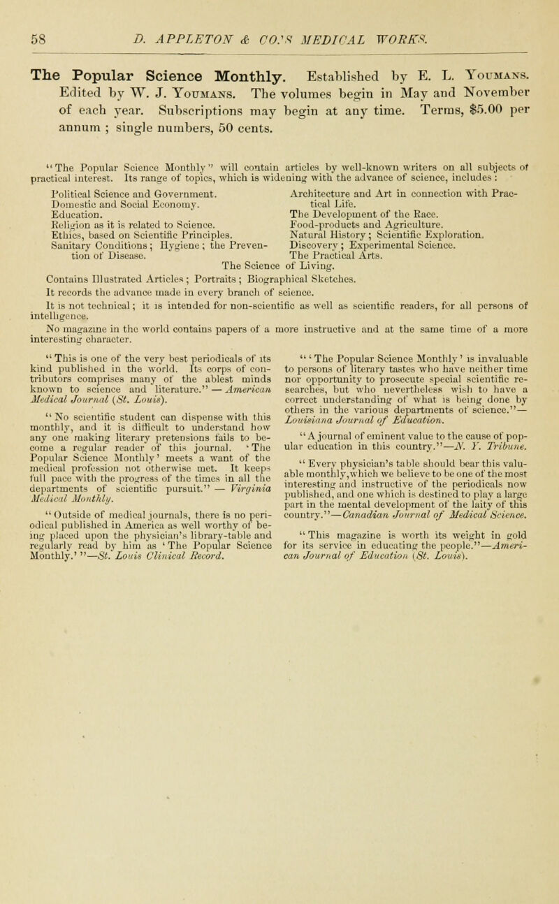 The Popular Science Monthly. Established by E. L. Youmans. Edited by W. J. Youmans. The volumes begin in May and November of each year. Subscriptions may begin at any time. Terms, 15.00 per annum ; single numbers, 50 cents. The Popular Science Monthly will contain articles by well-known writers on all subjects of practical interest. Its range of topics, which is widening with the advance of science, includes : Architecture and Art in connection with Prac- tical Life. The Development of the Race. Food-products and Agriculture. Natural History; Scientific Exploration. Discovery; Experimental Science. The Practical Arts. Political Science and Government. Domestic and Social Economy. Education. Religion as it is related to Science. Ethics, based on Scientific Principles. Sanitary Conditions; Hygiene; the Preven- tion of Disease. The Science of Living. Contains Illustrated Articles; Portraits; Biographical Sketches. It records the advance made in every branch of science. It is not technical; it is intended for non-scientific as well as scientific readers, for all persons of intelligence. No magazine in the world contains papers of a more instructive and at the same time of a more interesting character. u This is one of the very best periodicals of its kind published in the world. Its corps of con- tributors comprises many of the ablest minds known to science and literature. — American Medical Journal (St. Louis). No scientific student can dispense with this monthly, and it is difficult to understand how any one making literary pretensions fails to be- come a regular reader of this journal. 'The Popular Science Monthly' meets a want of the medical profession not otherwise met. It keep-; full pace with the progress of the times in all the departments of scientific pursuit. — Virginia Medical Monthly. Outside of medical journals, there is no peri- odical published in America as well worthy of be- ing placed upon the physician's library-table and regularly read by him as ' The Popular Science Monthly.' —St. Louis Clinical Record. ' The Popular Science Monthly' is invaluable to persons of literary tastes who have neither time nor opportunity to prosecute special scientific re- searches, but who nevertheless wish to have a correct understanding of what is being done by others in the various departments of science.— Louisiana Journal of Education. A journal of eminent value to the cause of pop- ular education in this country.—A'. )'. Tribune. Everv physician's table should bear this valu- able monthly,which we believe to be one of the most interesting and instructive of the periodicals now published, and one which is destined to play a large part in the mental development of the laity of this country.—Canadian Journal of Medical Science. This magazine is worth its weight in gold for its service in educating the people.—Ameri- can Journal of Education (St. Louts).
