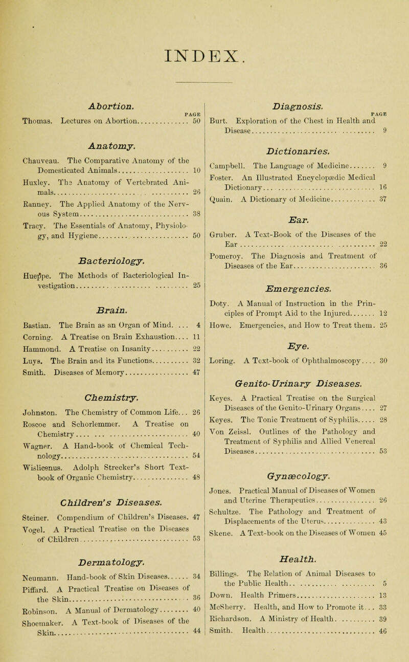 INDEX. Abortion. PAGE Thomas. Lectures on Abortion 50 Anatomy. Chauveau. The Comparative Anatomy of the Domesticated Animals 10 Huxley. The Anatomy of Vertebrated Ani- mals 26 Runney. The Applied Anatomy of the Nerv- ous System 38 Tracy. The Essentials of Anatomy, Physiolo- gy, and Hygiene 50 Bacteriology. Hueppe. The Methods of Bacteriological In- vestigation 25 Brain. Bastian. The Brain as an Organ of Mind. ... 4 Corning. A Treatise on Brain Exhaustion 11 Hammond. A Treatise on Insanity 22 Luys. The Brain and its Functions 32 Smith. Diseases of Memory 47 Chemistry. Johnston. The Chemistry of Common Life... 26 Roscoe and Schorlemmer. A Treatise on Chemistry 40 Wagner. A Hand-book of Chemical Tech- nology 54 Wislicenus. Adolph Strecker's Short Text- book of Organic Chemistry 48 Children's Diseases. Steiner. Compendium of Children's Diseases. 47 Vogel. A Practical Treatise on the Diseases of Children 53 Dermatology. Neumann. Hand-book of Skin Diseases 34 Piffard. A Practical Treatise on Diseases of the Skin 36 Robinson. A Manual of Dermatology 40 Shoemaker. A Text-book of Diseases of the Skin 44 Diagnosis. PAGE Burt. Exploration of the Chest in Health and Disease 9 Dictionaries. Campbell. The Language of Medicine 9 Foster. An Illustrated Encyclopaedic Medical Dictionary 16 Quain. A Dictionary ot Medicine 37 Ear. Gruber. A Text-Book of the Diseases of the Ear 22 Pomeroy. The Diagnosis and Treatment of Diseases of the Ear 36 Emergencies. Doty. A Manual of Instruction in the Prin- ciples of Prompt Aid to the Injured 12 Howe. Emergencies, and How to Treat them. 25 Eye. Loring. A Text-book of Ophthalmoscopy. 30 Genito-Urinary Diseases. Keyes. A Practical Treatise on the Surgical Diseases of the Genito-Urinary Organs.... 27 Keyes. The Tonic Treatment of Syphilis 28 Von Zeissl. Outlines of the Pathology and Treatment of Syphilis and Allied Venereal Diseases 53 Gynsecology. Jones. Practical Manual of Diseases of Women and Uterine Therapeutics 26 Schultze. The Pathology and Treatment of Displacements of the Uterus 43 Skene. A Text-book on the Diseases of Women 45 Health. Billings. The Relation of Animal Diseases to the Public Health 5 Down. Health Primers 13 McSherry. Health, and How to Promote it.. . 33 Richardson. A Ministry of Health 39 Smith. Health 46
