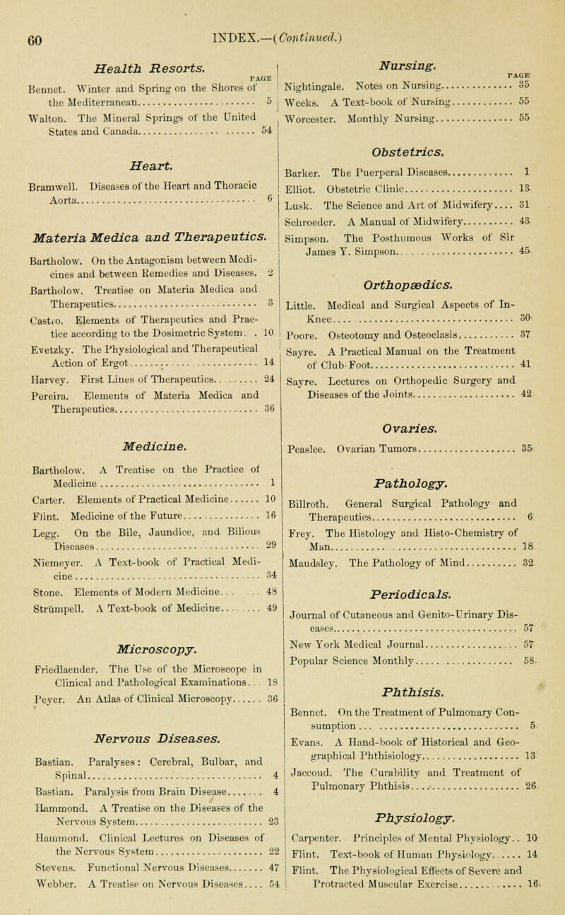 Health Resorts. PAGE Bennet. Winter and Spring on the Shores of the Mediterranean 5 Walton. The Mineral Springs of the United States and Canada 54 Heart. Bramwell. Diseases of the Heart and Thoracic Aorta. Materia Medica and Therapeutics. Bartholow. On the Antagonism between Medi- cines and between Kemedies and Diseases. 2 Bartholow. Treatise on Materia Medica and Therapeutics 3 Cast.o. Elements of Therapeutics and Prac- tice according to the Dosimetric System. . 10 Evetzky. The Physiological and Therapeutical Action of Ergot 14 Harvey. First Lines of Therapeutics 24 Pereira. Elements of Materia Medica and Therapeutics 36 Medicine. Bartholow. A Treatise on the Practice of Medicine 1 Carter. Elements of Practical Medicine 10 Flint. Medicine of the Future 16 Legg. On the Bile, Jaundice, and Bilious Diseases 29 Niemeyer. A Text-book of Practical Medi- cine 34 Stone. Elements of Modern Medicine 48 Strumpell. A Text-book of Medicine 49 Microscopy. Friedlacnder. The Use of the Microscope in Clinical and Pathological Examinations... IS Peyer. An Atlas of Clinical Microscopy 36 Nervous Diseases. Bastian. Paralyses: Cerebral, Bulbar, and Spinal 4 Bastian. Paralysis from Brain Disease 4 Hammond. A Treatise on the Diseases of the Nervous System 23 Hammond. Clinical Lectures on Diseases of the Nervous System 22 Stevens. Functional Nervous Diseases 47 Webber. A Treatise on Nervous Diseases 54 Nursing. TAGE- Nightingale. Notes on Nursing 35 Weeks. A Text-book of Nursing 55 Worcester. Monthly Nursing 55 Obstetrics. Barker. The Puerperal Diseases 1 Elliot. Obstetric Clinic 13 Lusk. The Science and Art of Midwifery 31 Schroeder. A Manual of Midwifery 43 Simpson. The Posthumous Works of Sir James Y. Simpson 45 Orthopaedics. Little. Medical and Surgical Aspects of In- Knee 30' Poore. Osteotomy and Osteoclasis 37 Sayre. A Practical Manual on the Treatment of Club-Foot 41 Sayre. Lectures on Orthopedic Surgery and Diseases of the Joints 42 Ovaries. Peaslee. Ovarian Tumors 35 Pathology. Billroth. General Surgical Pathology and Therapeutics 6 Frey. The Histology and Hislo-Chemistry of Man 18 Maudsley. The Pathology of Mind 32 Periodicals. Journal of Cutaneous and Genito-Urinary Dis- eases 57 New York Medical Journal 57 Popular Science Monthly 58. Phthisis. Bennct. On the Treatment of Pulmonary Con- sumption 5 Evans. A Hand-book of Historical and Geo- graphical Phthisiology 13 Jaccoud. The Curability and Treatment of Pulmonary Phthisis. 26- Physiology. Carpenter. Principles of Mental Physiology.. 10 Flint. Text-book of Human Physiology 14 Flint. The Physiological Effects of Severe and Protracted Muscular Exercise 16.