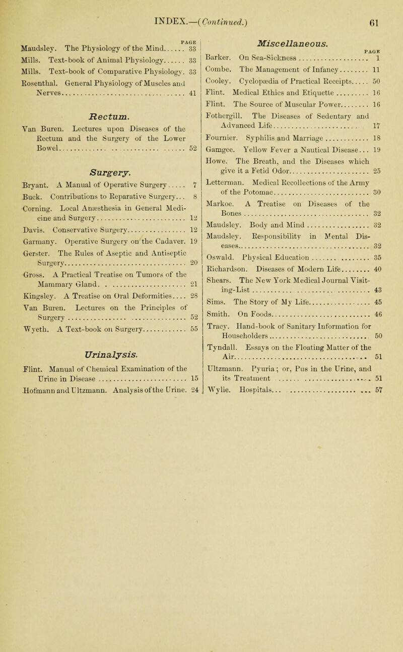 PAGE Maudsley. The Physiology of the Mind 33 Mills. Text-book of Animal Physiology 33 Mills. Text-book of Comparative Physiology. 33 Rosenthal. General Physiology of Muscles and Nerves 41 Rectum. Van Buren. Lectures upon Diseases of the .Rectum and the Surgery of the Lower Bowel 52 Surgery. Bryant. A Manual of Operative Surgery 7 Buck. Contributions to Reparative Surgery... 8 Corning. Local Anaesthesia in General Medi- cine and Surgery 12 Davis. Conservative Surgery 12 Garraany. Operative Surgery on the Cadaver. 19 Gerster. The Rules of Aseptic and Antiseptic Surgery 20 Gross. A Practical Treatise on Tumors of the Mammary Gland 21 Kingsley. A Treatise on Oral Deformities 28 Van Buren. Lectures on the Principles of Surgery 52 Wyeth. A Text-book on Surgery 55 Urinalysis. Flint. Manual of Chemical Examination of the Urine in Disease 15 .HofmannandCltzmaun. Analysis of the Urine. 24 Miscellaneous. PAGR Barker. On Sea-Sickness 1 Combe. The Management of Infancy 11 Cooley. Cyclopaedia of Practical Receipts 50 Flint. Medical Ethics and Etiquette 16 Flint. The Source of Muscular Power 16 Fothergill. The Diseases of Sedentary and Advanced Life 17 Founder. Syphilis and Marriage 18 Gamgee. Yellow Fever a Nautical Disease... 19 Howe. The Breath, and the Diseases which give it a Fetid Odor 25 Letterman. Medical Recollections of the Army of the Potomac 30 Markoe. A Treatise on Diseases of the Bones 32 Maudsley. Body and Mind 32 Maudsley. Responsibility in Mental Dis- eases 32 Oswald. Physical Education 35 Richardson. Diseases of Modern Life 40 Shears. The New York Medical Journal Visit- ing-List 43 Sims. The Story of My Life 45 Smith. On Foods 46 Tracy. Hand-book of Sanitary Information for Householders 50 Tyndall. Essays on the Floating Matter of the Air . .. 51 Ultzmann. Pyuria; or, Pus in the Urine, and its Treatment -. 51 Wylie. Hospitals 57